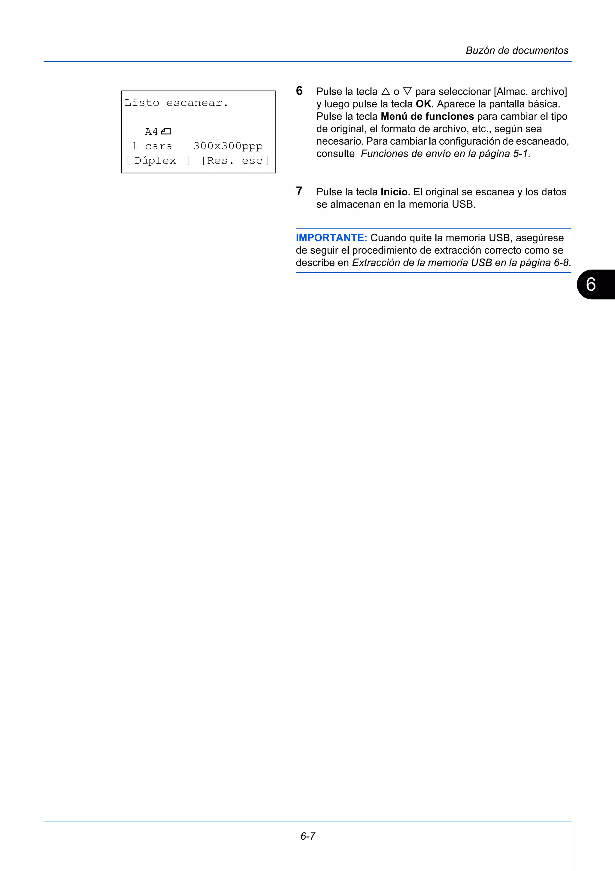 6 
6-7 
Buzón de documentos 
6 Pulse la tecla  o  para seleccionar [Almac. archivo] 
y luego pulse la tecla OK. Aparece la pantalla básica. 
Pulse la tecla Menú de funciones para cambiar el tipo 
de original, el formato de archivo, etc., según sea 
necesario. Para cambiar la configuración de escaneado, 
consulte Funciones de envío en la página 5-1. 
7 Pulse la tecla Inicio. El original se escanea y los datos 
se almacenan en la memoria USB. 
IMPORTANTE: Cuando quite la memoria USB, asegúrese 
de seguir el procedimiento de extracción correcto como se 
describe en Extracción de la memoria USB en la página 6-8. 
Listo escanear. 
A4q 
1 cara 300x300ppp 
[ Dúplex ] [Res. esc] 
 