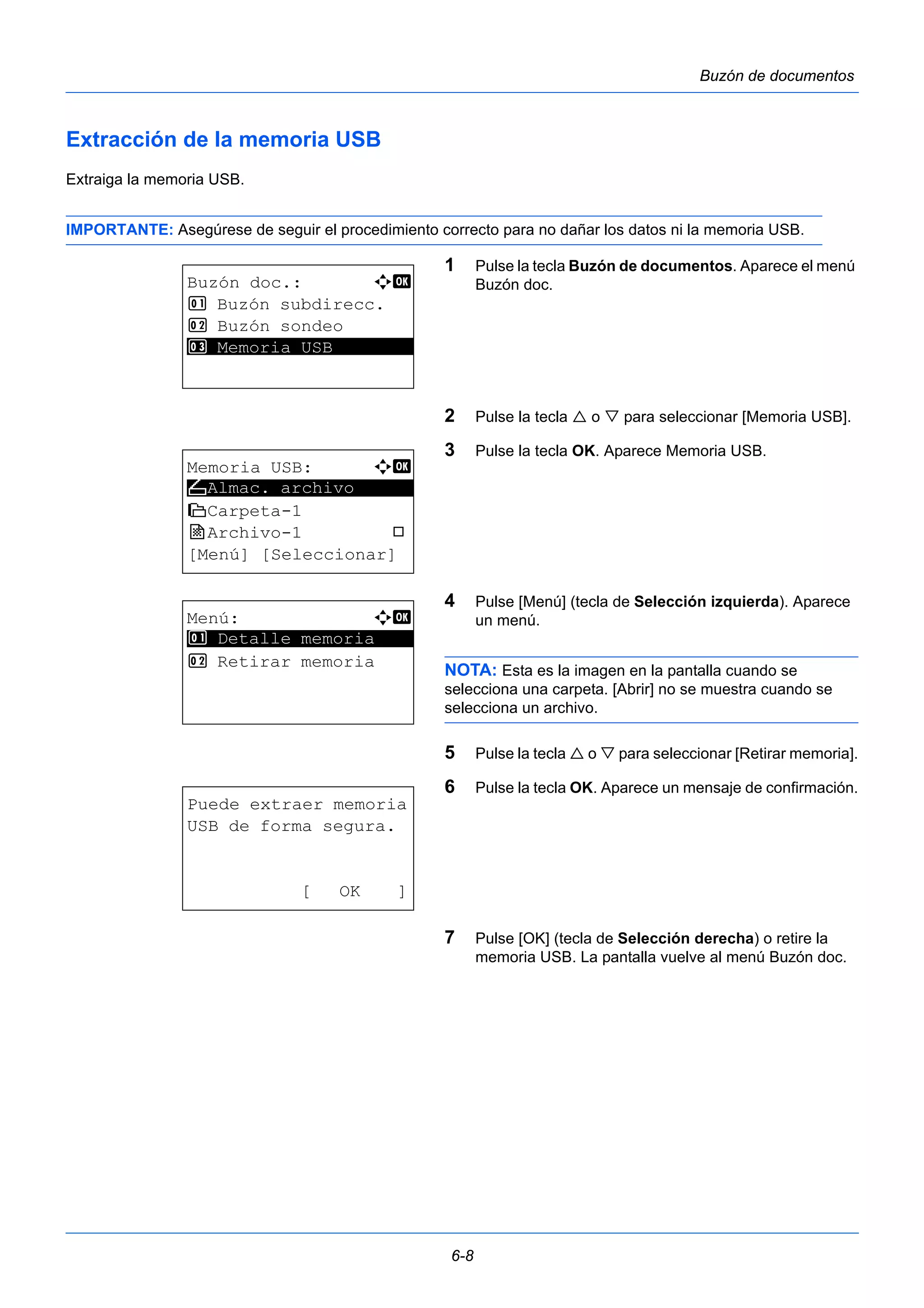 6-8 
Buzón de documentos 
Extracción de la memoria USB 
Extraiga la memoria USB. 
IMPORTANTE: Asegúrese de seguir el procedimiento correcto para no dañar los datos ni la memoria USB. 
1 Pulse la tecla Buzón de documentos. Aparece el menú 
Buzón doc. 
2 Pulse la tecla  o  para seleccionar [Memoria USB]. 
3 Pulse la tecla OK. Aparece Memoria USB. 
4 Pulse [Menú] (tecla de Selección izquierda). Aparece 
un menú. 
NOTA: Esta es la imagen en la pantalla cuando se 
selecciona una carpeta. [Abrir] no se muestra cuando se 
selecciona un archivo. 
5 Pulse la tecla  o  para seleccionar [Retirar memoria]. 
6 Pulse la tecla OK. Aparece un mensaje de confirmación. 
7 Pulse [OK] (tecla de Selección derecha) o retire la 
memoria USB. La pantalla vuelve al menú Buzón doc. 
Buzón doc.: a b 
1 Buzón subdirecc. 
2 Buzón sondeo 
3* * *M*e*m*o*r*i*a* *U*S*B******** 
Memoria USB: a b 
N ********************* 
Almac. archivo 
i Carpeta-1 
j Archivo-1 T 
[Menú] [Seleccionar] 
Menú: a b 
********************* 
1 Detalle memoria 
2 Retirar memoria 
Puede extraer memoria 
USB de forma segura. 
[ OK ] 
 