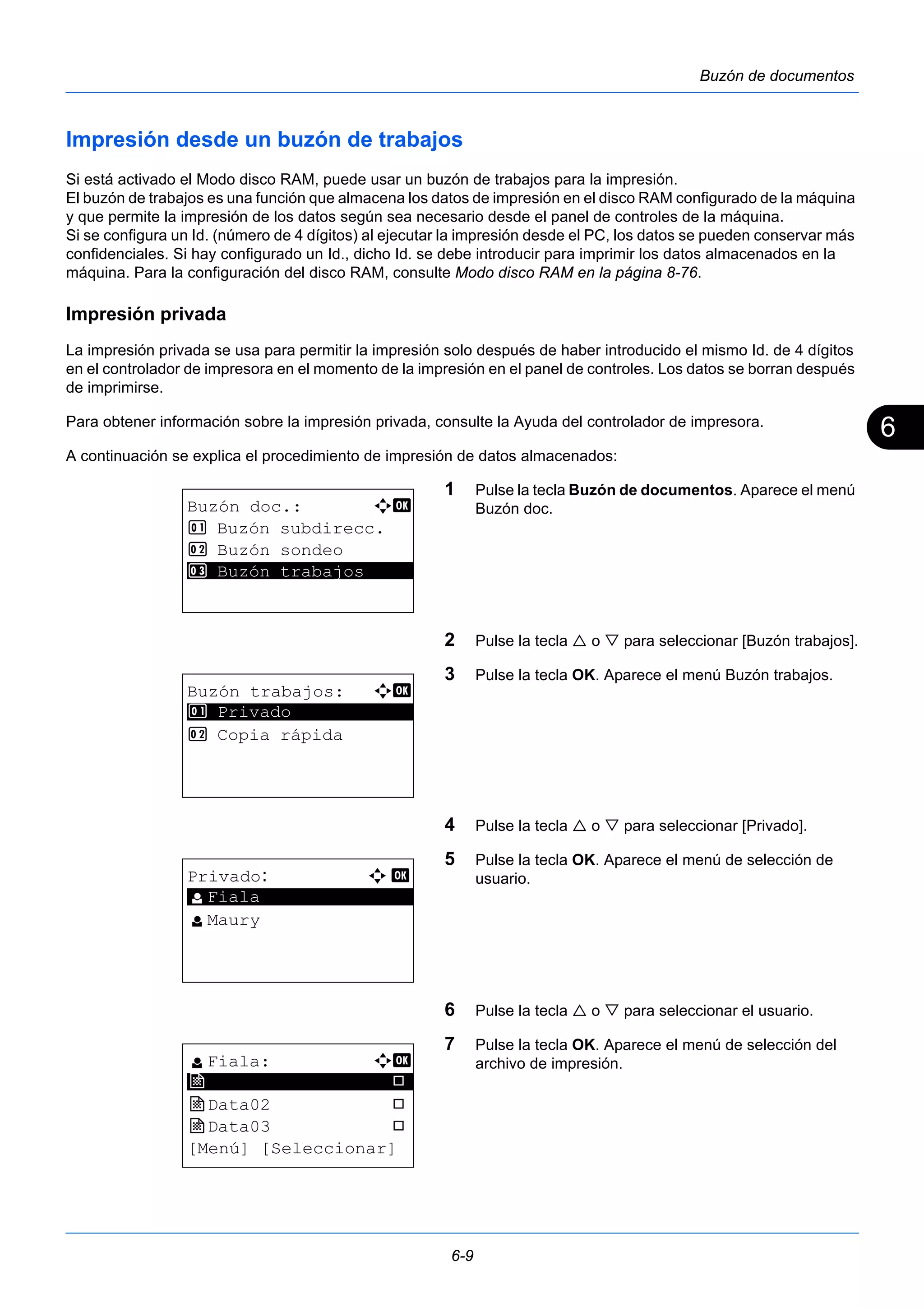 6 
6-9 
Buzón de documentos 
Impresión desde un buzón de trabajos 
Si está activado el Modo disco RAM, puede usar un buzón de trabajos para la impresión. 
El buzón de trabajos es una función que almacena los datos de impresión en el disco RAM configurado de la máquina 
y que permite la impresión de los datos según sea necesario desde el panel de controles de la máquina. 
Si se configura un Id. (número de 4 dígitos) al ejecutar la impresión desde el PC, los datos se pueden conservar más 
confidenciales. Si hay configurado un Id., dicho Id. se debe introducir para imprimir los datos almacenados en la 
máquina. Para la configuración del disco RAM, consulte Modo disco RAM en la página 8-76. 
Impresión privada 
La impresión privada se usa para permitir la impresión solo después de haber introducido el mismo Id. de 4 dígitos 
en el controlador de impresora en el momento de la impresión en el panel de controles. Los datos se borran después 
de imprimirse. 
Para obtener información sobre la impresión privada, consulte la Ayuda del controlador de impresora. 
A continuación se explica el procedimiento de impresión de datos almacenados: 
1 Pulse la tecla Buzón de documentos. Aparece el menú 
Buzón doc. 
2 Pulse la tecla  o  para seleccionar [Buzón trabajos]. 
3 Pulse la tecla OK. Aparece el menú Buzón trabajos. 
4 Pulse la tecla  o  para seleccionar [Privado]. 
5 Pulse la tecla OK. Aparece el menú de selección de 
usuario. 
6 Pulse la tecla  o  para seleccionar el usuario. 
7 Pulse la tecla OK. Aparece el menú de selección del 
archivo de impresión. 
Buzón doc.: a b 
1 Buzón subdirecc. 
2 Buzón sondeo 
3* * *B*u*z*ó*n* *t*r*a*b*a*j*o*s***** 
Buzón trabajos: a b 
********************* 
1 Privado 
2 Copia rápida 
Privado: a b 
********************* 
l Fiala 
l Maury 
l Fiala: a b 
j ********************* 
Data01 T 
j Data02 T 
j Data03 T 
[Menú] [Seleccionar] 
 