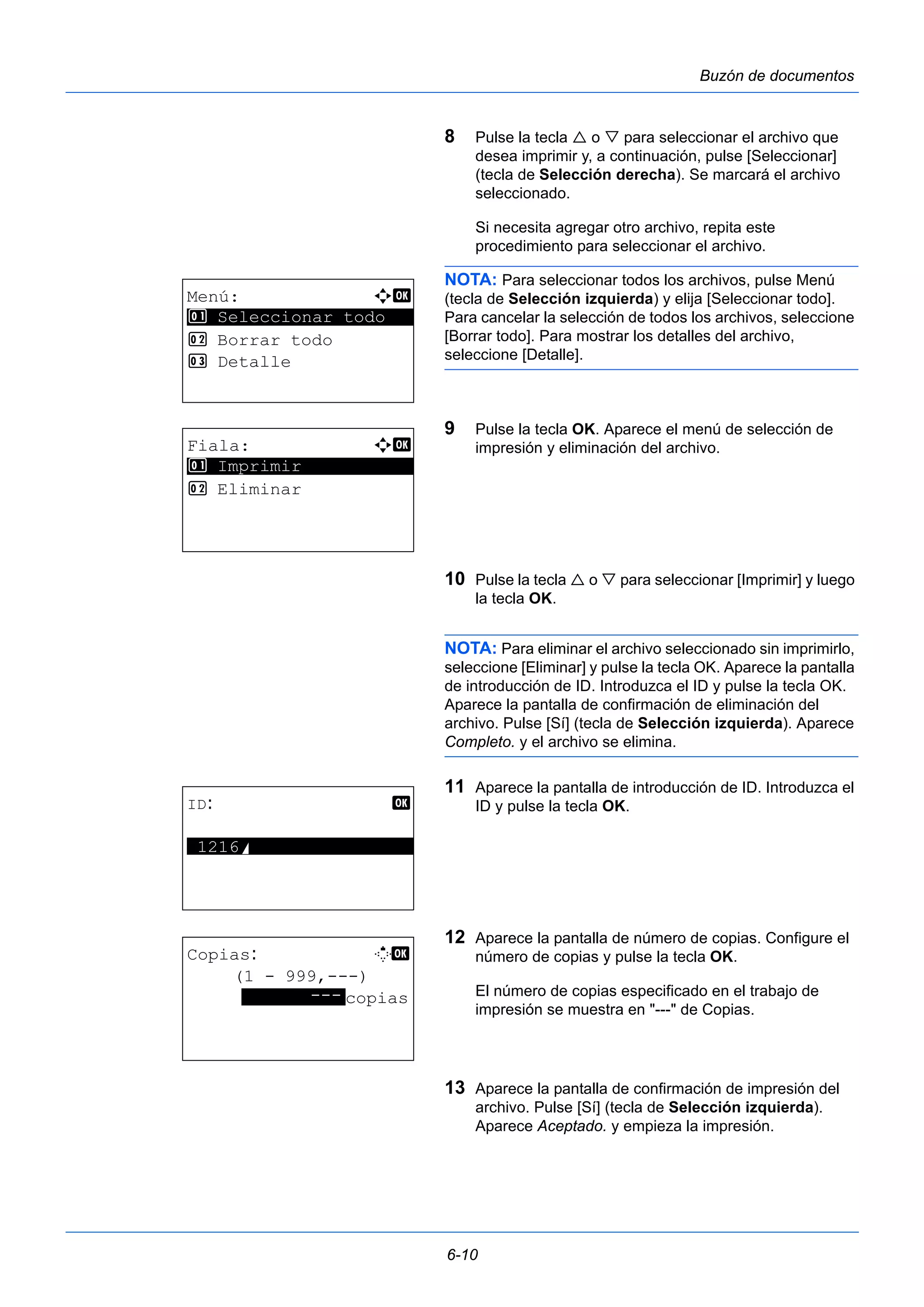 6-10 
Buzón de documentos 
8 Pulse la tecla  o  para seleccionar el archivo que 
desea imprimir y, a continuación, pulse [Seleccionar] 
(tecla de Selección derecha). Se marcará el archivo 
seleccionado. 
Si necesita agregar otro archivo, repita este 
procedimiento para seleccionar el archivo. 
NOTA: Para seleccionar todos los archivos, pulse Menú 
(tecla de Selección izquierda) y elija [Seleccionar todo]. 
Para cancelar la selección de todos los archivos, seleccione 
[Borrar todo]. Para mostrar los detalles del archivo, 
seleccione [Detalle]. 
9 Pulse la tecla OK. Aparece el menú de selección de 
impresión y eliminación del archivo. 
10 Pulse la tecla  o  para seleccionar [Imprimir] y luego 
la tecla OK. 
NOTA: Para eliminar el archivo seleccionado sin imprimirlo, 
seleccione [Eliminar] y pulse la tecla OK. Aparece la pantalla 
de introducción de ID. Introduzca el ID y pulse la tecla OK. 
Aparece la pantalla de confirmación de eliminación del 
archivo. Pulse [Sí] (tecla de Selección izquierda). Aparece 
Completo. y el archivo se elimina. 
11 Aparece la pantalla de introducción de ID. Introduzca el 
ID y pulse la tecla OK. 
12 Aparece la pantalla de número de copias. Configure el 
número de copias y pulse la tecla OK. 
El número de copias especificado en el trabajo de 
impresión se muestra en "---" de Copias. 
13 Aparece la pantalla de confirmación de impresión del 
archivo. Pulse [Sí] (tecla de Selección izquierda). 
Aparece Aceptado. y empieza la impresión. 
Menú: a b 
********************* 
1 Seleccionar todo 
2 Borrar todo 
3 Detalle 
Fiala: a b 
********************* 
1 Imprimir 
2 Eliminar 
ID: b 
*1*2*1*6*S**************** 
Copias: M b 
(1 - 999,---) 
*******-*-*-*copias 
 