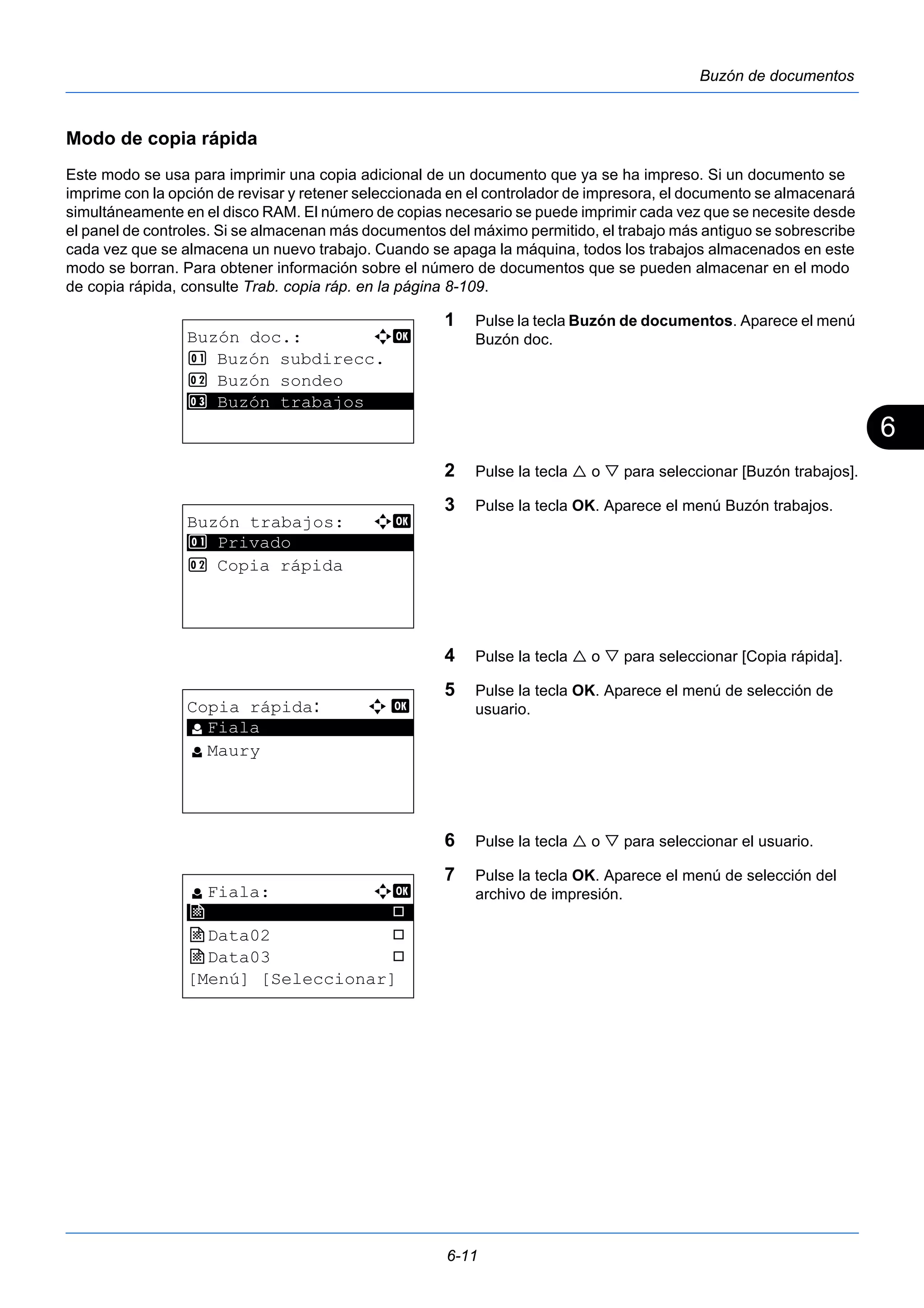 6 
6-11 
Buzón de documentos 
Modo de copia rápida 
Este modo se usa para imprimir una copia adicional de un documento que ya se ha impreso. Si un documento se 
imprime con la opción de revisar y retener seleccionada en el controlador de impresora, el documento se almacenará 
simultáneamente en el disco RAM. El número de copias necesario se puede imprimir cada vez que se necesite desde 
el panel de controles. Si se almacenan más documentos del máximo permitido, el trabajo más antiguo se sobrescribe 
cada vez que se almacena un nuevo trabajo. Cuando se apaga la máquina, todos los trabajos almacenados en este 
modo se borran. Para obtener información sobre el número de documentos que se pueden almacenar en el modo 
de copia rápida, consulte Trab. copia ráp. en la página 8-109. 
1 Pulse la tecla Buzón de documentos. Aparece el menú 
Buzón doc. 
2 Pulse la tecla  o  para seleccionar [Buzón trabajos]. 
3 Pulse la tecla OK. Aparece el menú Buzón trabajos. 
4 Pulse la tecla  o  para seleccionar [Copia rápida]. 
5 Pulse la tecla OK. Aparece el menú de selección de 
usuario. 
6 Pulse la tecla  o  para seleccionar el usuario. 
7 Pulse la tecla OK. Aparece el menú de selección del 
archivo de impresión. 
Buzón doc.: a b 
1 Buzón subdirecc. 
2 Buzón sondeo 
3* * *B*u*z*ó*n* *t*r*a*b*a*j*o*s***** 
Buzón trabajos: a b 
********************* 
1 Privado 
2 Copia rápida 
Copia rápida: a b 
l ********************* 
Fiala 
l Maury 
l Fiala: a b 
j ********************* 
Data01 T 
j Data02 T 
j Data03 T 
[Menú] [Seleccionar] 
 