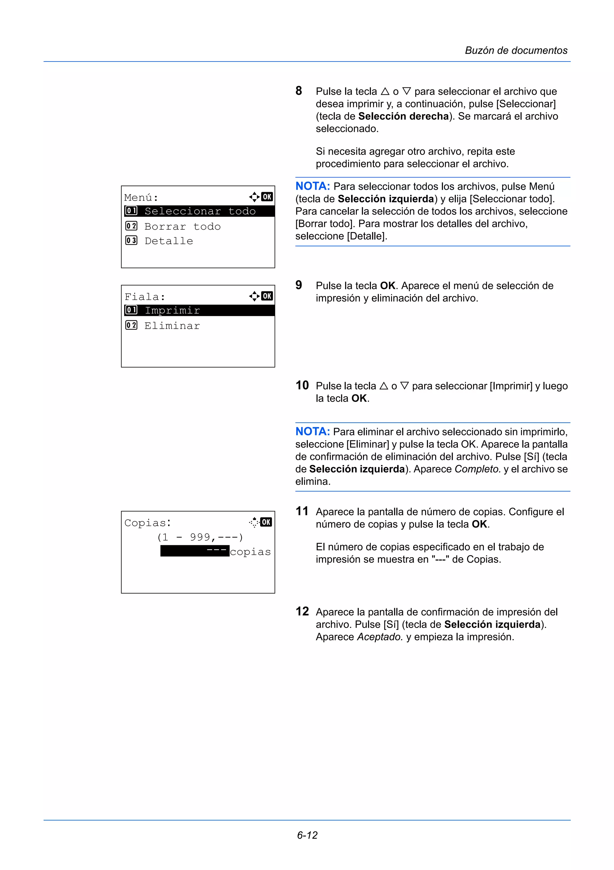 6-12 
Buzón de documentos 
8 Pulse la tecla  o  para seleccionar el archivo que 
desea imprimir y, a continuación, pulse [Seleccionar] 
(tecla de Selección derecha). Se marcará el archivo 
seleccionado. 
Si necesita agregar otro archivo, repita este 
procedimiento para seleccionar el archivo. 
NOTA: Para seleccionar todos los archivos, pulse Menú 
(tecla de Selección izquierda) y elija [Seleccionar todo]. 
Para cancelar la selección de todos los archivos, seleccione 
[Borrar todo]. Para mostrar los detalles del archivo, 
seleccione [Detalle]. 
9 Pulse la tecla OK. Aparece el menú de selección de 
impresión y eliminación del archivo. 
10 Pulse la tecla  o  para seleccionar [Imprimir] y luego 
la tecla OK. 
NOTA: Para eliminar el archivo seleccionado sin imprimirlo, 
seleccione [Eliminar] y pulse la tecla OK. Aparece la pantalla 
de confirmación de eliminación del archivo. Pulse [Sí] (tecla 
de Selección izquierda). Aparece Completo. y el archivo se 
elimina. 
11 Aparece la pantalla de número de copias. Configure el 
número de copias y pulse la tecla OK. 
El número de copias especificado en el trabajo de 
impresión se muestra en "---" de Copias. 
12 Aparece la pantalla de confirmación de impresión del 
archivo. Pulse [Sí] (tecla de Selección izquierda). 
Aparece Aceptado. y empieza la impresión. 
Menú: a b 
********************* 
1 Seleccionar todo 
2 Borrar todo 
3 Detalle 
Fiala: a b 
********************* 
1 Imprimir 
2 Eliminar 
Copias: M b 
(1 - 999,---) 
*******-*-*-*copias 
 