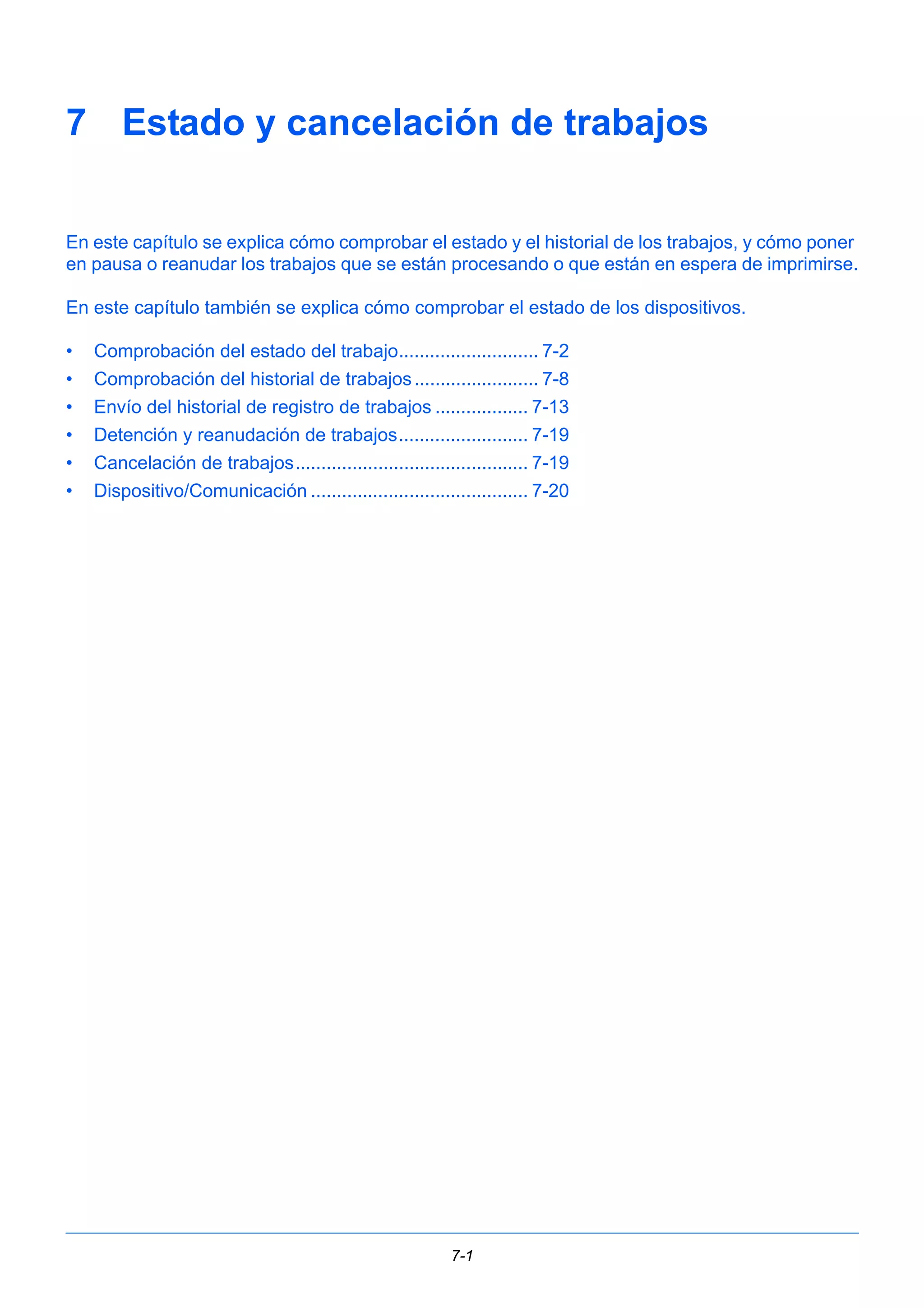 7 Estado y cancelación de trabajos 
En este capítulo se explica cómo comprobar el estado y el historial de los trabajos, y cómo poner 
en pausa o reanudar los trabajos que se están procesando o que están en espera de imprimirse. 
En este capítulo también se explica cómo comprobar el estado de los dispositivos. 
• Comprobación del estado del trabajo........................... 7-2 
• Comprobación del historial de trabajos ........................ 7-8 
• Envío del historial de registro de trabajos .................. 7-13 
• Detención y reanudación de trabajos......................... 7-19 
• Cancelación de trabajos............................................. 7-19 
• Dispositivo/Comunicación .......................................... 7-20 
7-1 
 
