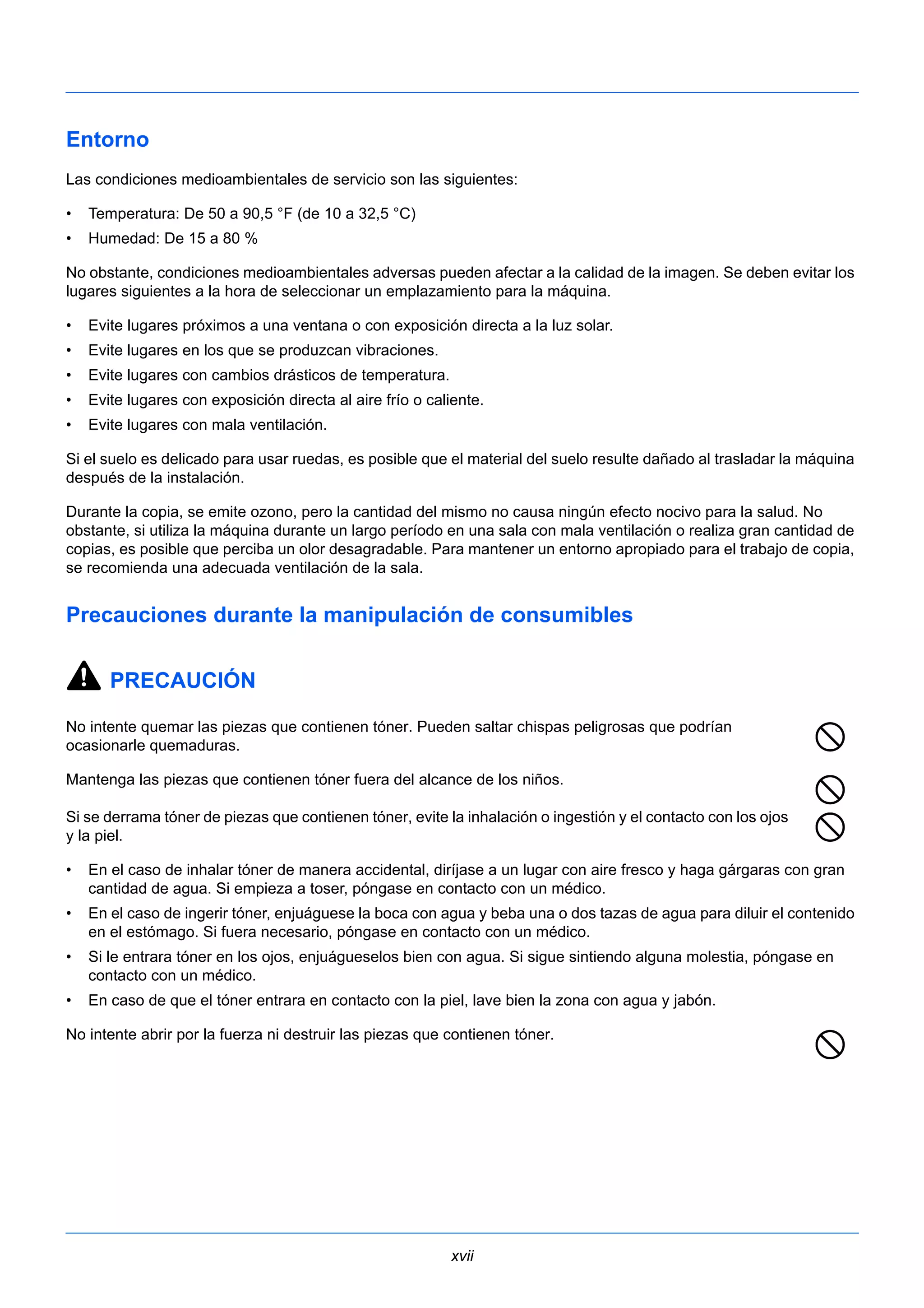 Entorno 
Las condiciones medioambientales de servicio son las siguientes: 
• Temperatura: De 50 a 90,5 °F (de 10 a 32,5 °C) 
• Humedad: De 15 a 80 % 
No obstante, condiciones medioambientales adversas pueden afectar a la calidad de la imagen. Se deben evitar los 
lugares siguientes a la hora de seleccionar un emplazamiento para la máquina. 
• Evite lugares próximos a una ventana o con exposición directa a la luz solar. 
• Evite lugares en los que se produzcan vibraciones. 
• Evite lugares con cambios drásticos de temperatura. 
• Evite lugares con exposición directa al aire frío o caliente. 
• Evite lugares con mala ventilación. 
Si el suelo es delicado para usar ruedas, es posible que el material del suelo resulte dañado al trasladar la máquina 
después de la instalación. 
Durante la copia, se emite ozono, pero la cantidad del mismo no causa ningún efecto nocivo para la salud. No 
obstante, si utiliza la máquina durante un largo período en una sala con mala ventilación o realiza gran cantidad de 
copias, es posible que perciba un olor desagradable. Para mantener un entorno apropiado para el trabajo de copia, 
se recomienda una adecuada ventilación de la sala. 
Precauciones durante la manipulación de consumibles 
xvii 
PRECAUCIÓN 
No intente quemar las piezas que contienen tóner. Pueden saltar chispas peligrosas que podrían 
ocasionarle quemaduras. 
Mantenga las piezas que contienen tóner fuera del alcance de los niños. 
Si se derrama tóner de piezas que contienen tóner, evite la inhalación o ingestión y el contacto con los ojos 
y la piel. 
• En el caso de inhalar tóner de manera accidental, diríjase a un lugar con aire fresco y haga gárgaras con gran 
cantidad de agua. Si empieza a toser, póngase en contacto con un médico. 
• En el caso de ingerir tóner, enjuáguese la boca con agua y beba una o dos tazas de agua para diluir el contenido 
en el estómago. Si fuera necesario, póngase en contacto con un médico. 
• Si le entrara tóner en los ojos, enjuágueselos bien con agua. Si sigue sintiendo alguna molestia, póngase en 
contacto con un médico. 
• En caso de que el tóner entrara en contacto con la piel, lave bien la zona con agua y jabón. 
No intente abrir por la fuerza ni destruir las piezas que contienen tóner. 
 