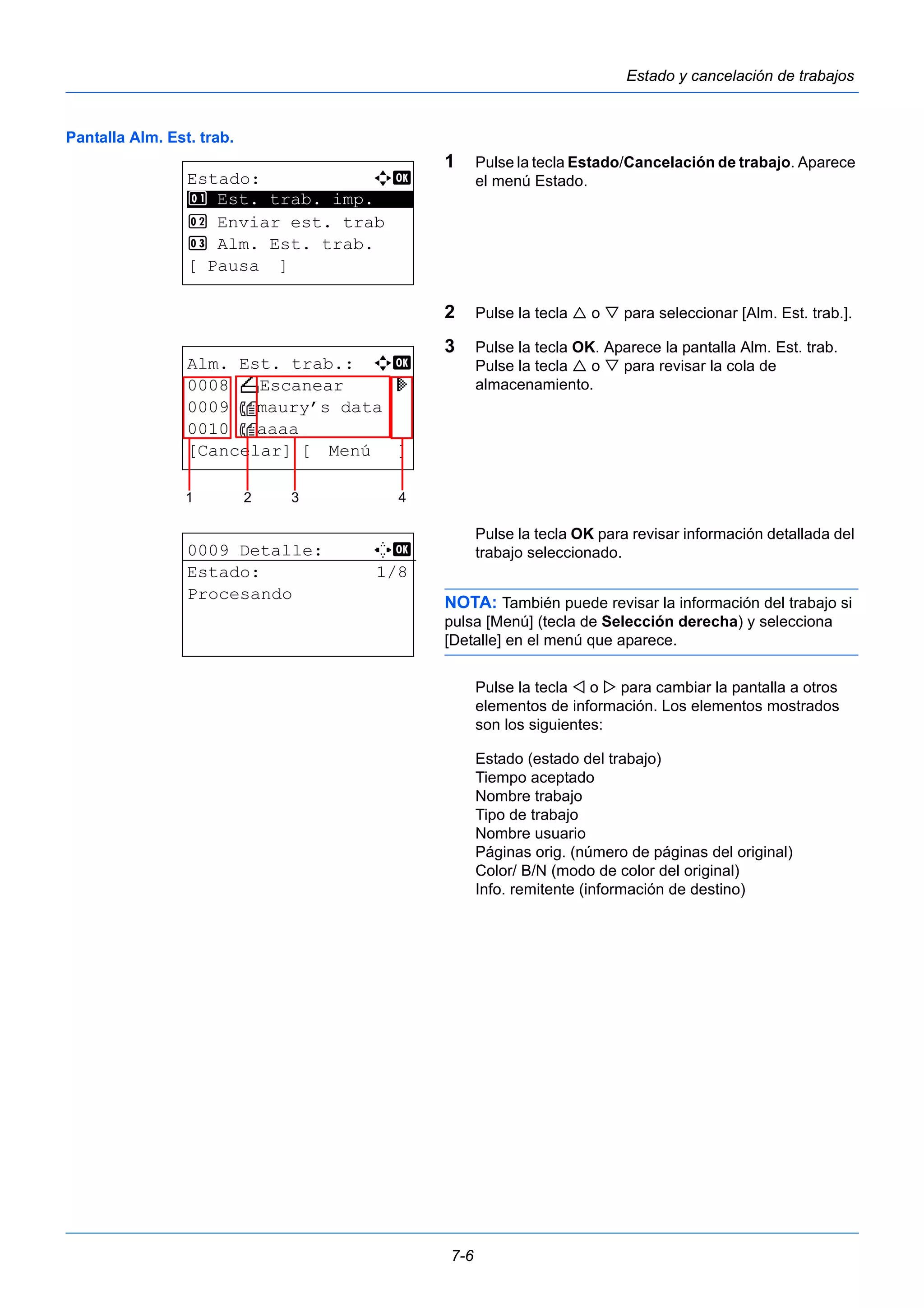 7-6 
Estado y cancelación de trabajos 
Pantalla Alm. Est. trab. 
1 Pulse la tecla Estado/Cancelación de trabajo. Aparece 
el menú Estado. 
2 Pulse la tecla  o  para seleccionar [Alm. Est. trab.]. 
3 Pulse la tecla OK. Aparece la pantalla Alm. Est. trab. 
Pulse la tecla  o  para revisar la cola de 
almacenamiento. 
Pulse la tecla OK para revisar información detallada del 
trabajo seleccionado. 
NOTA: También puede revisar la información del trabajo si 
pulsa [Menú] (tecla de Selección derecha) y selecciona 
[Detalle] en el menú que aparece. 
Pulse la tecla  o  para cambiar la pantalla a otros 
elementos de información. Los elementos mostrados 
son los siguientes: 
Estado (estado del trabajo) 
Tiempo aceptado 
Nombre trabajo 
Tipo de trabajo 
Nombre usuario 
Páginas orig. (número de páginas del original) 
Color/ B/N (modo de color del original) 
Info. remitente (información de destino) 
Estado: a b 
********************* 
1 Est. trab. imp. 
2 Enviar est. trab 
3 Alm. Est. trab. 
[ Pausa ] 
Alm. Est. trab.: a b 
0008 N Escanear r 
0009 maury’s data 
0010 aaaa 
[Cancelar] [ Menú ] 
1 2 3 4 
0009 Detalle: C b 
Estado: 1/8 
Procesando 
 