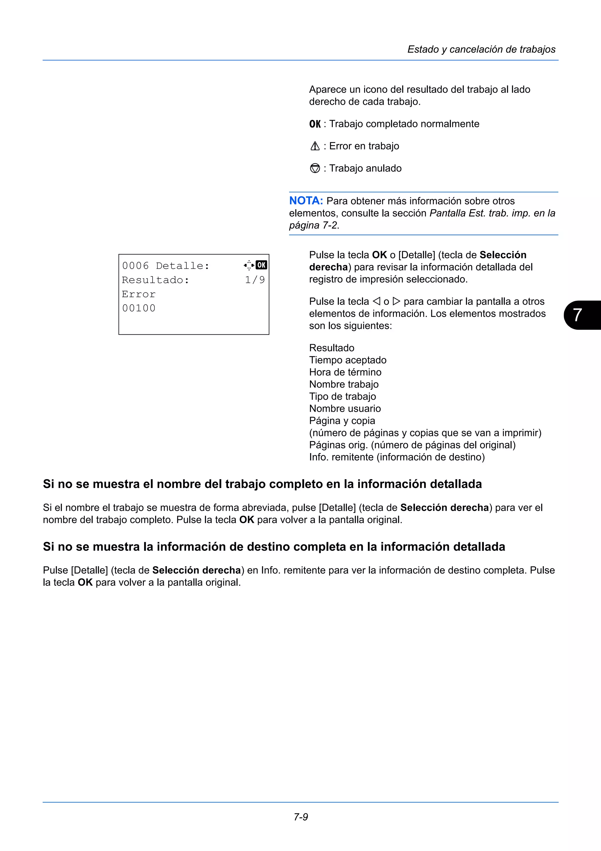 7 
7-9 
Estado y cancelación de trabajos 
Aparece un icono del resultado del trabajo al lado 
derecho de cada trabajo. 
u : Trabajo completado normalmente 
v : Error en trabajo 
t : Trabajo anulado 
NOTA: Para obtener más información sobre otros 
elementos, consulte la sección Pantalla Est. trab. imp. en la 
página 7-2. 
Pulse la tecla OK o [Detalle] (tecla de Selección 
derecha) para revisar la información detallada del 
registro de impresión seleccionado. 
Pulse la tecla  o  para cambiar la pantalla a otros 
elementos de información. Los elementos mostrados 
son los siguientes: 
Resultado 
Tiempo aceptado 
Hora de término 
Nombre trabajo 
Tipo de trabajo 
Nombre usuario 
Página y copia 
(número de páginas y copias que se van a imprimir) 
Páginas orig. (número de páginas del original) 
Info. remitente (información de destino) 
0006 Detalle: C b 
Resultado: 1/9 
Error 
00100 
Si no se muestra el nombre del trabajo completo en la información detallada 
Si el nombre el trabajo se muestra de forma abreviada, pulse [Detalle] (tecla de Selección derecha) para ver el 
nombre del trabajo completo. Pulse la tecla OK para volver a la pantalla original. 
Si no se muestra la información de destino completa en la información detallada 
Pulse [Detalle] (tecla de Selección derecha) en Info. remitente para ver la información de destino completa. Pulse 
la tecla OK para volver a la pantalla original. 
 