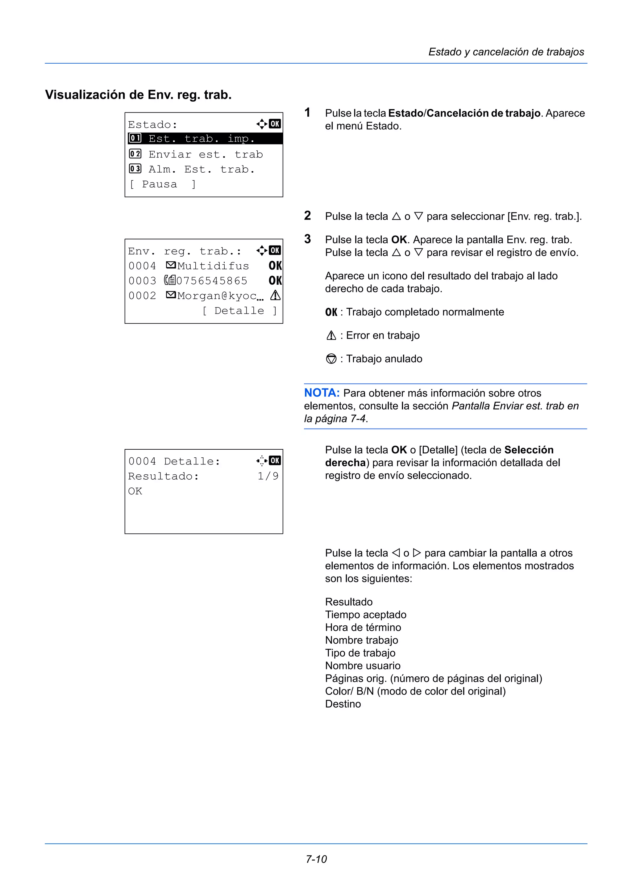 7-10 
Estado y cancelación de trabajos 
Visualización de Env. reg. trab. 
1 Pulse la tecla Estado/Cancelación de trabajo. Aparece 
el menú Estado. 
2 Pulse la tecla  o  para seleccionar [Env. reg. trab.]. 
3 Pulse la tecla OK. Aparece la pantalla Env. reg. trab. 
Pulse la tecla  o  para revisar el registro de envío. 
Aparece un icono del resultado del trabajo al lado 
derecho de cada trabajo. 
u : Trabajo completado normalmente 
v : Error en trabajo 
t : Trabajo anulado 
NOTA: Para obtener más información sobre otros 
elementos, consulte la sección Pantalla Enviar est. trab en 
la página 7-4. 
Pulse la tecla OK o [Detalle] (tecla de Selección 
derecha) para revisar la información detallada del 
registro de envío seleccionado. 
Pulse la tecla  o  para cambiar la pantalla a otros 
elementos de información. Los elementos mostrados 
son los siguientes: 
Resultado 
Tiempo aceptado 
Hora de término 
Nombre trabajo 
Tipo de trabajo 
Nombre usuario 
Páginas orig. (número de páginas del original) 
Color/ B/N (modo de color del original) 
Destino 
Estado: a b 
********************* 
1 Est. trab. imp. 
2 Enviar est. trab 
3 Alm. Est. trab. 
[ Pausa ] 
Env. reg. trab.: a b 
0004 p Multidifus u 
0003 0756545865 u 
0002 p Morgan@kyocN v 
[ Detalle ] 
0004 Detalle: C b 
Resultado: 1/9 
OK 
 