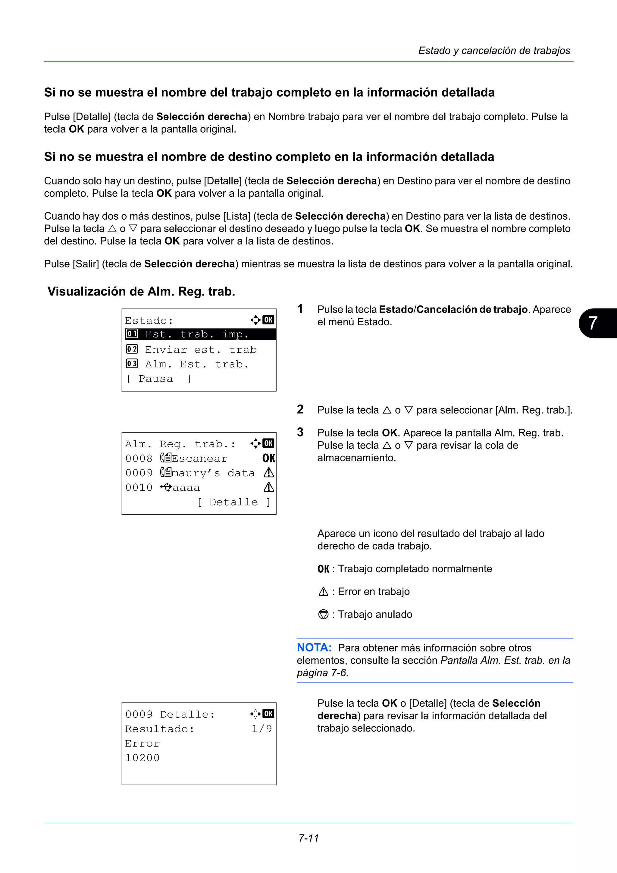 7 
7-11 
Estado y cancelación de trabajos 
Si no se muestra el nombre del trabajo completo en la información detallada 
Pulse [Detalle] (tecla de Selección derecha) en Nombre trabajo para ver el nombre del trabajo completo. Pulse la 
tecla OK para volver a la pantalla original. 
Si no se muestra el nombre de destino completo en la información detallada 
Cuando solo hay un destino, pulse [Detalle] (tecla de Selección derecha) en Destino para ver el nombre de destino 
completo. Pulse la tecla OK para volver a la pantalla original. 
Cuando hay dos o más destinos, pulse [Lista] (tecla de Selección derecha) en Destino para ver la lista de destinos. 
Pulse la tecla  o  para seleccionar el destino deseado y luego pulse la tecla OK. Se muestra el nombre completo 
del destino. Pulse la tecla OK para volver a la lista de destinos. 
Pulse [Salir] (tecla de Selección derecha) mientras se muestra la lista de destinos para volver a la pantalla original. 
Visualización de Alm. Reg. trab. 
1 Pulse la tecla Estado/Cancelación de trabajo. Aparece 
el menú Estado. 
2 Pulse la tecla  o  para seleccionar [Alm. Reg. trab.]. 
3 Pulse la tecla OK. Aparece la pantalla Alm. Reg. trab. 
Pulse la tecla  o  para revisar la cola de 
almacenamiento. 
Aparece un icono del resultado del trabajo al lado 
derecho de cada trabajo. 
u : Trabajo completado normalmente 
v : Error en trabajo 
t : Trabajo anulado 
NOTA: Para obtener más información sobre otros 
elementos, consulte la sección Pantalla Alm. Est. trab. en la 
página 7-6. 
Pulse la tecla OK o [Detalle] (tecla de Selección 
derecha) para revisar la información detallada del 
trabajo seleccionado. 
Estado: a b 
********************* 
1 Est. trab. imp. 
2 Enviar est. trab 
3 Alm. Est. trab. 
[ Pausa ] 
Alm. Reg. trab.: a b 
0008 Escanear u 
0009 maury’s data v 
0010 Y aaaa v 
[ Detalle ] 
0009 Detalle: C b 
Resultado: 1/9 
Error 
10200 
 