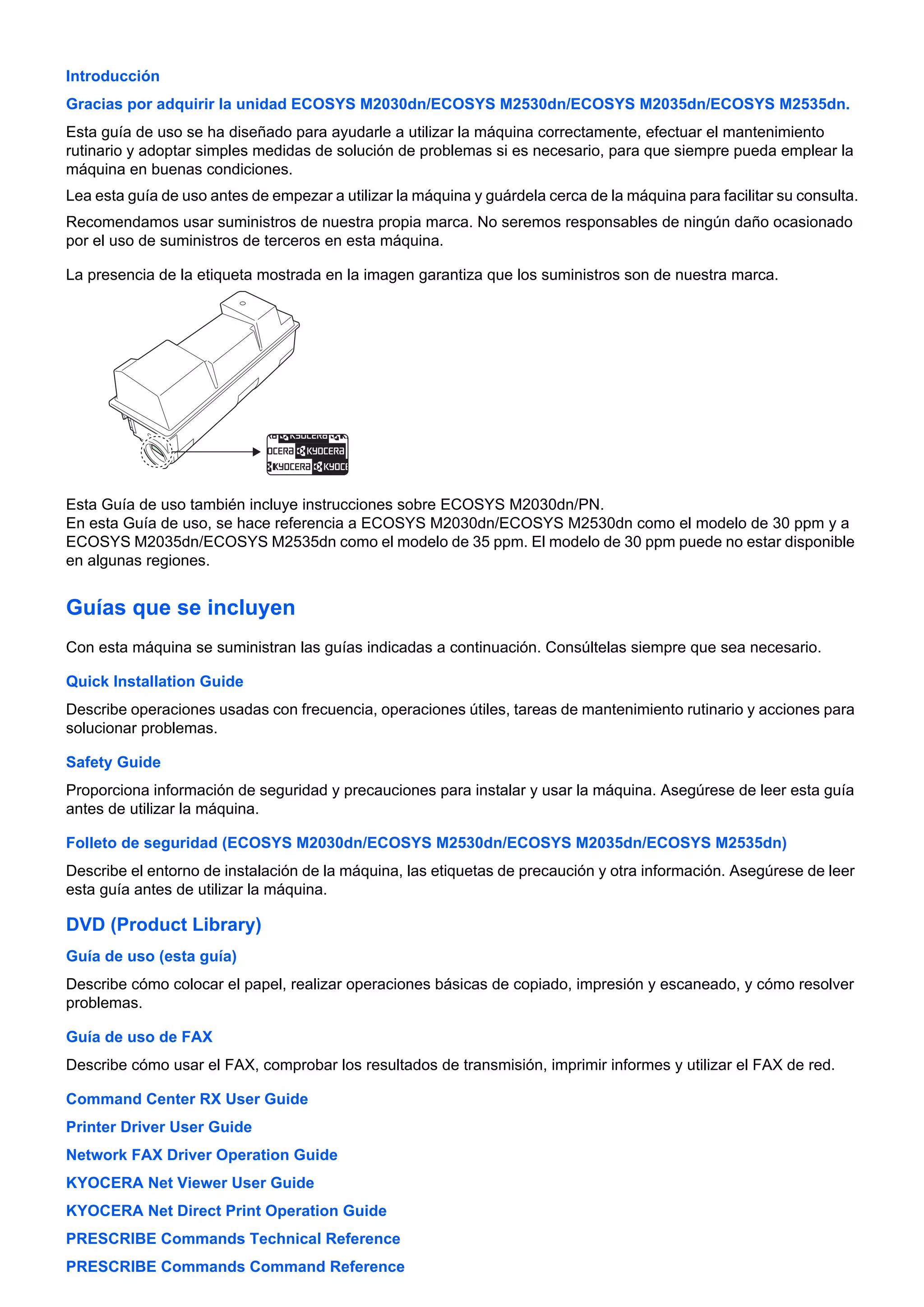 Introducción 
Gracias por adquirir la unidad ECOSYS M2030dn/ECOSYS M2530dn/ECOSYS M2035dn/ECOSYS M2535dn. 
Esta guía de uso se ha diseñado para ayudarle a utilizar la máquina correctamente, efectuar el mantenimiento 
rutinario y adoptar simples medidas de solución de problemas si es necesario, para que siempre pueda emplear la 
máquina en buenas condiciones. 
Lea esta guía de uso antes de empezar a utilizar la máquina y guárdela cerca de la máquina para facilitar su consulta. 
Recomendamos usar suministros de nuestra propia marca. No seremos responsables de ningún daño ocasionado 
por el uso de suministros de terceros en esta máquina. 
La presencia de la etiqueta mostrada en la imagen garantiza que los suministros son de nuestra marca. 
Esta Guía de uso también incluye instrucciones sobre ECOSYS M2030dn/PN. 
En esta Guía de uso, se hace referencia a ECOSYS M2030dn/ECOSYS M2530dn como el modelo de 30 ppm y a 
ECOSYS M2035dn/ECOSYS M2535dn como el modelo de 35 ppm. El modelo de 30 ppm puede no estar disponible 
en algunas regiones. 
Guías que se incluyen 
Con esta máquina se suministran las guías indicadas a continuación. Consúltelas siempre que sea necesario. 
Quick Installation Guide 
Describe operaciones usadas con frecuencia, operaciones útiles, tareas de mantenimiento rutinario y acciones para 
solucionar problemas. 
Safety Guide 
Proporciona información de seguridad y precauciones para instalar y usar la máquina. Asegúrese de leer esta guía 
antes de utilizar la máquina. 
Folleto de seguridad (ECOSYS M2030dn/ECOSYS M2530dn/ECOSYS M2035dn/ECOSYS M2535dn) 
Describe el entorno de instalación de la máquina, las etiquetas de precaución y otra información. Asegúrese de leer 
esta guía antes de utilizar la máquina. 
DVD (Product Library) 
Guía de uso (esta guía) 
Describe cómo colocar el papel, realizar operaciones básicas de copiado, impresión y escaneado, y cómo resolver 
problemas. 
Guía de uso de FAX 
Describe cómo usar el FAX, comprobar los resultados de transmisión, imprimir informes y utilizar el FAX de red. 
Command Center RX User Guide 
Printer Driver User Guide 
Network FAX Driver Operation Guide 
KYOCERA Net Viewer User Guide 
KYOCERA Net Direct Print Operation Guide 
PRESCRIBE Commands Technical Reference 
PRESCRIBE Commands Command Reference 
 