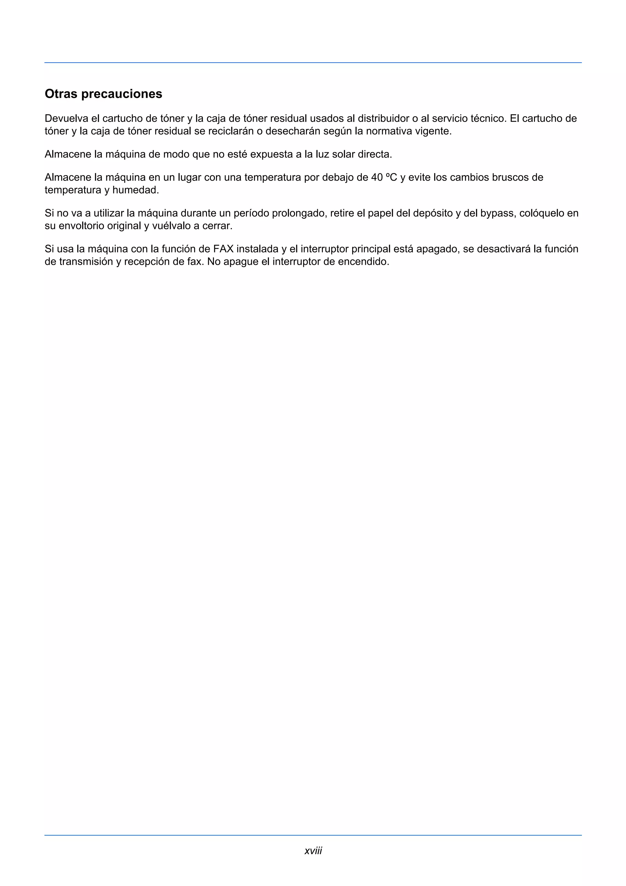 Otras precauciones 
Devuelva el cartucho de tóner y la caja de tóner residual usados al distribuidor o al servicio técnico. El cartucho de 
tóner y la caja de tóner residual se reciclarán o desecharán según la normativa vigente. 
Almacene la máquina de modo que no esté expuesta a la luz solar directa. 
Almacene la máquina en un lugar con una temperatura por debajo de 40 ºC y evite los cambios bruscos de 
temperatura y humedad. 
Si no va a utilizar la máquina durante un período prolongado, retire el papel del depósito y del bypass, colóquelo en 
su envoltorio original y vuélvalo a cerrar. 
Si usa la máquina con la función de FAX instalada y el interruptor principal está apagado, se desactivará la función 
de transmisión y recepción de fax. No apague el interruptor de encendido. 
xviii 
 