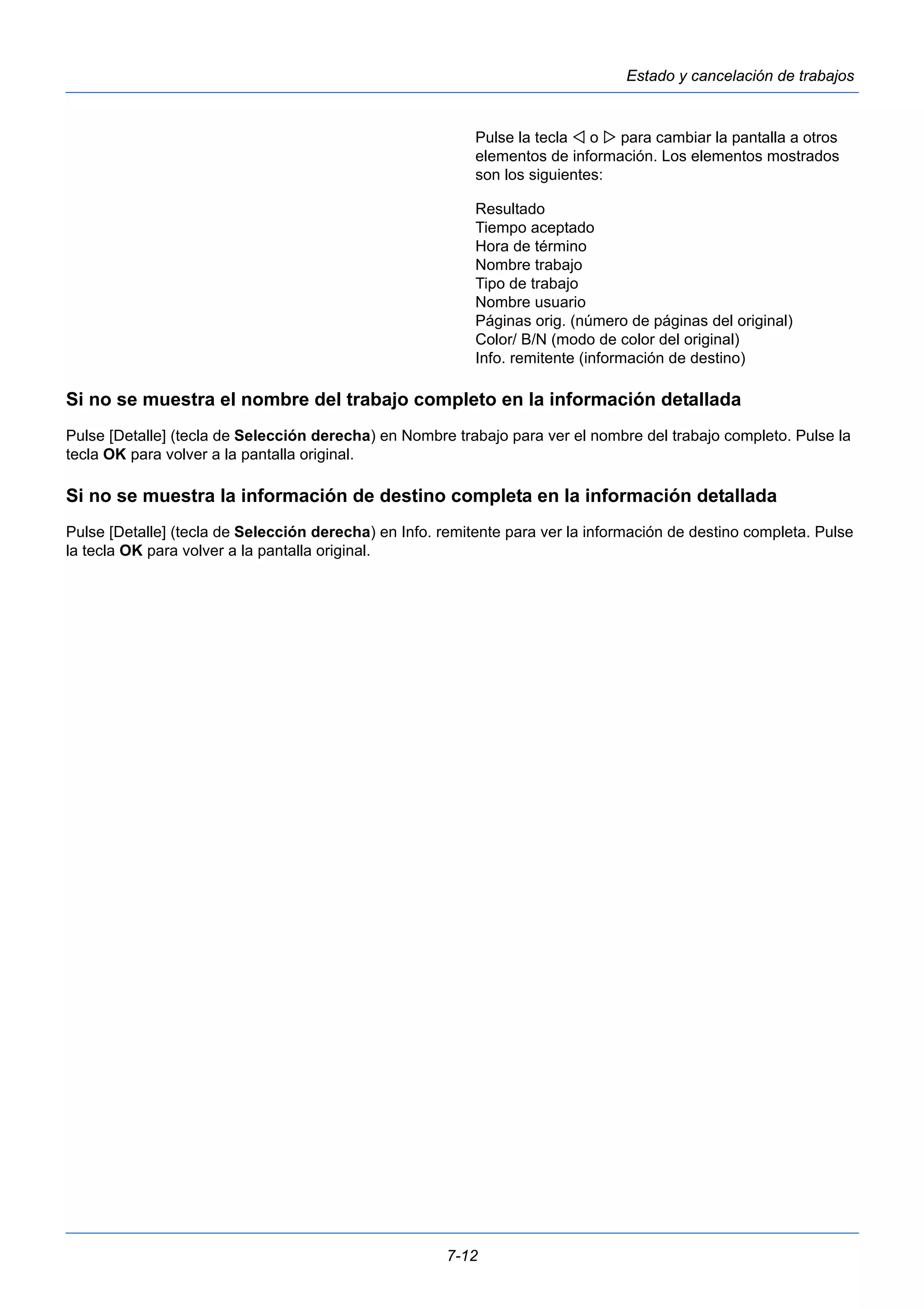 7-12 
Estado y cancelación de trabajos 
Pulse la tecla  o  para cambiar la pantalla a otros 
elementos de información. Los elementos mostrados 
son los siguientes: 
Resultado 
Tiempo aceptado 
Hora de término 
Nombre trabajo 
Tipo de trabajo 
Nombre usuario 
Páginas orig. (número de páginas del original) 
Color/ B/N (modo de color del original) 
Info. remitente (información de destino) 
Si no se muestra el nombre del trabajo completo en la información detallada 
Pulse [Detalle] (tecla de Selección derecha) en Nombre trabajo para ver el nombre del trabajo completo. Pulse la 
tecla OK para volver a la pantalla original. 
Si no se muestra la información de destino completa en la información detallada 
Pulse [Detalle] (tecla de Selección derecha) en Info. remitente para ver la información de destino completa. Pulse 
la tecla OK para volver a la pantalla original. 
 