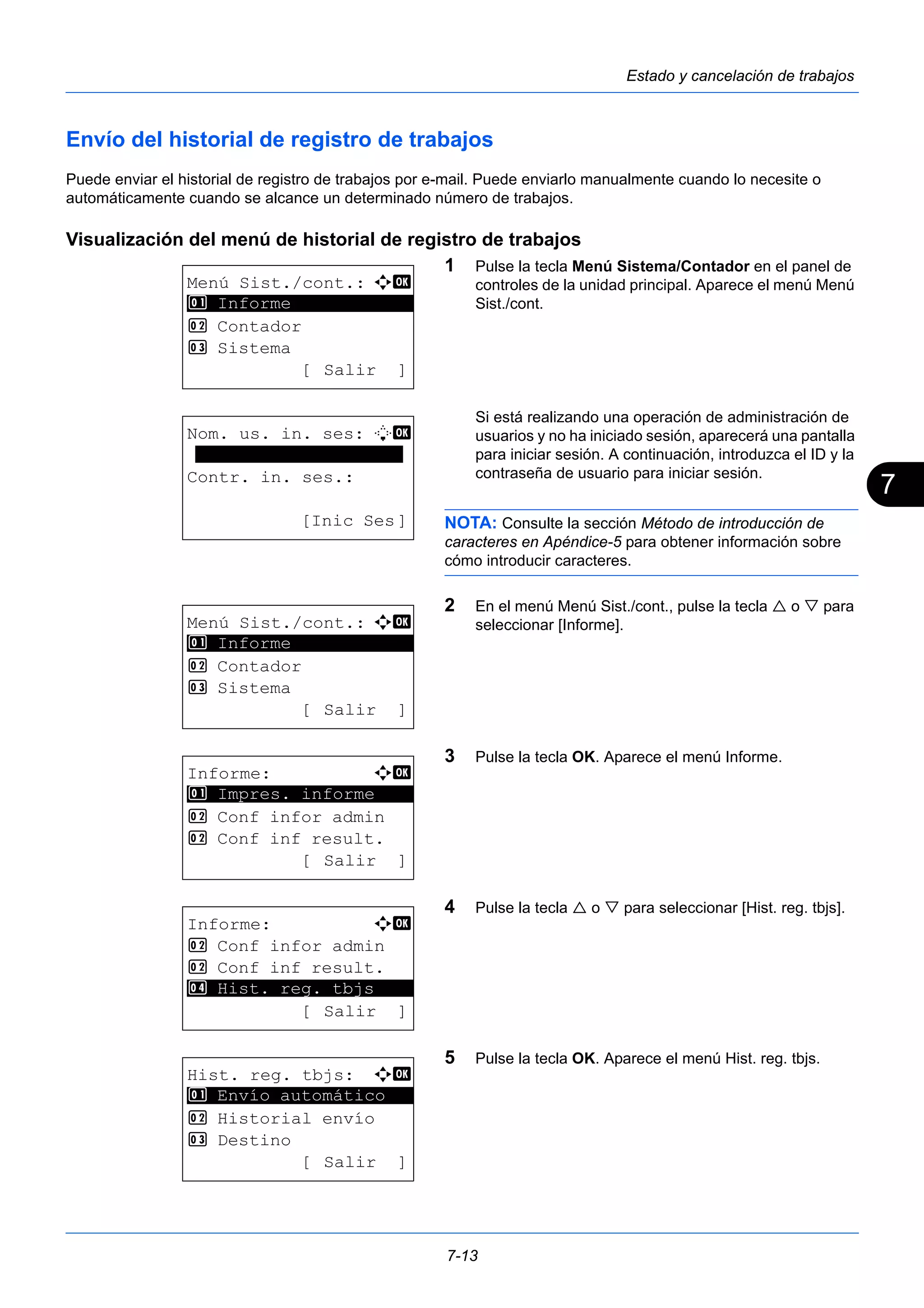 7 
7-13 
Estado y cancelación de trabajos 
Envío del historial de registro de trabajos 
Puede enviar el historial de registro de trabajos por e-mail. Puede enviarlo manualmente cuando lo necesite o 
automáticamente cuando se alcance un determinado número de trabajos. 
Visualización del menú de historial de registro de trabajos 
1 Pulse la tecla Menú Sistema/Contador en el panel de 
controles de la unidad principal. Aparece el menú Menú 
Sist./cont. 
Si está realizando una operación de administración de 
usuarios y no ha iniciado sesión, aparecerá una pantalla 
para iniciar sesión. A continuación, introduzca el ID y la 
contraseña de usuario para iniciar sesión. 
NOTA: Consulte la sección Método de introducción de 
caracteres en Apéndice-5 para obtener información sobre 
cómo introducir caracteres. 
2 En el menú Menú Sist./cont., pulse la tecla  o  para 
seleccionar [Informe]. 
3 Pulse la tecla OK. Aparece el menú Informe. 
4 Pulse la tecla  o  para seleccionar [Hist. reg. tbjs]. 
5 Pulse la tecla OK. Aparece el menú Hist. reg. tbjs. 
Menú Sist./cont.: a b 
********************* 
2 Contador 
3 Sistema 
[ Salir ] 
1 Informe 
Nom. us. in. ses: L b 
******************** 
Contr. in. ses.: 
[Inic Ses] 
Menú Sist./cont.: a b 
********************* 
2 Contador 
3 Sistema 
[ Salir ] 
1 Informe 
Informe: a b 
********************* 
1 Impres. informe 
2 Conf infor admin 
2 Conf inf result. 
[ Salir ] 
Informe: a b 
2 Conf infor admin 
2 Conf inf result. 
********************* 
4 Hist. reg. tbjs 
[ Salir ] 
Hist. reg. tbjs: a b 
1 ********************* 
Envío automático 
2 Historial envío 
3 Destino 
[ Salir ] 
 