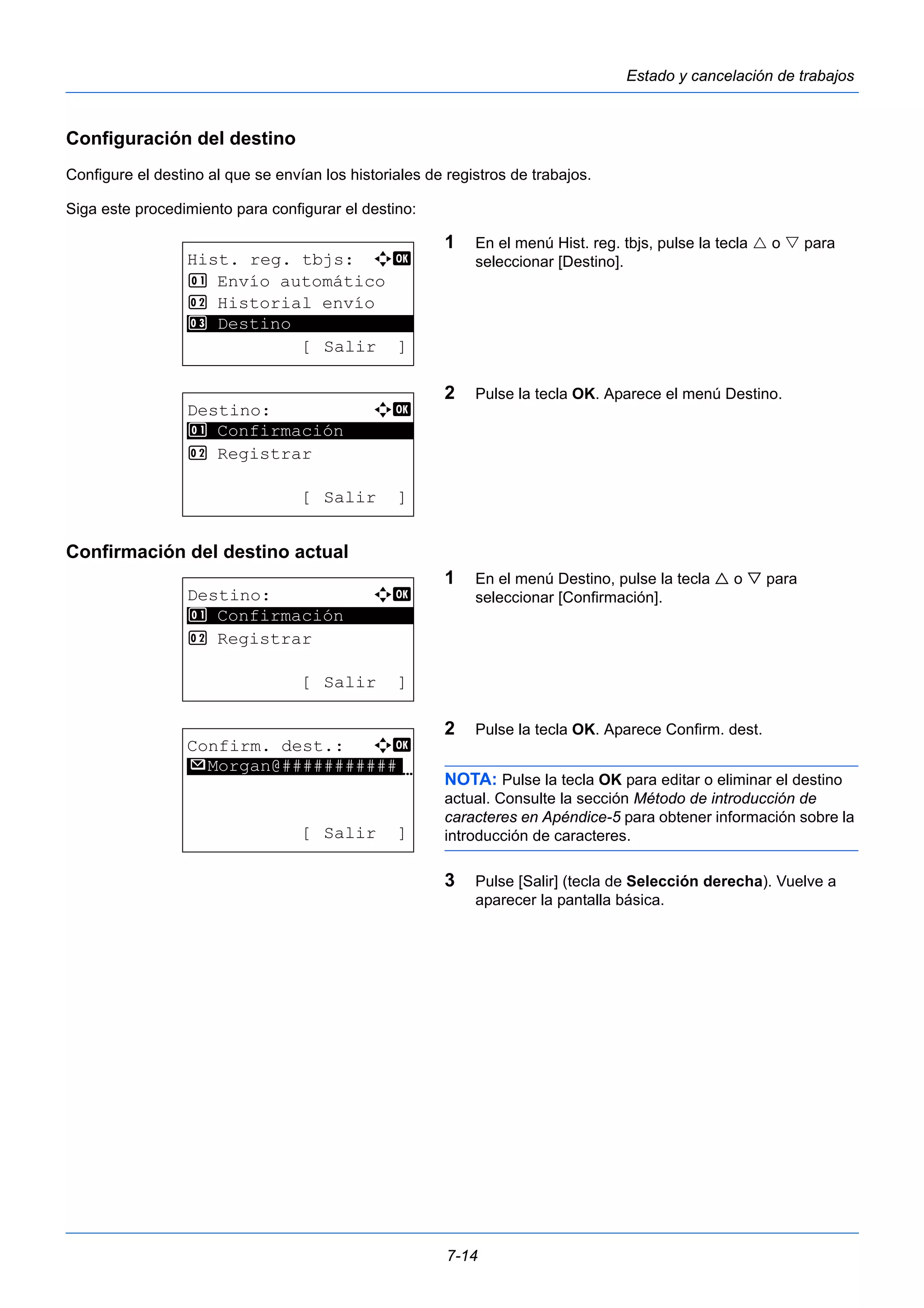 7-14 
Estado y cancelación de trabajos 
Configuración del destino 
Configure el destino al que se envían los historiales de registros de trabajos. 
Siga este procedimiento para configurar el destino: 
1 En el menú Hist. reg. tbjs, pulse la tecla  o  para 
seleccionar [Destino]. 
2 Pulse la tecla OK. Aparece el menú Destino. 
1 Confirmación 
Confirmación del destino actual 
1 En el menú Destino, pulse la tecla  o  para 
seleccionar [Confirmación]. 
2 Pulse la tecla OK. Aparece Confirm. dest. 
NOTA: Pulse la tecla OK para editar o eliminar el destino 
actual. Consulte la sección Método de introducción de 
caracteres en Apéndice-5 para obtener información sobre la 
introducción de caracteres. 
3 Pulse [Salir] (tecla de Selección derecha). Vuelve a 
aparecer la pantalla básica. 
Hist. reg. tbjs: a b 
1 Envío automático 
2 Historial envío 
********************* 
[ Salir ] 
3 Destino 
Destino: a b 
********************* 
2 Registrar 
[ Salir ] 
Destino: a b 
********************* 
1 Confirmación 
2 Registrar 
[ Salir ] 
Confirm. dest.: a b 
*********************N 
p Morgan@########### 
[ Salir ] 
 
