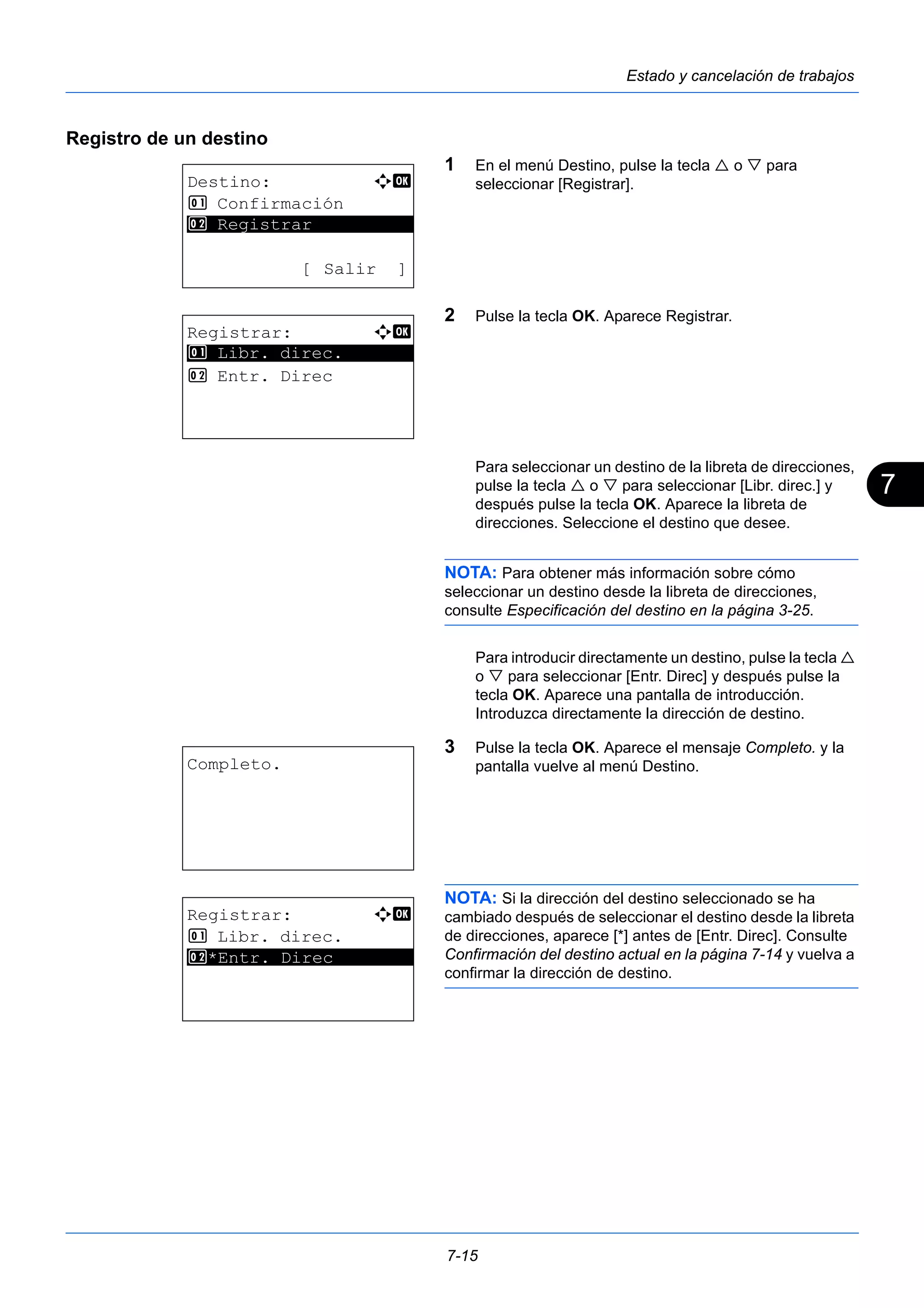 7 
7-15 
Estado y cancelación de trabajos 
Registro de un destino 
1 En el menú Destino, pulse la tecla  o  para 
seleccionar [Registrar]. 
2 Pulse la tecla OK. Aparece Registrar. 
Para seleccionar un destino de la libreta de direcciones, 
pulse la tecla  o  para seleccionar [Libr. direc.] y 
después pulse la tecla OK. Aparece la libreta de 
direcciones. Seleccione el destino que desee. 
NOTA: Para obtener más información sobre cómo 
seleccionar un destino desde la libreta de direcciones, 
consulte Especificación del destino en la página 3-25. 
Para introducir directamente un destino, pulse la tecla  
o  para seleccionar [Entr. Direc] y después pulse la 
tecla OK. Aparece una pantalla de introducción. 
Introduzca directamente la dirección de destino. 
3 Pulse la tecla OK. Aparece el mensaje Completo. y la 
pantalla vuelve al menú Destino. 
NOTA: Si la dirección del destino seleccionado se ha 
cambiado después de seleccionar el destino desde la libreta 
de direcciones, aparece [*] antes de [Entr. Direc]. Consulte 
Confirmación del destino actual en la página 7-14 y vuelva a 
confirmar la dirección de destino. 
Destino: a b 
1 Confirmación 
********************* 
2 Registrar 
[ Salir ] 
Registrar: a b 
********************* 
1 Libr. direc. 
2 Entr. Direc 
Completo. 
Registrar: a b 
1 Libr. direc. 
2* ***E*n*t*r*.* *D*i*r*e*c******** 
 