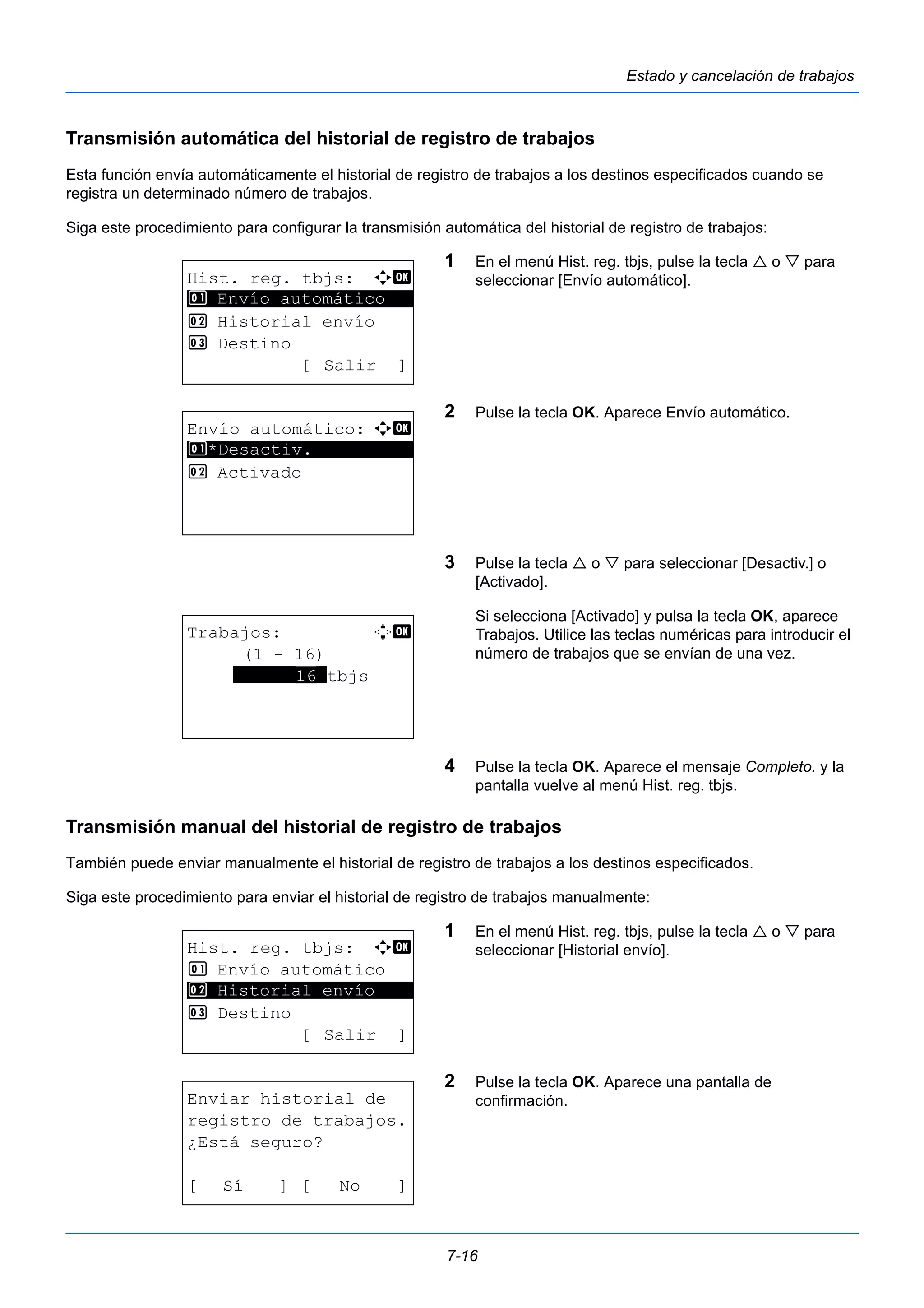 7-16 
Estado y cancelación de trabajos 
Transmisión automática del historial de registro de trabajos 
Esta función envía automáticamente el historial de registro de trabajos a los destinos especificados cuando se 
registra un determinado número de trabajos. 
Siga este procedimiento para configurar la transmisión automática del historial de registro de trabajos: 
1 En el menú Hist. reg. tbjs, pulse la tecla  o  para 
seleccionar [Envío automático]. 
2 Pulse la tecla OK. Aparece Envío automático. 
3 Pulse la tecla  o  para seleccionar [Desactiv.] o 
[Activado]. 
Si selecciona [Activado] y pulsa la tecla OK, aparece 
Trabajos. Utilice las teclas numéricas para introducir el 
número de trabajos que se envían de una vez. 
4 Pulse la tecla OK. Aparece el mensaje Completo. y la 
pantalla vuelve al menú Hist. reg. tbjs. 
1 Envío automático 
Transmisión manual del historial de registro de trabajos 
También puede enviar manualmente el historial de registro de trabajos a los destinos especificados. 
Siga este procedimiento para enviar el historial de registro de trabajos manualmente: 
1 En el menú Hist. reg. tbjs, pulse la tecla  o  para 
seleccionar [Historial envío]. 
2 Pulse la tecla OK. Aparece una pantalla de 
confirmación. 
Hist. reg. tbjs: a b 
********************* 
2 Historial envío 
3 Destino 
[ Salir ] 
Envío automático: a b 
1 ********************* 
*Desactiv. 
2 Activado 
Trabajos: D b 
(1 - 16) 
******16*tbjs 
Hist. reg. tbjs: a b 
1 Envío automático 
********************* 
2 Historial envío 
3 Destino 
[ Salir ] 
Enviar historial de 
registro de trabajos. 
¿Está seguro? 
[ Sí ] [ No ] 
 