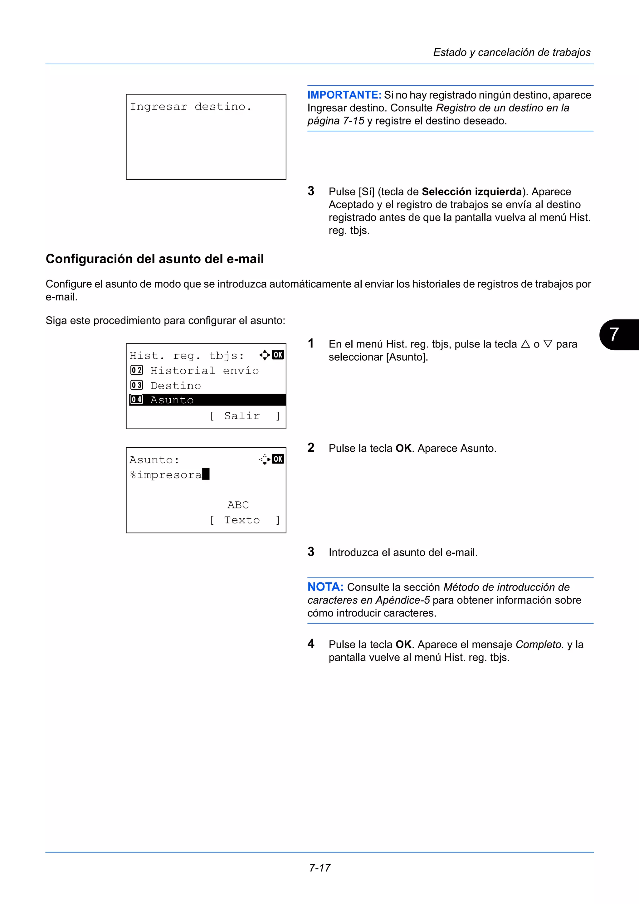 7 
7-17 
Estado y cancelación de trabajos 
IMPORTANTE: Si no hay registrado ningún destino, aparece 
Ingresar destino. Consulte Registro de un destino en la 
página 7-15 y registre el destino deseado. 
3 Pulse [Sí] (tecla de Selección izquierda). Aparece 
Aceptado y el registro de trabajos se envía al destino 
registrado antes de que la pantalla vuelva al menú Hist. 
reg. tbjs. 
Configuración del asunto del e-mail 
Configure el asunto de modo que se introduzca automáticamente al enviar los historiales de registros de trabajos por 
e-mail. 
Siga este procedimiento para configurar el asunto: 
1 En el menú Hist. reg. tbjs, pulse la tecla  o  para 
seleccionar [Asunto]. 
2 Pulse la tecla OK. Aparece Asunto. 
3 Introduzca el asunto del e-mail. 
NOTA: Consulte la sección Método de introducción de 
caracteres en Apéndice-5 para obtener información sobre 
cómo introducir caracteres. 
4 Pulse la tecla OK. Aparece el mensaje Completo. y la 
pantalla vuelve al menú Hist. reg. tbjs. 
Ingresar destino. 
Hist. reg. tbjs: a b 
2 Historial envío 
3 Destino 
********************* 
[ Salir ] 
4 Asunto 
Asunto: B b 
%impresora* 
ABC 
[ Texto ] 
 