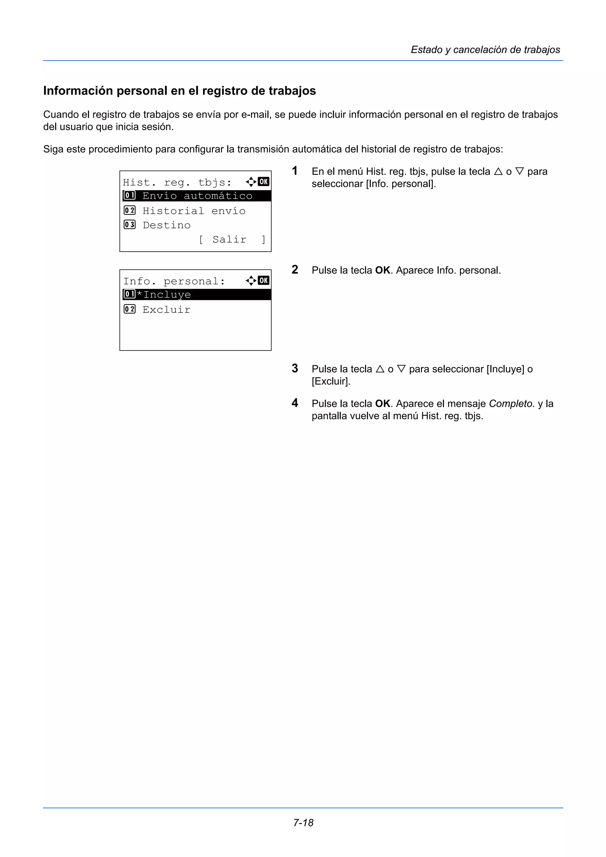 7-18 
Estado y cancelación de trabajos 
Información personal en el registro de trabajos 
Cuando el registro de trabajos se envía por e-mail, se puede incluir información personal en el registro de trabajos 
del usuario que inicia sesión. 
Siga este procedimiento para configurar la transmisión automática del historial de registro de trabajos: 
1 En el menú Hist. reg. tbjs, pulse la tecla  o  para 
seleccionar [Info. personal]. 
2 Pulse la tecla OK. Aparece Info. personal. 
3 Pulse la tecla  o  para seleccionar [Incluye] o 
[Excluir]. 
4 Pulse la tecla OK. Aparece el mensaje Completo. y la 
pantalla vuelve al menú Hist. reg. tbjs. 
Hist. reg. tbjs: a b 
1 ********************* 
Envío automático 
2 Historial envío 
3 Destino 
[ Salir ] 
Info. personal: a b 
1 ********************* 
*Incluye 
2 Excluir 
 
