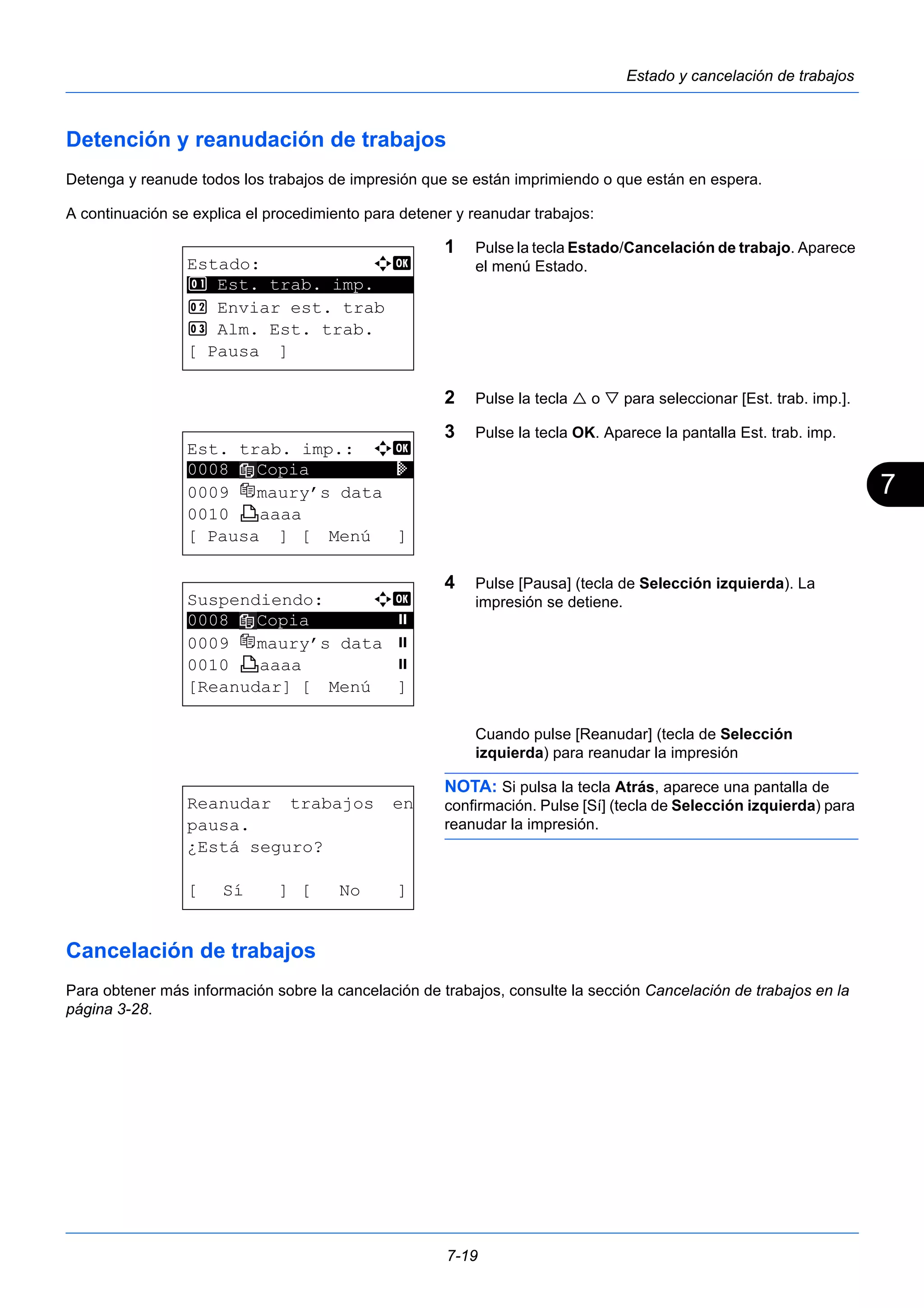 7 
7-19 
Estado y cancelación de trabajos 
Detención y reanudación de trabajos 
Detenga y reanude todos los trabajos de impresión que se están imprimiendo o que están en espera. 
A continuación se explica el procedimiento para detener y reanudar trabajos: 
1 Pulse la tecla Estado/Cancelación de trabajo. Aparece 
el menú Estado. 
2 Pulse la tecla  o  para seleccionar [Est. trab. imp.]. 
3 Pulse la tecla OK. Aparece la pantalla Est. trab. imp. 
4 Pulse [Pausa] (tecla de Selección izquierda). La 
impresión se detiene. 
Cuando pulse [Reanudar] (tecla de Selección 
izquierda) para reanudar la impresión 
NOTA: Si pulsa la tecla Atrás, aparece una pantalla de 
confirmación. Pulse [Sí] (tecla de Selección izquierda) para 
reanudar la impresión. 
Estado: a b 
********************* 
1 Est. trab. imp. 
2 Enviar est. trab 
3 Alm. Est. trab. 
[ Pausa ] 
Est. trab. imp.: a b 
0008 ********************* 
Copia r 
0009 maury’s data 
0010 y aaaa 
[ Pausa ] [ Menú ] 
Suspendiendo: a b 
********************* 
0008 Copia s 
0009 maury’s data s 
0010 y aaaa s 
[Reanudar] [ Menú ] 
Reanudar trabajos en 
pausa. 
¿Está seguro? 
[ Sí ] [ No ] 
Cancelación de trabajos 
Para obtener más información sobre la cancelación de trabajos, consulte la sección Cancelación de trabajos en la 
página 3-28. 
 