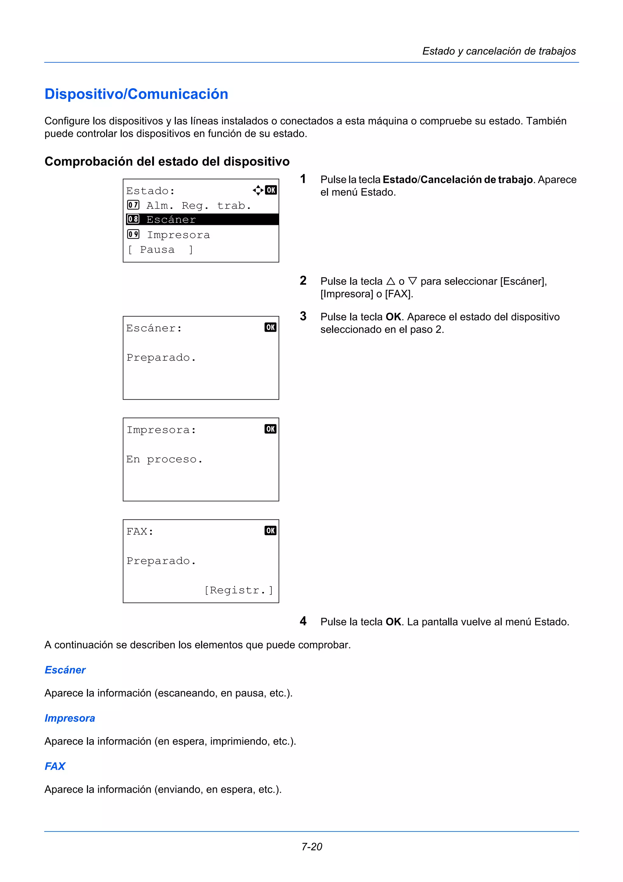 7-20 
Estado y cancelación de trabajos 
Dispositivo/Comunicación 
Configure los dispositivos y las líneas instalados o conectados a esta máquina o compruebe su estado. También 
puede controlar los dispositivos en función de su estado. 
Comprobación del estado del dispositivo 
1 Pulse la tecla Estado/Cancelación de trabajo. Aparece 
el menú Estado. 
2 Pulse la tecla  o  para seleccionar [Escáner], 
[Impresora] o [FAX]. 
3 Pulse la tecla OK. Aparece el estado del dispositivo 
seleccionado en el paso 2. 
4 Pulse la tecla OK. La pantalla vuelve al menú Estado. 
Estado: a b 
7 Alm. Reg. trab. 
8 ********************* 
Escáner 
9 Impresora 
[ Pausa ] 
Escáner: b 
Preparado. 
Impresora: b 
En proceso. 
FAX: b 
Preparado. 
[Registr.] 
A continuación se describen los elementos que puede comprobar. 
Escáner 
Aparece la información (escaneando, en pausa, etc.). 
Impresora 
Aparece la información (en espera, imprimiendo, etc.). 
FAX 
Aparece la información (enviando, en espera, etc.). 
 