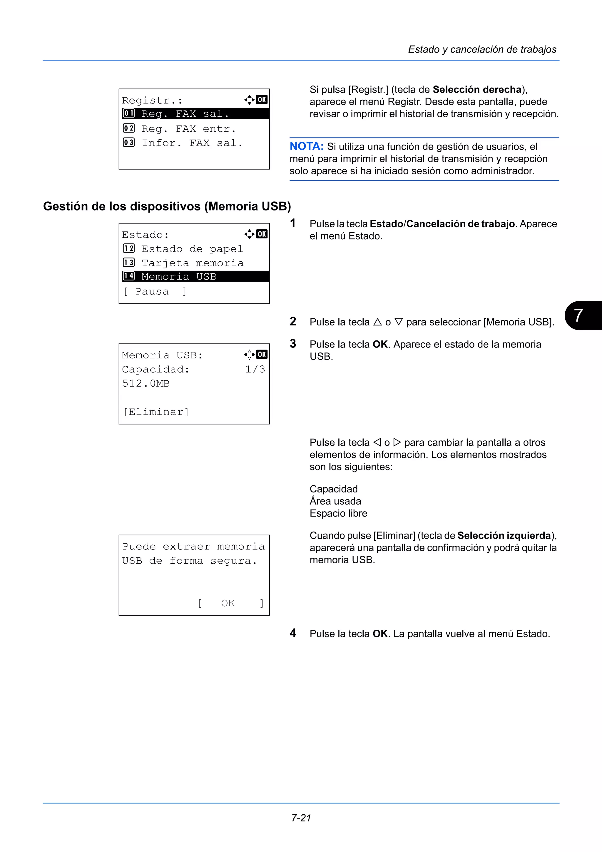 7 
7-21 
Estado y cancelación de trabajos 
Si pulsa [Registr.] (tecla de Selección derecha), 
aparece el menú Registr. Desde esta pantalla, puede 
revisar o imprimir el historial de transmisión y recepción. 
NOTA: Si utiliza una función de gestión de usuarios, el 
menú para imprimir el historial de transmisión y recepción 
solo aparece si ha iniciado sesión como administrador. 
Gestión de los dispositivos (Memoria USB) 
1 Pulse la tecla Estado/Cancelación de trabajo. Aparece 
el menú Estado. 
2 Pulse la tecla  o  para seleccionar [Memoria USB]. 
3 Pulse la tecla OK. Aparece el estado de la memoria 
USB. 
Pulse la tecla  o  para cambiar la pantalla a otros 
elementos de información. Los elementos mostrados 
son los siguientes: 
Capacidad 
Área usada 
Espacio libre 
Cuando pulse [Eliminar] (tecla de Selección izquierda), 
aparecerá una pantalla de confirmación y podrá quitar la 
memoria USB. 
4 Pulse la tecla OK. La pantalla vuelve al menú Estado. 
Registr.: a b 
********************* 
1 Reg. FAX sal. 
2 Reg. FAX entr. 
3 Infor. FAX sal. 
Estado: a b 
< Estado de papel 
= Tarjeta memoria 
> ********************* 
Memoria USB 
[ Pausa ] 
Memoria USB: C b 
Capacidad: 1/3 
512.0MB 
[Eliminar] 
Puede extraer memoria 
USB de forma segura. 
[ OK ] 
 
