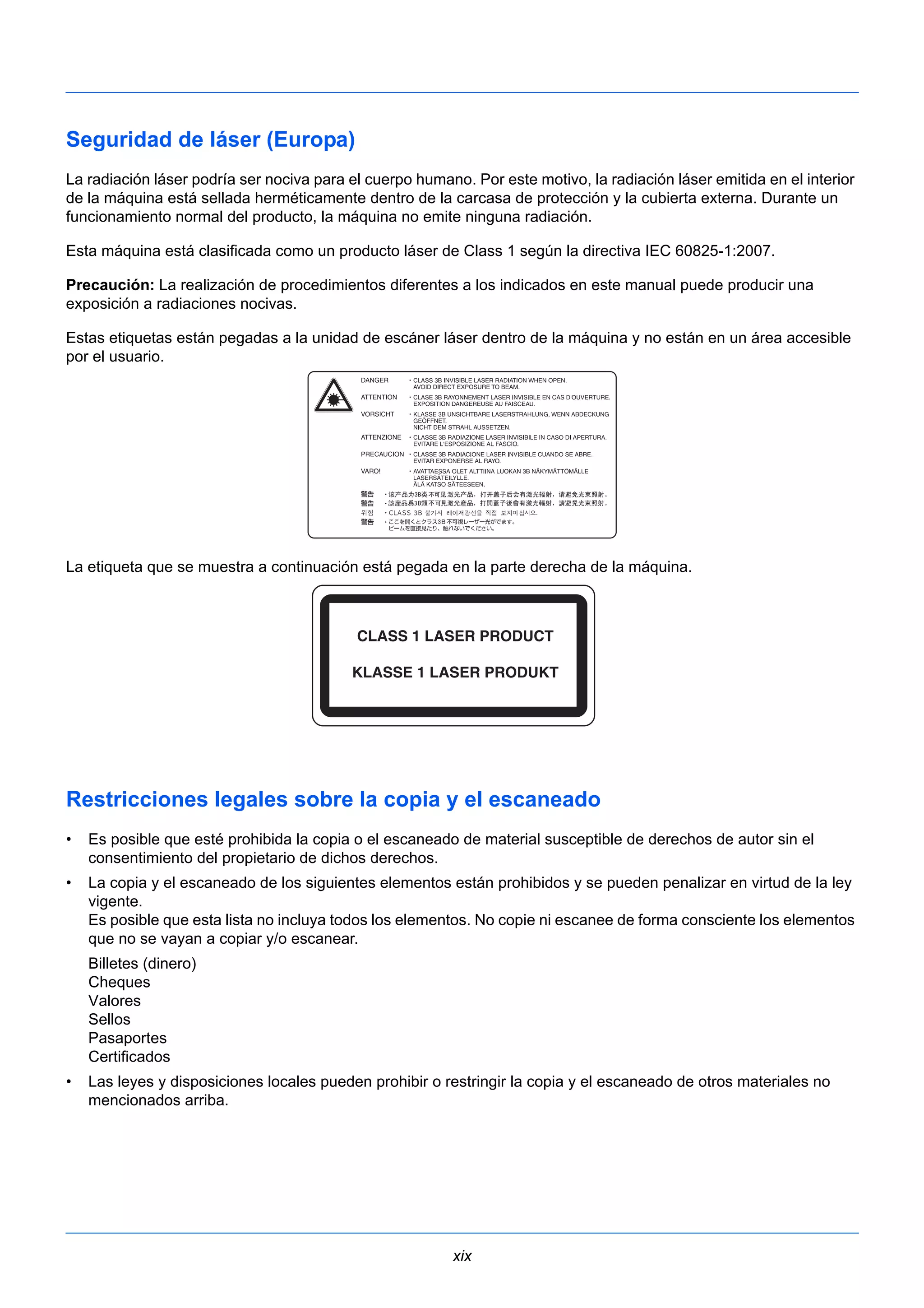 Seguridad de láser (Europa) 
La radiación láser podría ser nociva para el cuerpo humano. Por este motivo, la radiación láser emitida en el interior 
de la máquina está sellada herméticamente dentro de la carcasa de protección y la cubierta externa. Durante un 
funcionamiento normal del producto, la máquina no emite ninguna radiación. 
Esta máquina está clasificada como un producto láser de Class 1 según la directiva IEC 60825-1:2007. 
Precaución: La realización de procedimientos diferentes a los indicados en este manual puede producir una 
exposición a radiaciones nocivas. 
Estas etiquetas están pegadas a la unidad de escáner láser dentro de la máquina y no están en un área accesible 
por el usuario. 
La etiqueta que se muestra a continuación está pegada en la parte derecha de la máquina. 
Restricciones legales sobre la copia y el escaneado 
• Es posible que esté prohibida la copia o el escaneado de material susceptible de derechos de autor sin el 
xix 
consentimiento del propietario de dichos derechos. 
• La copia y el escaneado de los siguientes elementos están prohibidos y se pueden penalizar en virtud de la ley 
vigente. 
Es posible que esta lista no incluya todos los elementos. No copie ni escanee de forma consciente los elementos 
que no se vayan a copiar y/o escanear. 
Billetes (dinero) 
Cheques 
Valores 
Sellos 
Pasaportes 
Certificados 
• Las leyes y disposiciones locales pueden prohibir o restringir la copia y el escaneado de otros materiales no 
mencionados arriba. 
 