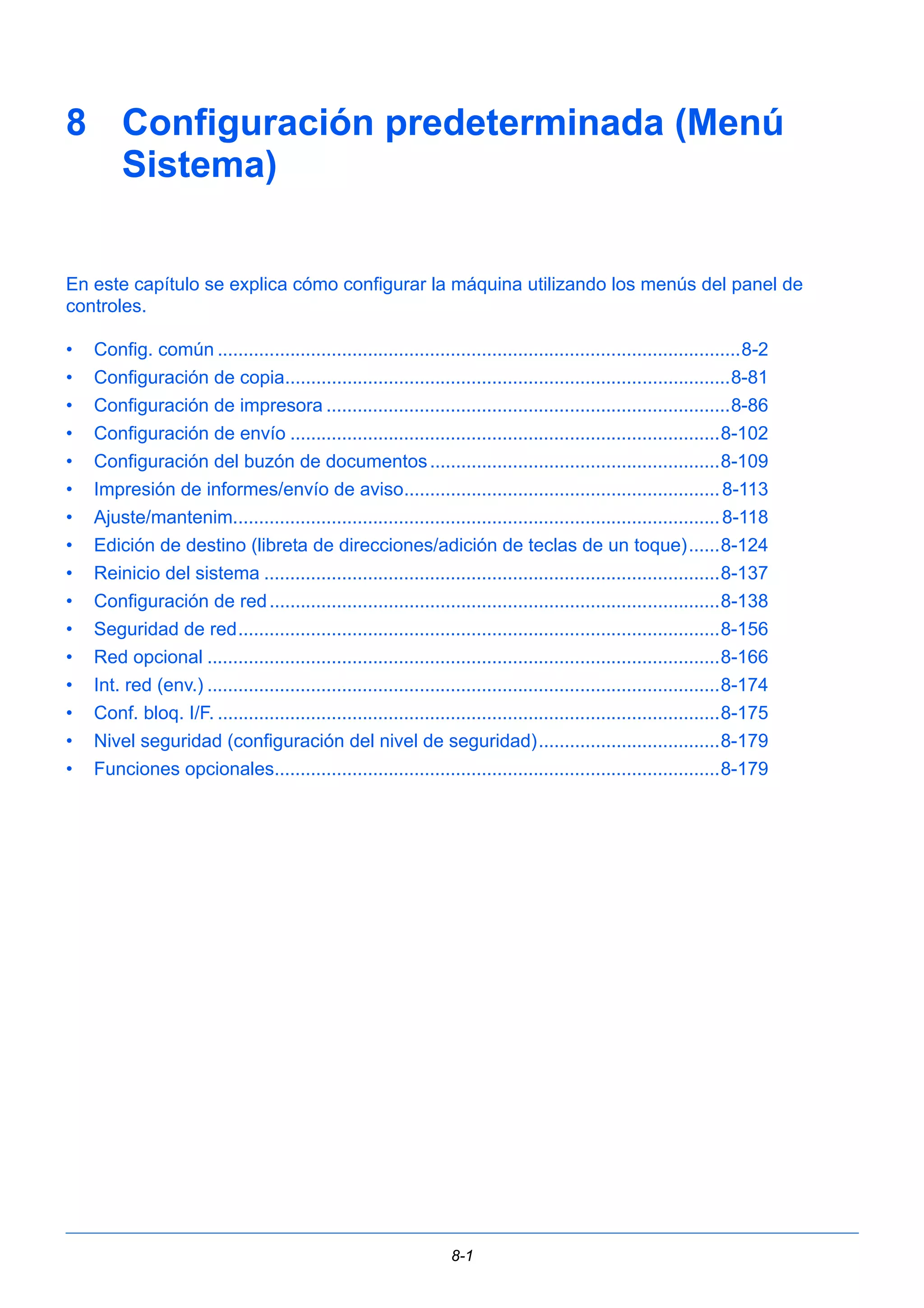 8 Configuración predeterminada (Menú 
8-1 
Sistema) 
En este capítulo se explica cómo configurar la máquina utilizando los menús del panel de 
controles. 
• Config. común .....................................................................................................8-2 
• Configuración de copia......................................................................................8-81 
• Configuración de impresora ..............................................................................8-86 
• Configuración de envío ...................................................................................8-102 
• Configuración del buzón de documentos........................................................8-109 
• Impresión de informes/envío de aviso............................................................. 8-113 
• Ajuste/mantenim.............................................................................................. 8-118 
• Edición de destino (libreta de direcciones/adición de teclas de un toque)......8-124 
• Reinicio del sistema ........................................................................................8-137 
• Configuración de red .......................................................................................8-138 
• Seguridad de red.............................................................................................8-156 
• Red opcional ...................................................................................................8-166 
• Int. red (env.) ...................................................................................................8-174 
• Conf. bloq. I/F. .................................................................................................8-175 
• Nivel seguridad (configuración del nivel de seguridad)...................................8-179 
• Funciones opcionales......................................................................................8-179 
 