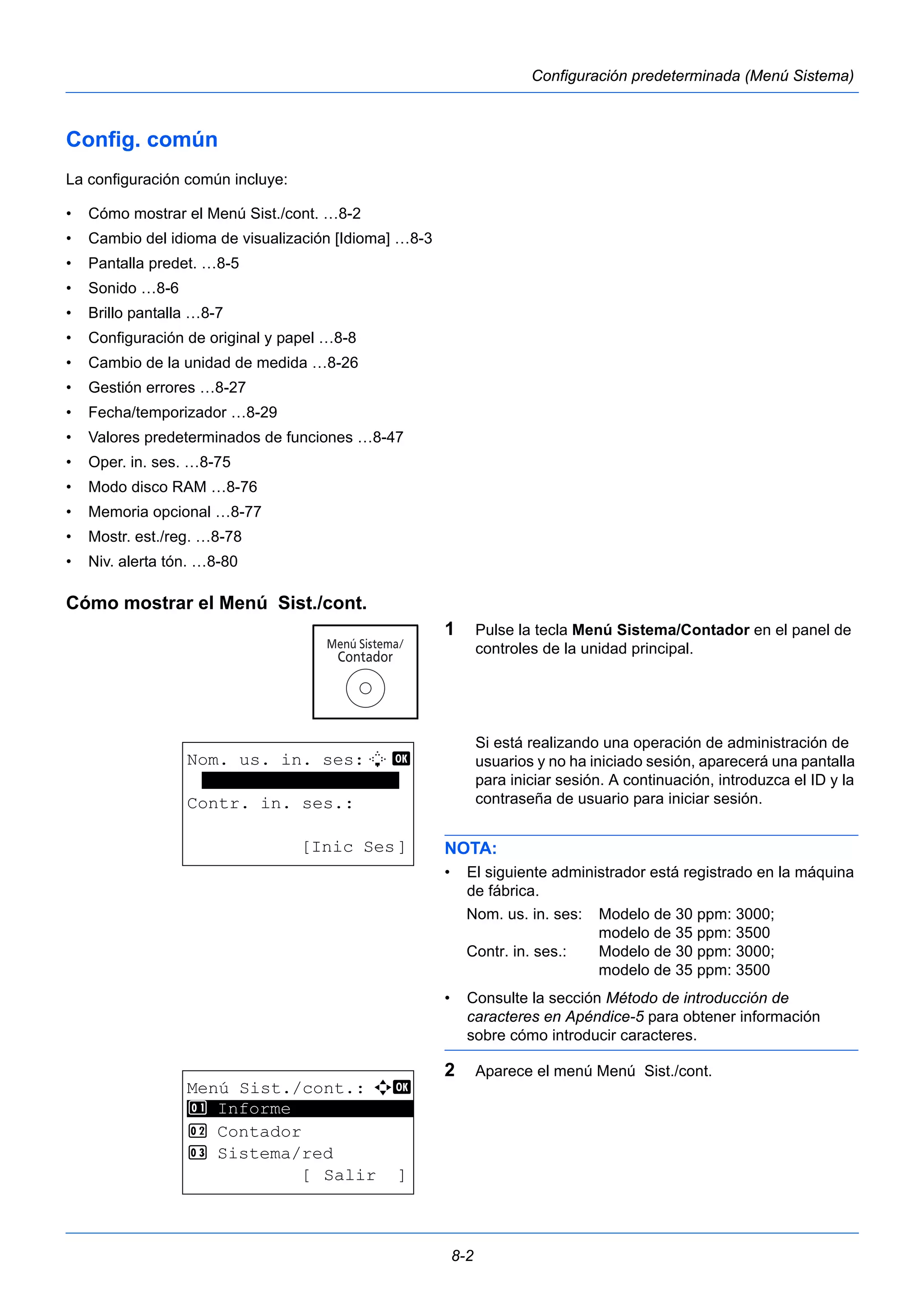 8-2 
Configuración predeterminada (Menú Sistema) 
Config. común 
La configuración común incluye: 
• Cómo mostrar el Menú Sist./cont. …8-2 
• Cambio del idioma de visualización [Idioma] …8-3 
• Pantalla predet. …8-5 
• Sonido …8-6 
• Brillo pantalla …8-7 
• Configuración de original y papel …8-8 
• Cambio de la unidad de medida …8-26 
• Gestión errores …8-27 
• Fecha/temporizador …8-29 
• Valores predeterminados de funciones …8-47 
• Oper. in. ses. …8-75 
• Modo disco RAM …8-76 
• Memoria opcional …8-77 
• Mostr. est./reg. …8-78 
• Niv. alerta tón. …8-80 
Cómo mostrar el Menú Sist./cont. 
1 Pulse la tecla Menú Sistema/Contador en el panel de 
controles de la unidad principal. 
Si está realizando una operación de administración de 
usuarios y no ha iniciado sesión, aparecerá una pantalla 
para iniciar sesión. A continuación, introduzca el ID y la 
contraseña de usuario para iniciar sesión. 
NOTA: 
• El siguiente administrador está registrado en la máquina 
de fábrica. 
Nom. us. in. ses: Modelo de 30 ppm: 3000; 
modelo de 35 ppm: 3500 
Contr. in. ses.: Modelo de 30 ppm: 3000; 
modelo de 35 ppm: 3500 
• Consulte la sección Método de introducción de 
caracteres en Apéndice-5 para obtener información 
sobre cómo introducir caracteres. 
2 Aparece el menú Menú Sist./cont. 
Nom. us. in. ses:L b 
******************* 
Contr. in. ses.: 
[Inic Ses] 
Menú Sist./cont.: a b 
********************* 
2 Contador 
3 Sistema/red 
[ Salir ] 
1 Informe 
 