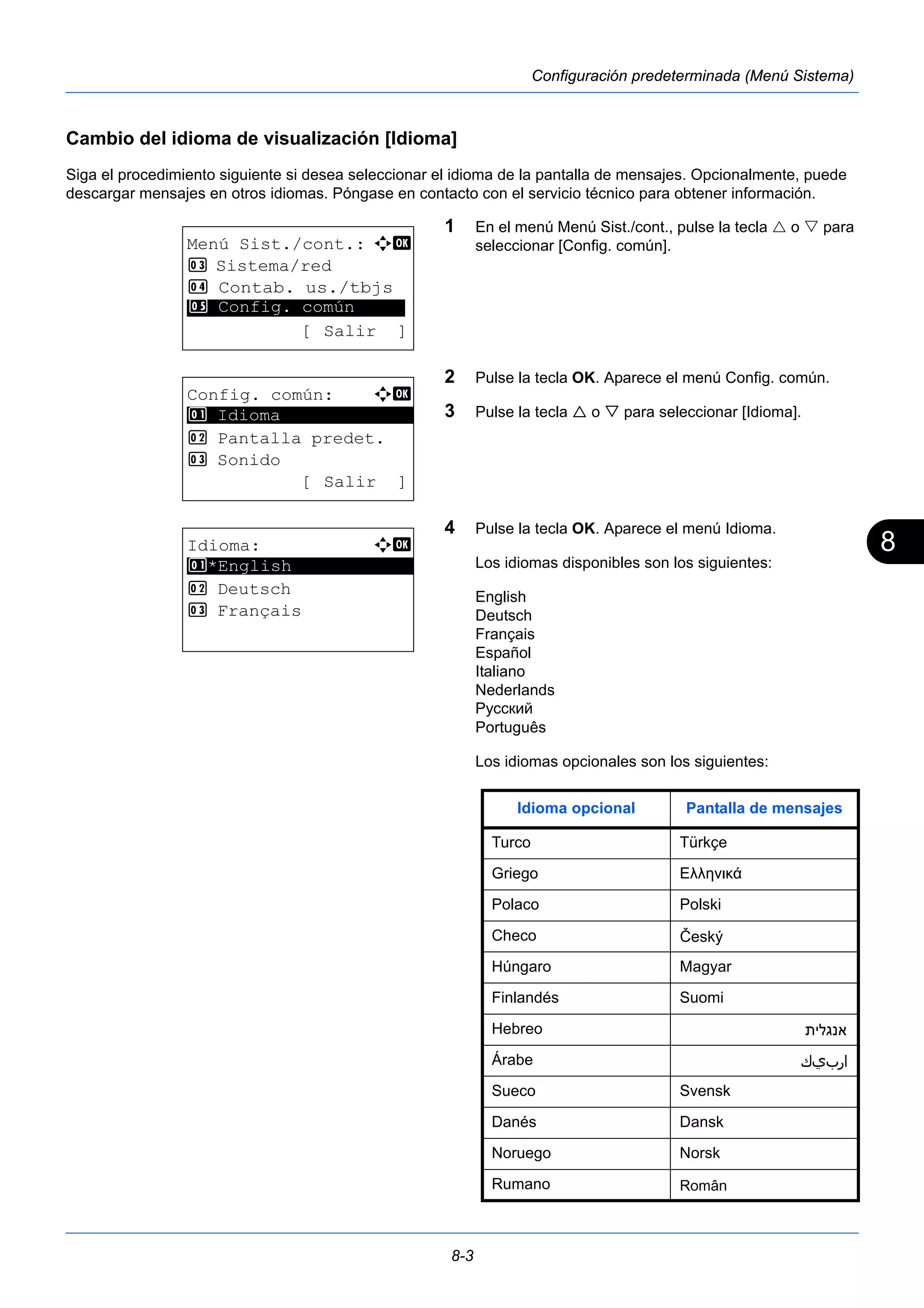 8 
8-3 
Configuración predeterminada (Menú Sistema) 
Cambio del idioma de visualización [Idioma] 
Siga el procedimiento siguiente si desea seleccionar el idioma de la pantalla de mensajes. Opcionalmente, puede 
descargar mensajes en otros idiomas. Póngase en contacto con el servicio técnico para obtener información. 
1 En el menú Menú Sist./cont., pulse la tecla  o  para 
seleccionar [Config. común]. 
2 Pulse la tecla OK. Aparece el menú Config. común. 
3 Pulse la tecla  o  para seleccionar [Idioma]. 
4 Pulse la tecla OK. Aparece el menú Idioma. 
Los idiomas disponibles son los siguientes: 
English 
Deutsch 
Français 
Español 
Italiano 
Nederlands 
Português 
Los idiomas opcionales son los siguientes: 
Menú Sist./cont.: a b 
3 Sistema/red 
4 Contab. us./tbjs 
********************* 
5 Config. común 
[ Salir ] 
Config. común: a b 
********************* 
2 Pantalla predet. 
3 Sonido 
[ Salir ] 
1 Idioma 
Idioma: a b 
********************* 
1 *English 
2 Deutsch 
3 Français 
Русский 
Idioma opcional Pantalla de mensajes 
Turco Türkçe 
Griego Ελληνικά 
Polaco Polski 
Checo 
Húngaro Magyar 
Finlandés Suomi 
Hebreo 
Árabe 
Sueco Svensk 
Danés Dansk 
Noruego Norsk 
Rumano 
 