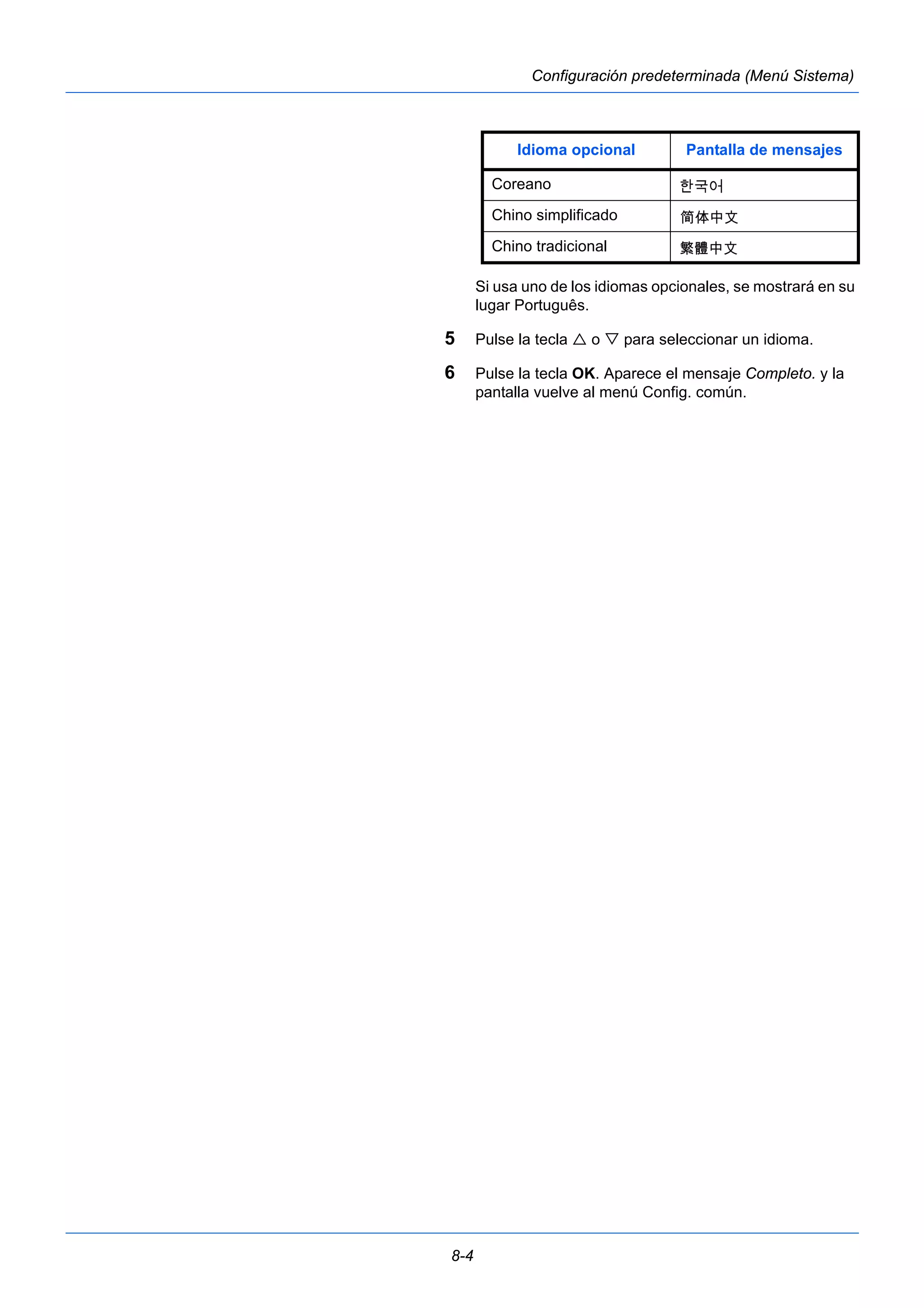 8-4 
Configuración predeterminada (Menú Sistema) 
Idioma opcional Pantalla de mensajes 
Coreano 
Chino simplificado 
Chino tradicional 
Si usa uno de los idiomas opcionales, se mostrará en su 
lugar Português. 
5 Pulse la tecla  o  para seleccionar un idioma. 
6 Pulse la tecla OK. Aparece el mensaje Completo. y la 
pantalla vuelve al menú Config. común. 
 