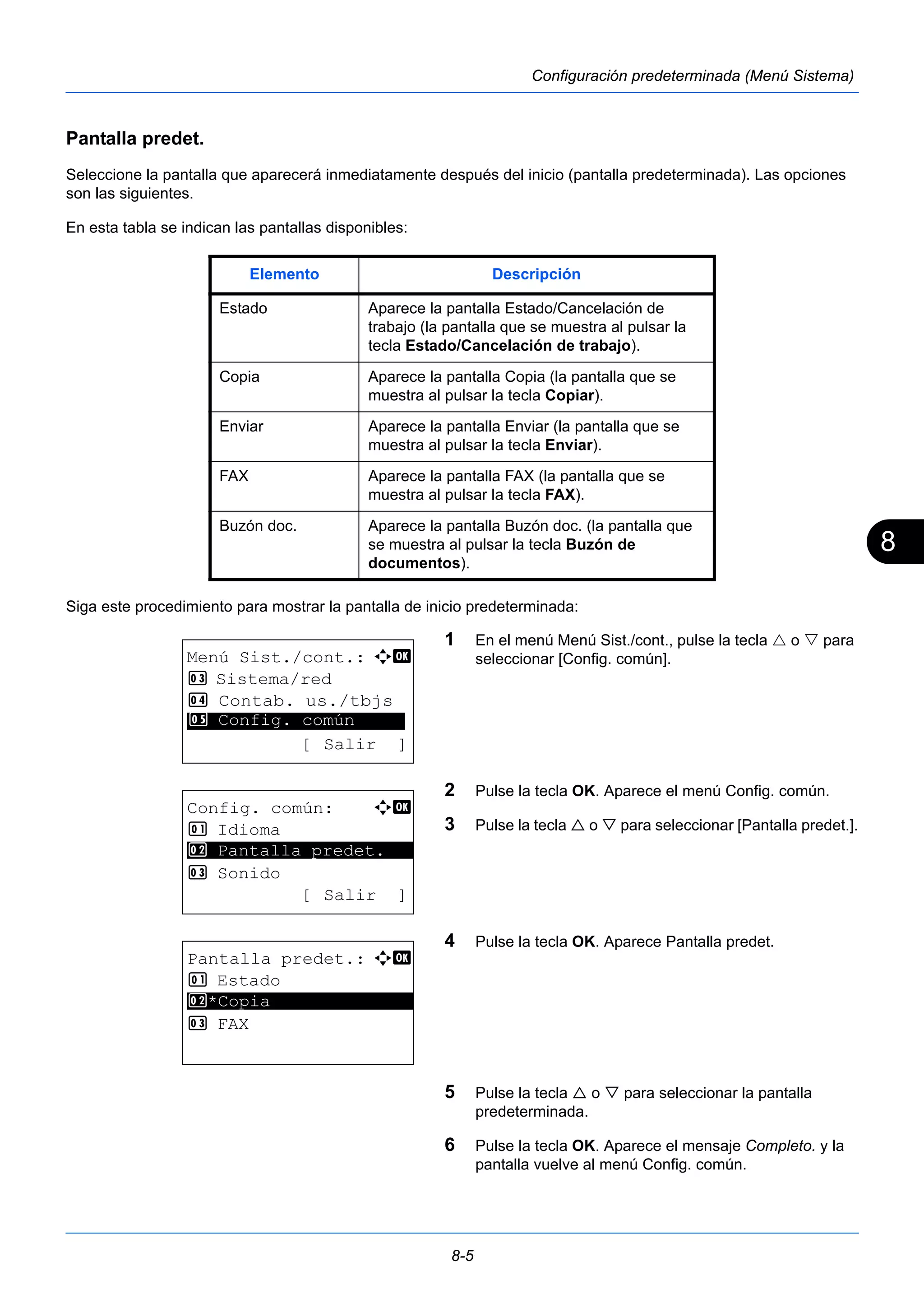 8 
Elemento Descripción 
Estado Aparece la pantalla Estado/Cancelación de 
trabajo (la pantalla que se muestra al pulsar la 
tecla Estado/Cancelación de trabajo). 
Copia Aparece la pantalla Copia (la pantalla que se 
muestra al pulsar la tecla Copiar). 
Enviar Aparece la pantalla Enviar (la pantalla que se 
muestra al pulsar la tecla Enviar). 
FAX Aparece la pantalla FAX (la pantalla que se 
muestra al pulsar la tecla FAX). 
Buzón doc. Aparece la pantalla Buzón doc. (la pantalla que 
se muestra al pulsar la tecla Buzón de 
documentos). 
8-5 
Configuración predeterminada (Menú Sistema) 
Pantalla predet. 
Seleccione la pantalla que aparecerá inmediatamente después del inicio (pantalla predeterminada). Las opciones 
son las siguientes. 
En esta tabla se indican las pantallas disponibles: 
Siga este procedimiento para mostrar la pantalla de inicio predeterminada: 
1 En el menú Menú Sist./cont., pulse la tecla  o  para 
seleccionar [Config. común]. 
2 Pulse la tecla OK. Aparece el menú Config. común. 
3 Pulse la tecla  o  para seleccionar [Pantalla predet.]. 
4 Pulse la tecla OK. Aparece Pantalla predet. 
5 Pulse la tecla  o  para seleccionar la pantalla 
predeterminada. 
6 Pulse la tecla OK. Aparece el mensaje Completo. y la 
pantalla vuelve al menú Config. común. 
Menú Sist./cont.: a b 
3 Sistema/red 
4 Contab. us./tbjs 
********************* 
5 Config. común 
[ Salir ] 
Config. común: a b 
1 Idioma 
2 ********************* 
Pantalla predet. 
3 Sonido 
[ Salir ] 
Pantalla predet.: a b 
1 Estado 
2 ********************* 
*Copia 
3 FAX 
 