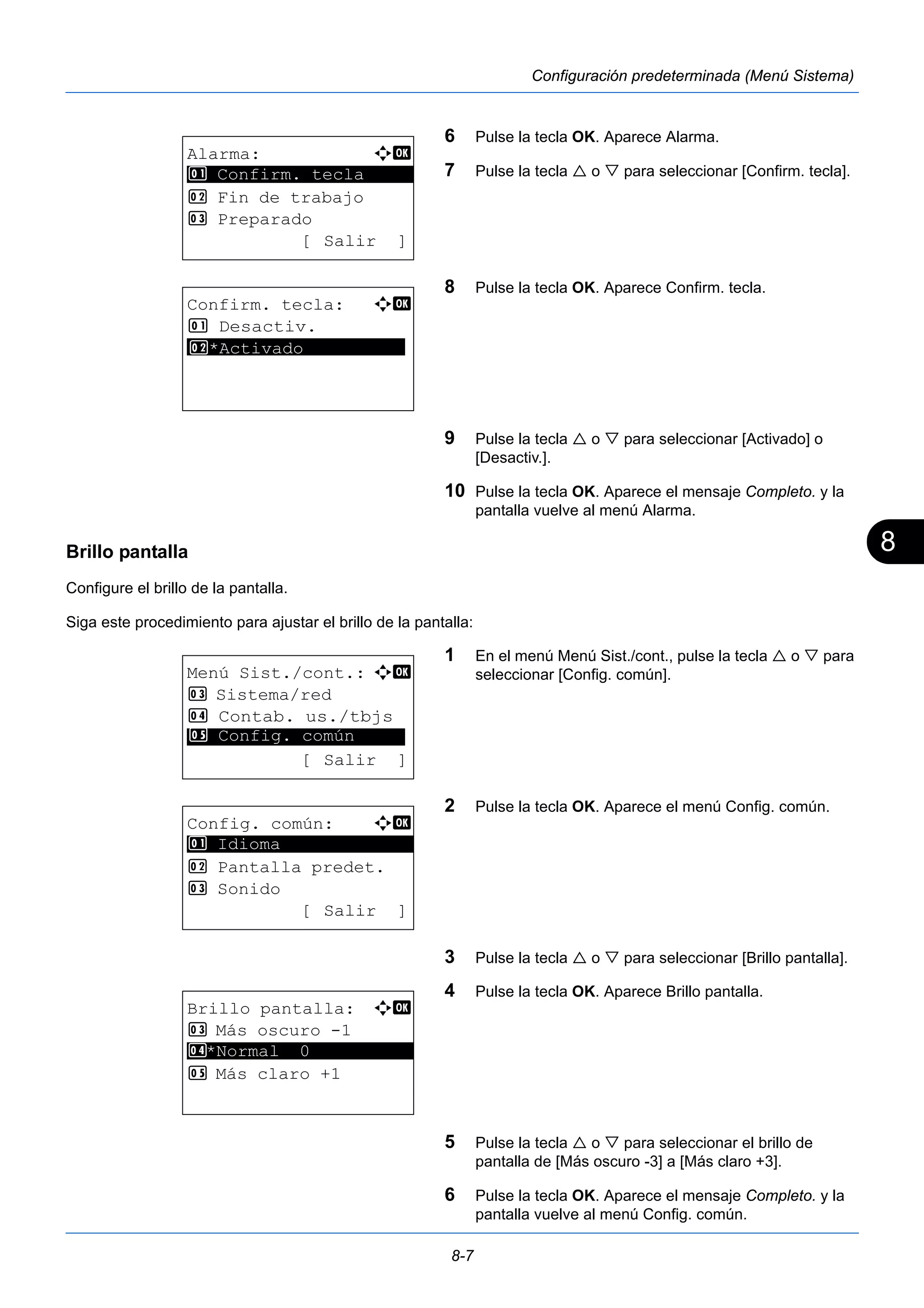 8 
8-7 
Configuración predeterminada (Menú Sistema) 
6 Pulse la tecla OK. Aparece Alarma. 
7 Pulse la tecla  o  para seleccionar [Confirm. tecla]. 
8 Pulse la tecla OK. Aparece Confirm. tecla. 
9 Pulse la tecla  o  para seleccionar [Activado] o 
[Desactiv.]. 
10 Pulse la tecla OK. Aparece el mensaje Completo. y la 
pantalla vuelve al menú Alarma. 
1 Confirm. tecla 
Brillo pantalla 
Configure el brillo de la pantalla. 
Siga este procedimiento para ajustar el brillo de la pantalla: 
1 En el menú Menú Sist./cont., pulse la tecla  o  para 
seleccionar [Config. común]. 
2 Pulse la tecla OK. Aparece el menú Config. común. 
3 Pulse la tecla  o  para seleccionar [Brillo pantalla]. 
4 Pulse la tecla OK. Aparece Brillo pantalla. 
5 Pulse la tecla  o  para seleccionar el brillo de 
pantalla de [Más oscuro -3] a [Más claro +3]. 
6 Pulse la tecla OK. Aparece el mensaje Completo. y la 
pantalla vuelve al menú Config. común. 
Alarma: a b 
********************* 
2 Fin de trabajo 
3 Preparado 
[ Salir ] 
Confirm. tecla: a b 
1 Desactiv. 
*2* ***A*c*t*i*v*a*d*o********** 
Menú Sist./cont.: a b 
3 Sistema/red 
4 Contab. us./tbjs 
********************* 
5 Config. común 
[ Salir ] 
Config. común: a b 
********************* 
2 Pantalla predet. 
3 Sonido 
[ Salir ] 
1 Idioma 
Brillo pantalla: a b 
3 Más oscuro -1 
4 ********************* 
*Normal 0 
5 Más claro +1 
 