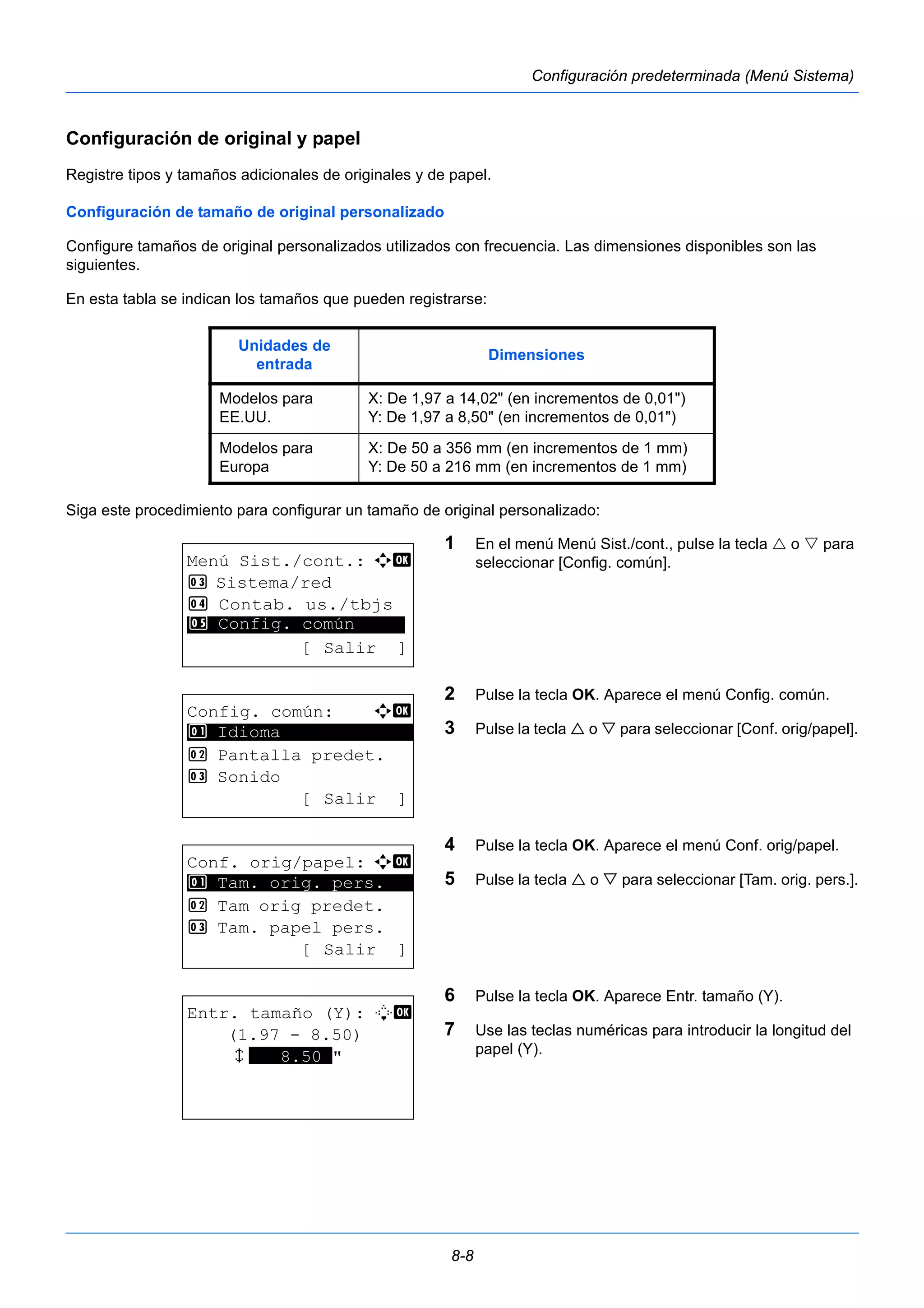 Unidades de 
entrada Dimensiones 
Modelos para 
EE.UU. 
X: De 1,97 a 14,02" (en incrementos de 0,01") 
Y: De 1,97 a 8,50" (en incrementos de 0,01") 
8-8 
Configuración predeterminada (Menú Sistema) 
Configuración de original y papel 
Registre tipos y tamaños adicionales de originales y de papel. 
Configuración de tamaño de original personalizado 
Configure tamaños de original personalizados utilizados con frecuencia. Las dimensiones disponibles son las 
siguientes. 
En esta tabla se indican los tamaños que pueden registrarse: 
Siga este procedimiento para configurar un tamaño de original personalizado: 
1 En el menú Menú Sist./cont., pulse la tecla  o  para 
seleccionar [Config. común]. 
2 Pulse la tecla OK. Aparece el menú Config. común. 
3 Pulse la tecla  o  para seleccionar [Conf. orig/papel]. 
4 Pulse la tecla OK. Aparece el menú Conf. orig/papel. 
5 Pulse la tecla  o  para seleccionar [Tam. orig. pers.]. 
6 Pulse la tecla OK. Aparece Entr. tamaño (Y). 
7 Use las teclas numéricas para introducir la longitud del 
papel (Y). 
Modelos para 
Europa 
X: De 50 a 356 mm (en incrementos de 1 mm) 
Y: De 50 a 216 mm (en incrementos de 1 mm) 
Menú Sist./cont.: a b 
3 Sistema/red 
4 Contab. us./tbjs 
********************* 
5 Config. común 
[ Salir ] 
Config. común: a b 
********************* 
2 Pantalla predet. 
3 Sonido 
[ Salir ] 
1 Idioma 
Conf. orig/papel: a b 
1 ********************* 
Tam. orig. pers. 
2 Tam orig predet. 
3 Tam. papel pers. 
[ Salir ] 
Entr. tamaño (Y): L b 
(1.97 - 8.50) 
x ***8.50*" 
 