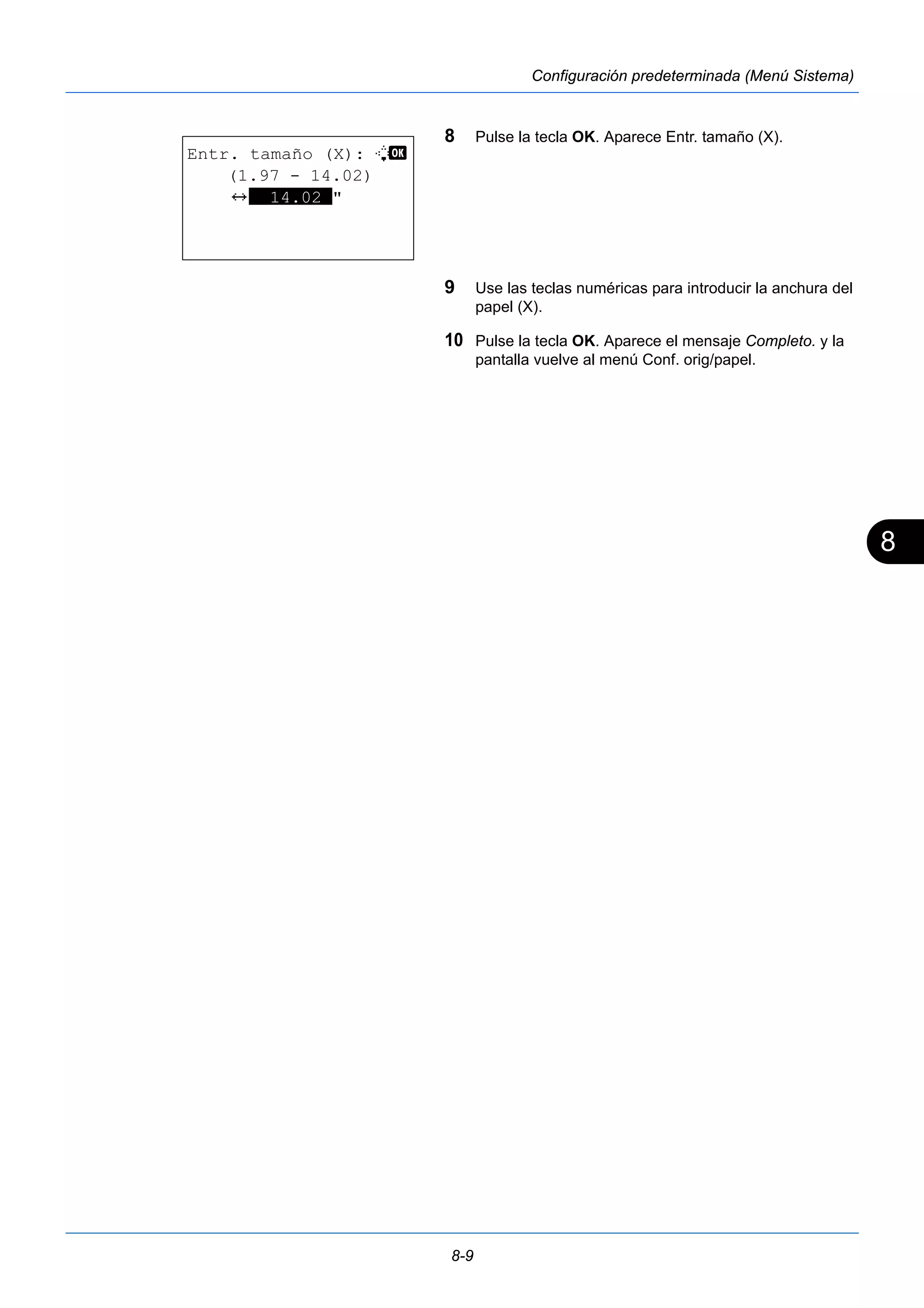 8 
8-9 
Configuración predeterminada (Menú Sistema) 
8 Pulse la tecla OK. Aparece Entr. tamaño (X). 
9 Use las teclas numéricas para introducir la anchura del 
papel (X). 
10 Pulse la tecla OK. Aparece el mensaje Completo. y la 
pantalla vuelve al menú Conf. orig/papel. 
Entr. tamaño (X): L b 
(1.97 - 14.02) 
J **14.02*" 
 