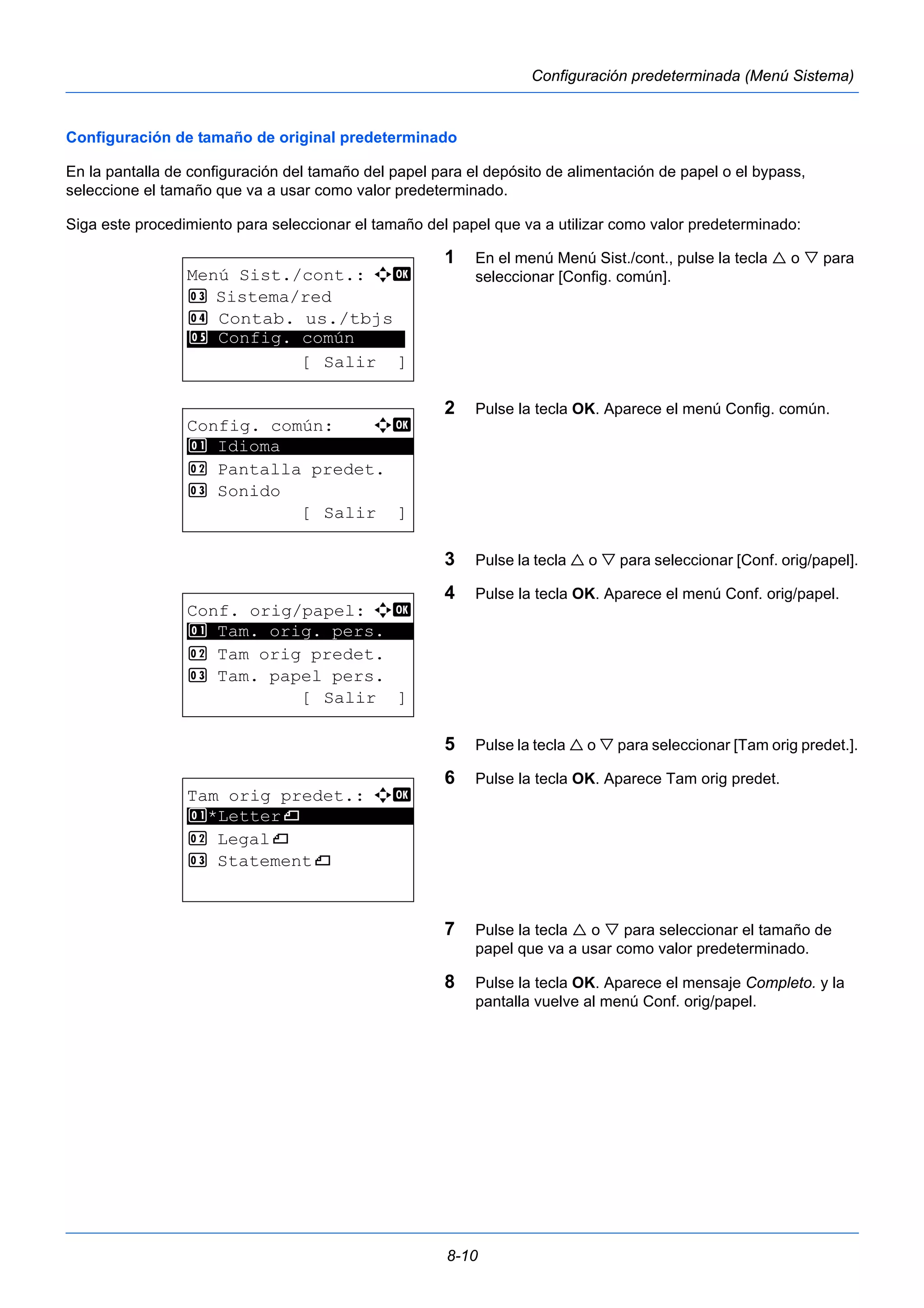 8-10 
Configuración predeterminada (Menú Sistema) 
Configuración de tamaño de original predeterminado 
En la pantalla de configuración del tamaño del papel para el depósito de alimentación de papel o el bypass, 
seleccione el tamaño que va a usar como valor predeterminado. 
Siga este procedimiento para seleccionar el tamaño del papel que va a utilizar como valor predeterminado: 
1 En el menú Menú Sist./cont., pulse la tecla  o  para 
seleccionar [Config. común]. 
2 Pulse la tecla OK. Aparece el menú Config. común. 
3 Pulse la tecla  o  para seleccionar [Conf. orig/papel]. 
4 Pulse la tecla OK. Aparece el menú Conf. orig/papel. 
5 Pulse la tecla  o  para seleccionar [Tam orig predet.]. 
6 Pulse la tecla OK. Aparece Tam orig predet. 
7 Pulse la tecla  o  para seleccionar el tamaño de 
papel que va a usar como valor predeterminado. 
8 Pulse la tecla OK. Aparece el mensaje Completo. y la 
pantalla vuelve al menú Conf. orig/papel. 
Menú Sist./cont.: a b 
3 Sistema/red 
4 Contab. us./tbjs 
********************* 
5 Config. común 
[ Salir ] 
Config. común: a b 
********************* 
2 Pantalla predet. 
3 Sonido 
[ Salir ] 
1 Idioma 
Conf. orig/papel: a b 
1 ********************* 
Tam. orig. pers. 
2 Tam orig predet. 
3 Tam. papel pers. 
[ Salir ] 
Tam orig predet.: a b 
1 ********************* 
*Letterq 
2 Legalq 
3 Statementq 
 
