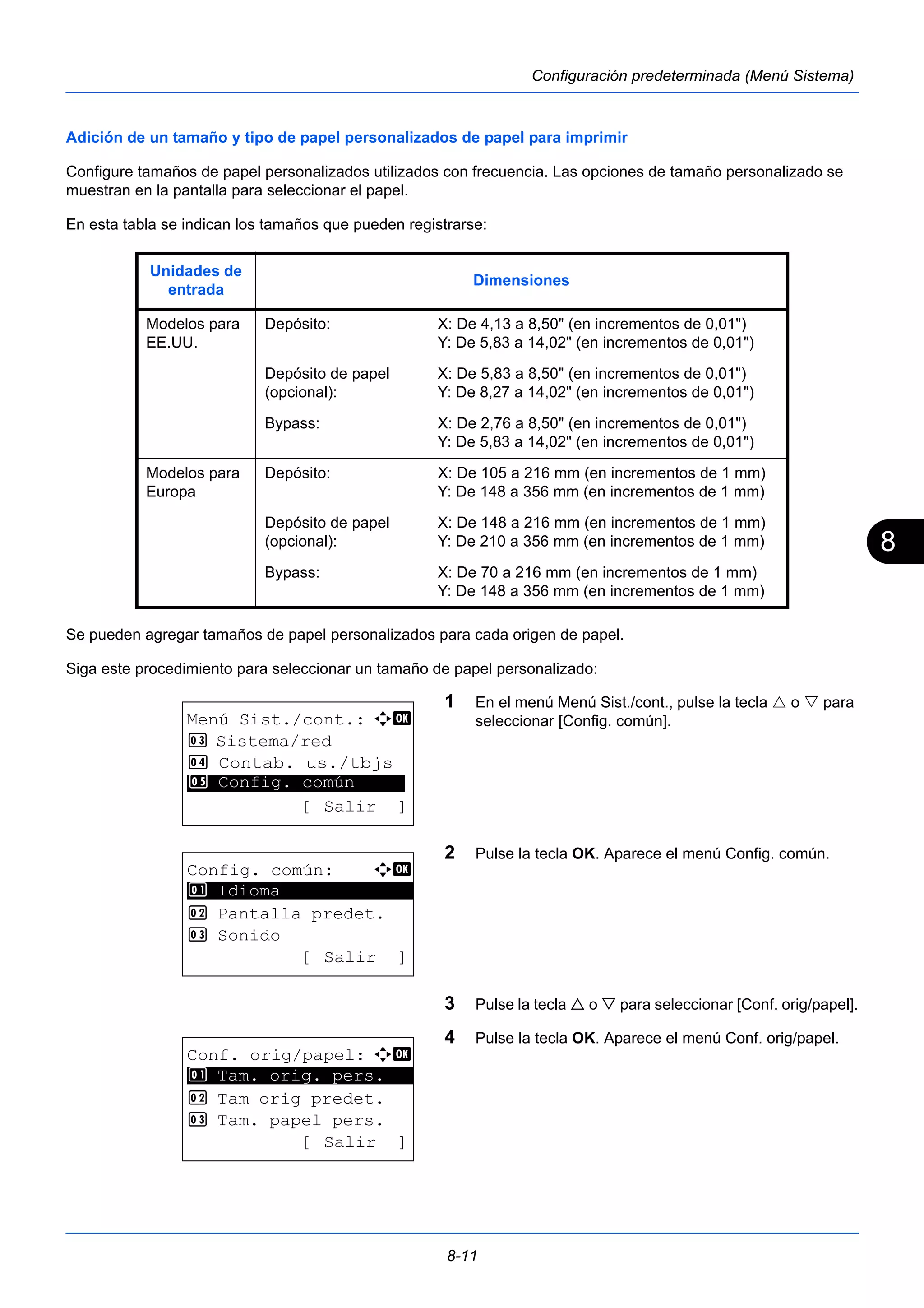 8 
Unidades de 
entrada Dimensiones 
Modelos para 
EE.UU. 
Depósito: X: De 4,13 a 8,50" (en incrementos de 0,01") 
Y: De 5,83 a 14,02" (en incrementos de 0,01") 
8-11 
Configuración predeterminada (Menú Sistema) 
Adición de un tamaño y tipo de papel personalizados de papel para imprimir 
Configure tamaños de papel personalizados utilizados con frecuencia. Las opciones de tamaño personalizado se 
muestran en la pantalla para seleccionar el papel. 
En esta tabla se indican los tamaños que pueden registrarse: 
Se pueden agregar tamaños de papel personalizados para cada origen de papel. 
Siga este procedimiento para seleccionar un tamaño de papel personalizado: 
1 En el menú Menú Sist./cont., pulse la tecla  o  para 
seleccionar [Config. común]. 
2 Pulse la tecla OK. Aparece el menú Config. común. 
3 Pulse la tecla  o  para seleccionar [Conf. orig/papel]. 
4 Pulse la tecla OK. Aparece el menú Conf. orig/papel. 
Depósito de papel 
(opcional): 
X: De 5,83 a 8,50" (en incrementos de 0,01") 
Y: De 8,27 a 14,02" (en incrementos de 0,01") 
Bypass: X: De 2,76 a 8,50" (en incrementos de 0,01") 
Y: De 5,83 a 14,02" (en incrementos de 0,01") 
Modelos para 
Europa 
Depósito: X: De 105 a 216 mm (en incrementos de 1 mm) 
Y: De 148 a 356 mm (en incrementos de 1 mm) 
Depósito de papel 
(opcional): 
X: De 148 a 216 mm (en incrementos de 1 mm) 
Y: De 210 a 356 mm (en incrementos de 1 mm) 
Bypass: X: De 70 a 216 mm (en incrementos de 1 mm) 
Y: De 148 a 356 mm (en incrementos de 1 mm) 
Menú Sist./cont.: a b 
3 Sistema/red 
4 Contab. us./tbjs 
********************* 
5 Config. común 
[ Salir ] 
Config. común: a b 
********************* 
2 Pantalla predet. 
3 Sonido 
[ Salir ] 
1 Idioma 
Conf. orig/papel: a b 
1 ********************* 
Tam. orig. pers. 
2 Tam orig predet. 
3 Tam. papel pers. 
[ Salir ] 
 