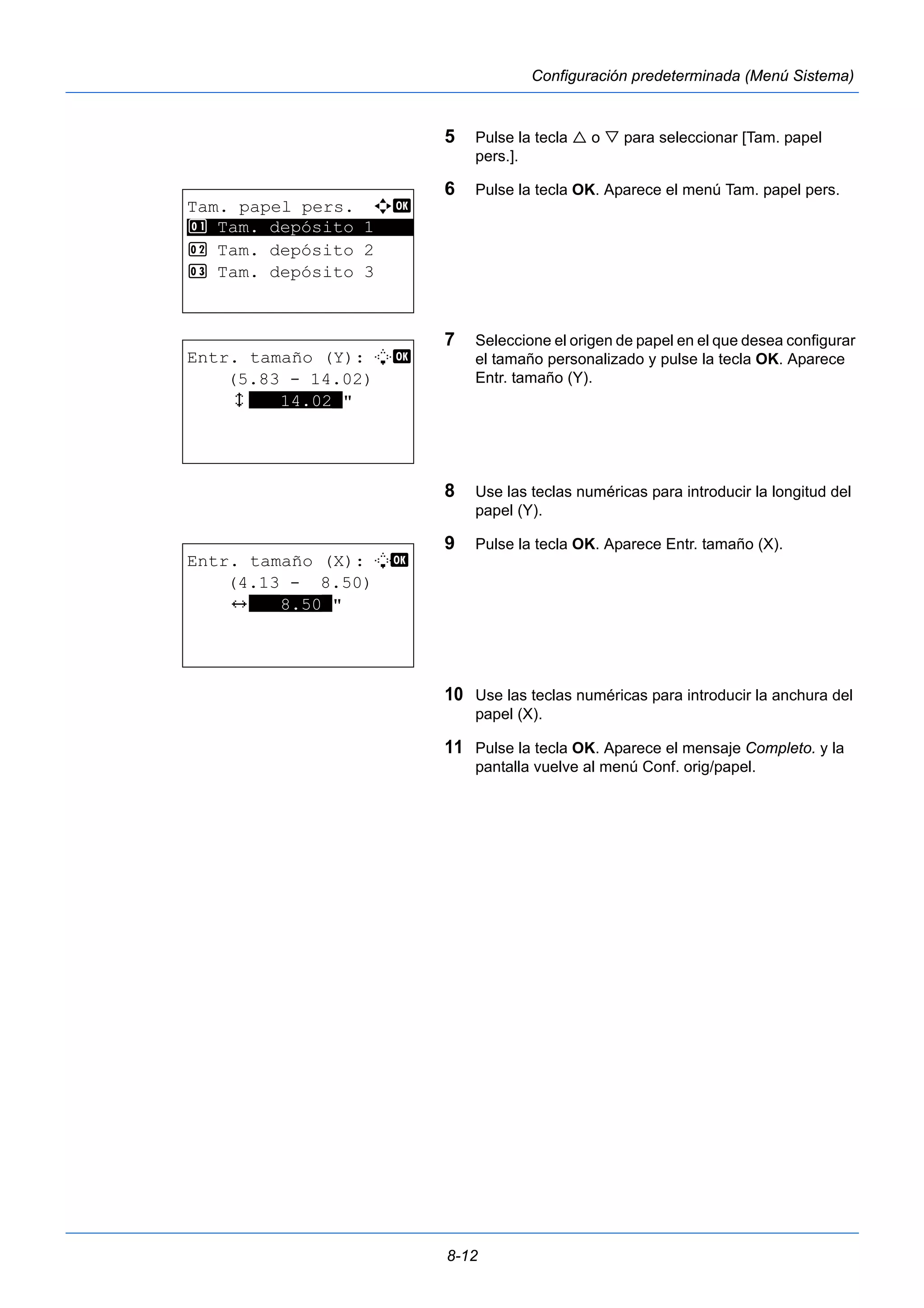 8-12 
Configuración predeterminada (Menú Sistema) 
5 Pulse la tecla  o  para seleccionar [Tam. papel 
pers.]. 
6 Pulse la tecla OK. Aparece el menú Tam. papel pers. 
7 Seleccione el origen de papel en el que desea configurar 
el tamaño personalizado y pulse la tecla OK. Aparece 
Entr. tamaño (Y). 
8 Use las teclas numéricas para introducir la longitud del 
papel (Y). 
9 Pulse la tecla OK. Aparece Entr. tamaño (X). 
10 Use las teclas numéricas para introducir la anchura del 
papel (X). 
11 Pulse la tecla OK. Aparece el mensaje Completo. y la 
pantalla vuelve al menú Conf. orig/papel. 
Tam. papel pers. a b 
1 ********************* 
Tam. depósito 1 
2 Tam. depósito 2 
3 Tam. depósito 3 
Entr. tamaño (Y): L b 
(5.83 - 14.02) 
x ***14.02*" 
Entr. tamaño (X): L b 
(4.13 - 8.50) 
J ***8.50*" 
 