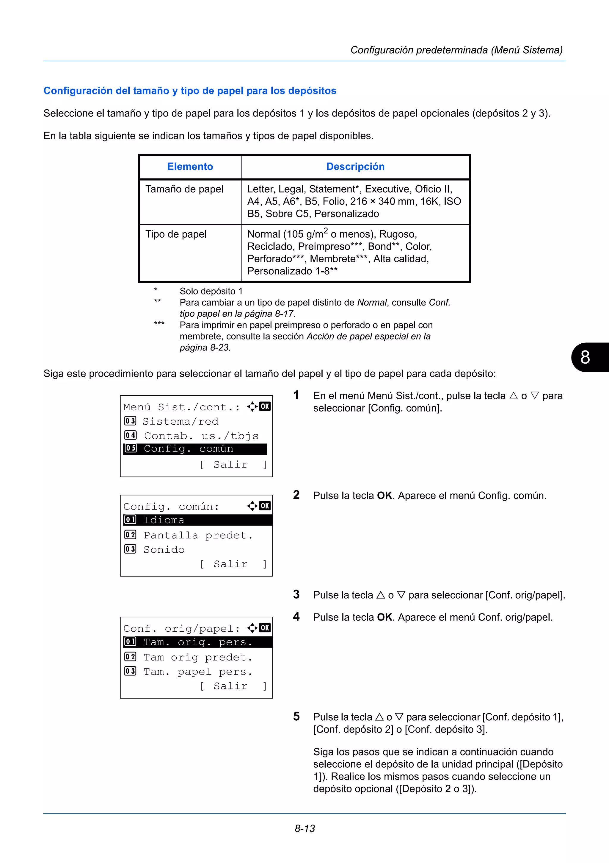 8 
Elemento Descripción 
Tamaño de papel Letter, Legal, Statement*, Executive, Oficio II, 
A4, A5, A6*, B5, Folio, 216 × 340 mm, 16K, ISO 
B5, Sobre C5, Personalizado 
Tipo de papel Normal (105 g/m2 o menos), Rugoso, 
8-13 
Configuración predeterminada (Menú Sistema) 
Configuración del tamaño y tipo de papel para los depósitos 
Seleccione el tamaño y tipo de papel para los depósitos 1 y los depósitos de papel opcionales (depósitos 2 y 3). 
En la tabla siguiente se indican los tamaños y tipos de papel disponibles. 
Siga este procedimiento para seleccionar el tamaño del papel y el tipo de papel para cada depósito: 
1 En el menú Menú Sist./cont., pulse la tecla  o  para 
seleccionar [Config. común]. 
2 Pulse la tecla OK. Aparece el menú Config. común. 
3 Pulse la tecla  o  para seleccionar [Conf. orig/papel]. 
4 Pulse la tecla OK. Aparece el menú Conf. orig/papel. 
5 Pulse la tecla  o  para seleccionar [Conf. depósito 1], 
[Conf. depósito 2] o [Conf. depósito 3]. 
Siga los pasos que se indican a continuación cuando 
seleccione el depósito de la unidad principal ([Depósito 
1]). Realice los mismos pasos cuando seleccione un 
depósito opcional ([Depósito 2 o 3]). 
* Solo depósito 1 
Reciclado, Preimpreso***, Bond**, Color, 
Perforado***, Membrete***, Alta calidad, 
Personalizado 1-8** 
** Para cambiar a un tipo de papel distinto de Normal, consulte Conf. 
tipo papel en la página 8-17. 
*** Para imprimir en papel preimpreso o perforado o en papel con 
membrete, consulte la sección Acción de papel especial en la 
página 8-23. 
Menú Sist./cont.: a b 
3 Sistema/red 
4 Contab. us./tbjs 
********************* 
5 Config. común 
[ Salir ] 
Config. común: a b 
********************* 
2 Pantalla predet. 
3 Sonido 
[ Salir ] 
1 Idioma 
Conf. orig/papel: a b 
1 ********************* 
Tam. orig. pers. 
2 Tam orig predet. 
3 Tam. papel pers. 
[ Salir ] 
 