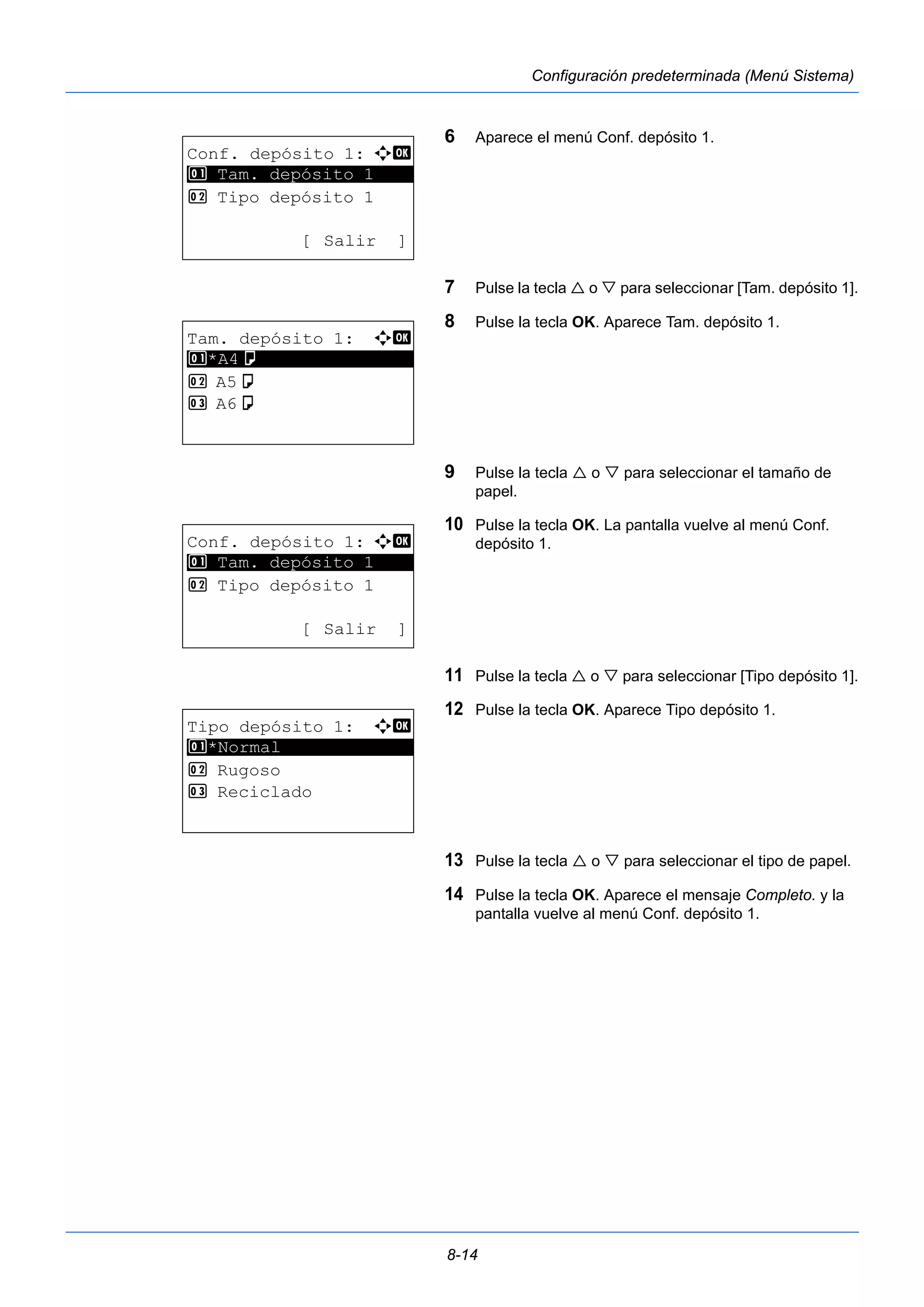8-14 
Configuración predeterminada (Menú Sistema) 
6 Aparece el menú Conf. depósito 1. 
7 Pulse la tecla  o  para seleccionar [Tam. depósito 1]. 
8 Pulse la tecla OK. Aparece Tam. depósito 1. 
9 Pulse la tecla  o  para seleccionar el tamaño de 
papel. 
10 Pulse la tecla OK. La pantalla vuelve al menú Conf. 
depósito 1. 
11 Pulse la tecla  o  para seleccionar [Tipo depósito 1]. 
12 Pulse la tecla OK. Aparece Tipo depósito 1. 
13 Pulse la tecla  o  para seleccionar el tipo de papel. 
14 Pulse la tecla OK. Aparece el mensaje Completo. y la 
pantalla vuelve al menú Conf. depósito 1. 
Conf. depósito 1: a b 
1 ********************* 
Tam. depósito 1 
2 Tipo depósito 1 
[ Salir ] 
Tam. depósito 1: a b 
1 ********************* 
*A4a 
2 A5a 
3 A6a 
Conf. depósito 1: a b 
1 ********************* 
Tam. depósito 1 
2 Tipo depósito 1 
[ Salir ] 
Tipo depósito 1: a b 
1 ********************* 
*Normal 
2 Rugoso 
3 Reciclado 
 