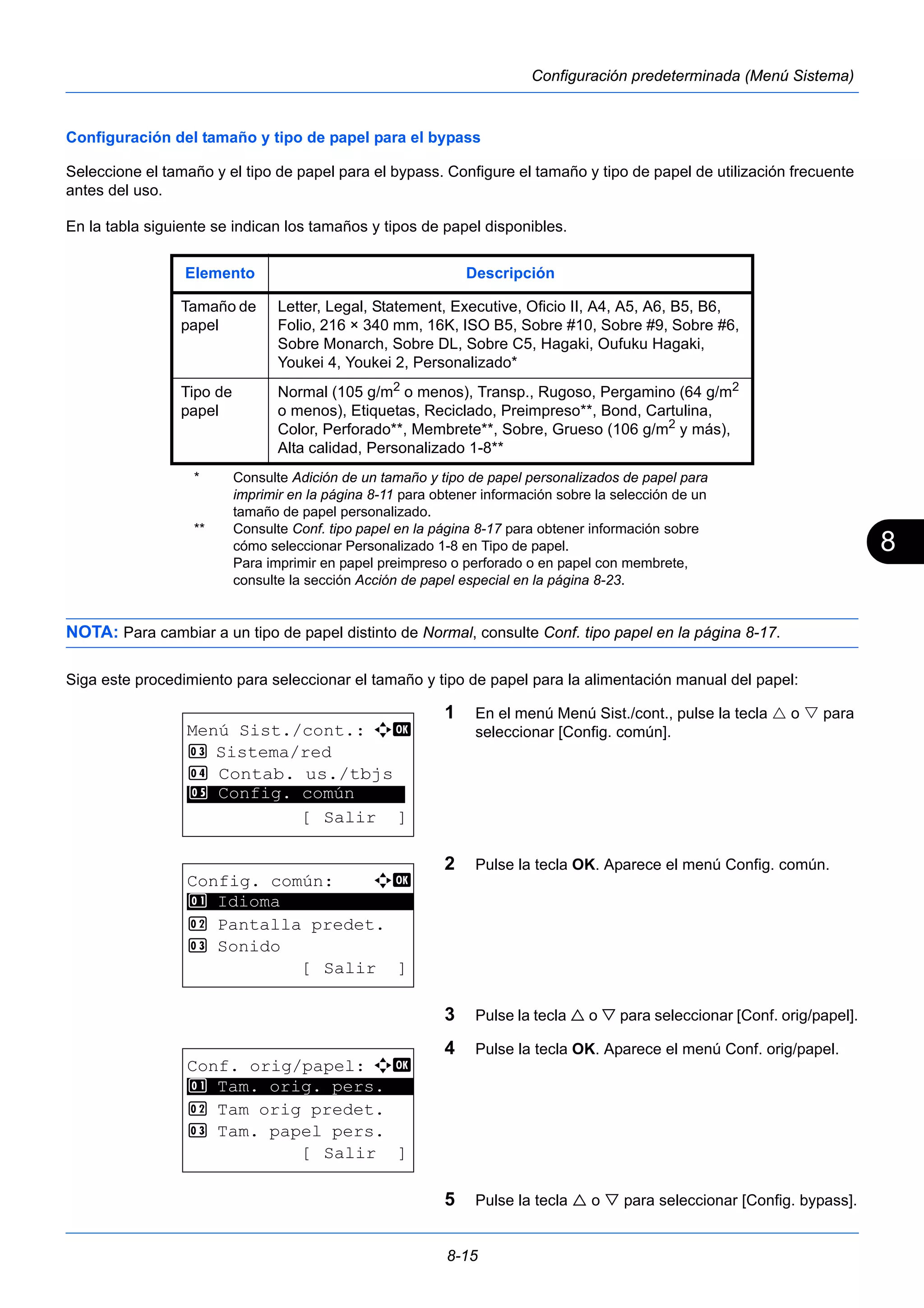 8 
Elemento Descripción 
Tamaño de 
papel 
Letter, Legal, Statement, Executive, Oficio II, A4, A5, A6, B5, B6, 
Folio, 216 × 340 mm, 16K, ISO B5, Sobre #10, Sobre #9, Sobre #6, 
Sobre Monarch, Sobre DL, Sobre C5, Hagaki, Oufuku Hagaki, 
Youkei 4, Youkei 2, Personalizado* 
* Consulte Adición de un tamaño y tipo de papel personalizados de papel para 
imprimir en la página 8-11 para obtener información sobre la selección de un 
tamaño de papel personalizado. 
8-15 
Configuración predeterminada (Menú Sistema) 
Configuración del tamaño y tipo de papel para el bypass 
Seleccione el tamaño y el tipo de papel para el bypass. Configure el tamaño y tipo de papel de utilización frecuente 
antes del uso. 
En la tabla siguiente se indican los tamaños y tipos de papel disponibles. 
NOTA: Para cambiar a un tipo de papel distinto de Normal, consulte Conf. tipo papel en la página 8-17. 
Siga este procedimiento para seleccionar el tamaño y tipo de papel para la alimentación manual del papel: 
1 En el menú Menú Sist./cont., pulse la tecla  o  para 
seleccionar [Config. común]. 
2 Pulse la tecla OK. Aparece el menú Config. común. 
3 Pulse la tecla  o  para seleccionar [Conf. orig/papel]. 
4 Pulse la tecla OK. Aparece el menú Conf. orig/papel. 
5 Pulse la tecla  o  para seleccionar [Config. bypass]. 
Tipo de 
papel 
Normal (105 g/m2 o menos), Transp., Rugoso, Pergamino (64 g/m2 
o menos), Etiquetas, Reciclado, Preimpreso**, Bond, Cartulina, 
Color, Perforado**, Membrete**, Sobre, Grueso (106 g/m2 y más), 
Alta calidad, Personalizado 1-8** 
** Consulte Conf. tipo papel en la página 8-17 para obtener información sobre 
cómo seleccionar Personalizado 1-8 en Tipo de papel. 
Para imprimir en papel preimpreso o perforado o en papel con membrete, 
consulte la sección Acción de papel especial en la página 8-23. 
Menú Sist./cont.: a b 
3 Sistema/red 
4 Contab. us./tbjs 
********************* 
5 Config. común 
[ Salir ] 
Config. común: a b 
********************* 
2 Pantalla predet. 
3 Sonido 
[ Salir ] 
1 Idioma 
Conf. orig/papel: a b 
1 ********************* 
Tam. orig. pers. 
2 Tam orig predet. 
3 Tam. papel pers. 
[ Salir ] 
 
