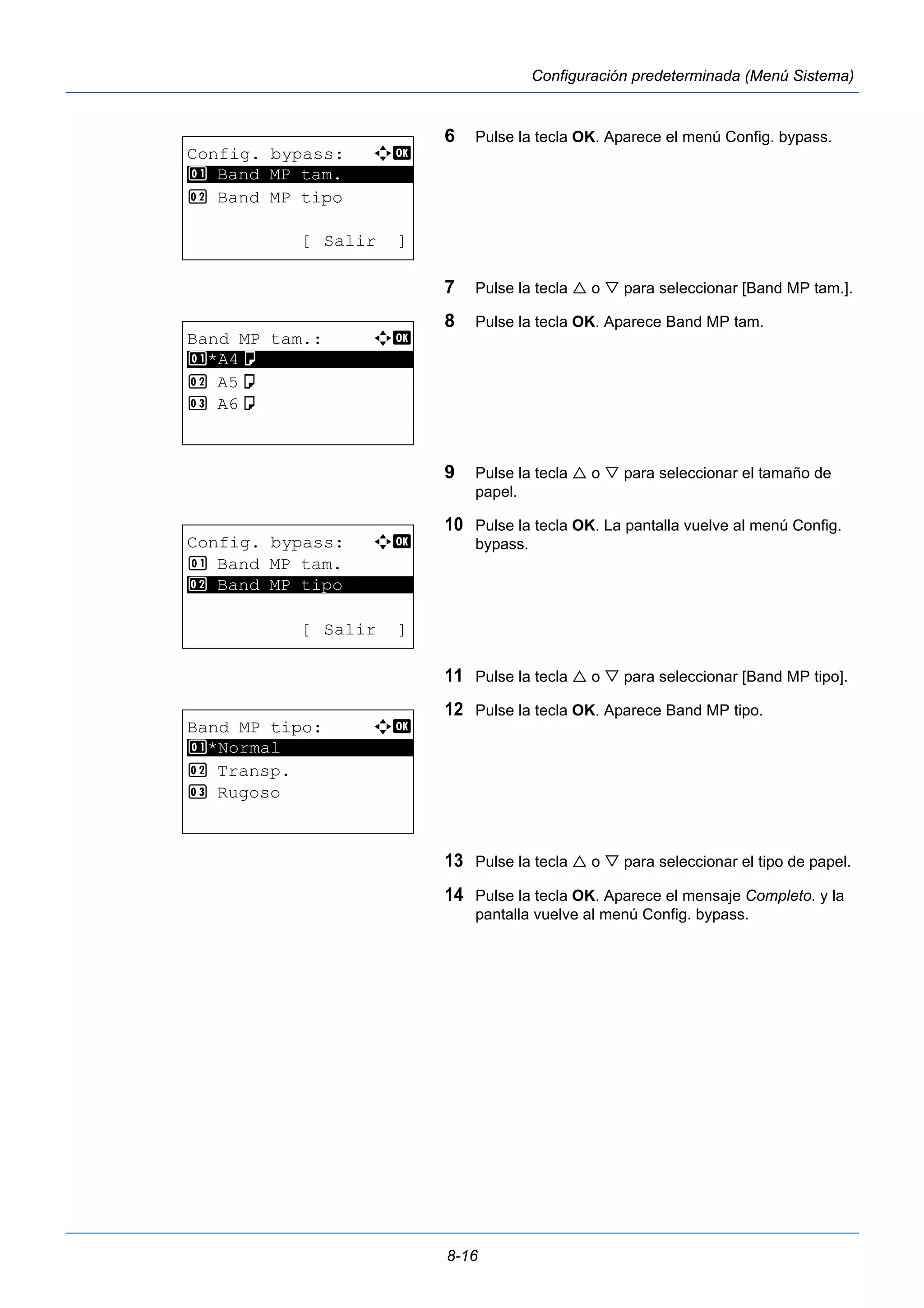 8-16 
Configuración predeterminada (Menú Sistema) 
6 Pulse la tecla OK. Aparece el menú Config. bypass. 
7 Pulse la tecla  o  para seleccionar [Band MP tam.]. 
8 Pulse la tecla OK. Aparece Band MP tam. 
9 Pulse la tecla  o  para seleccionar el tamaño de 
papel. 
10 Pulse la tecla OK. La pantalla vuelve al menú Config. 
bypass. 
11 Pulse la tecla  o  para seleccionar [Band MP tipo]. 
12 Pulse la tecla OK. Aparece Band MP tipo. 
13 Pulse la tecla  o  para seleccionar el tipo de papel. 
14 Pulse la tecla OK. Aparece el mensaje Completo. y la 
pantalla vuelve al menú Config. bypass. 
Config. bypass: a b 
********************* 
1 Band MP tam. 
2 Band MP tipo 
[ Salir ] 
Band MP tam.: a b 
1 ********************* 
*A4a 
2 A5a 
3 A6a 
Config. bypass: a b 
1 Band MP tam. 
********************* 
2 Band MP tipo 
[ Salir ] 
Band MP tipo: a b 
1 ********************* 
*Normal 
2 Transp. 
3 Rugoso 
 