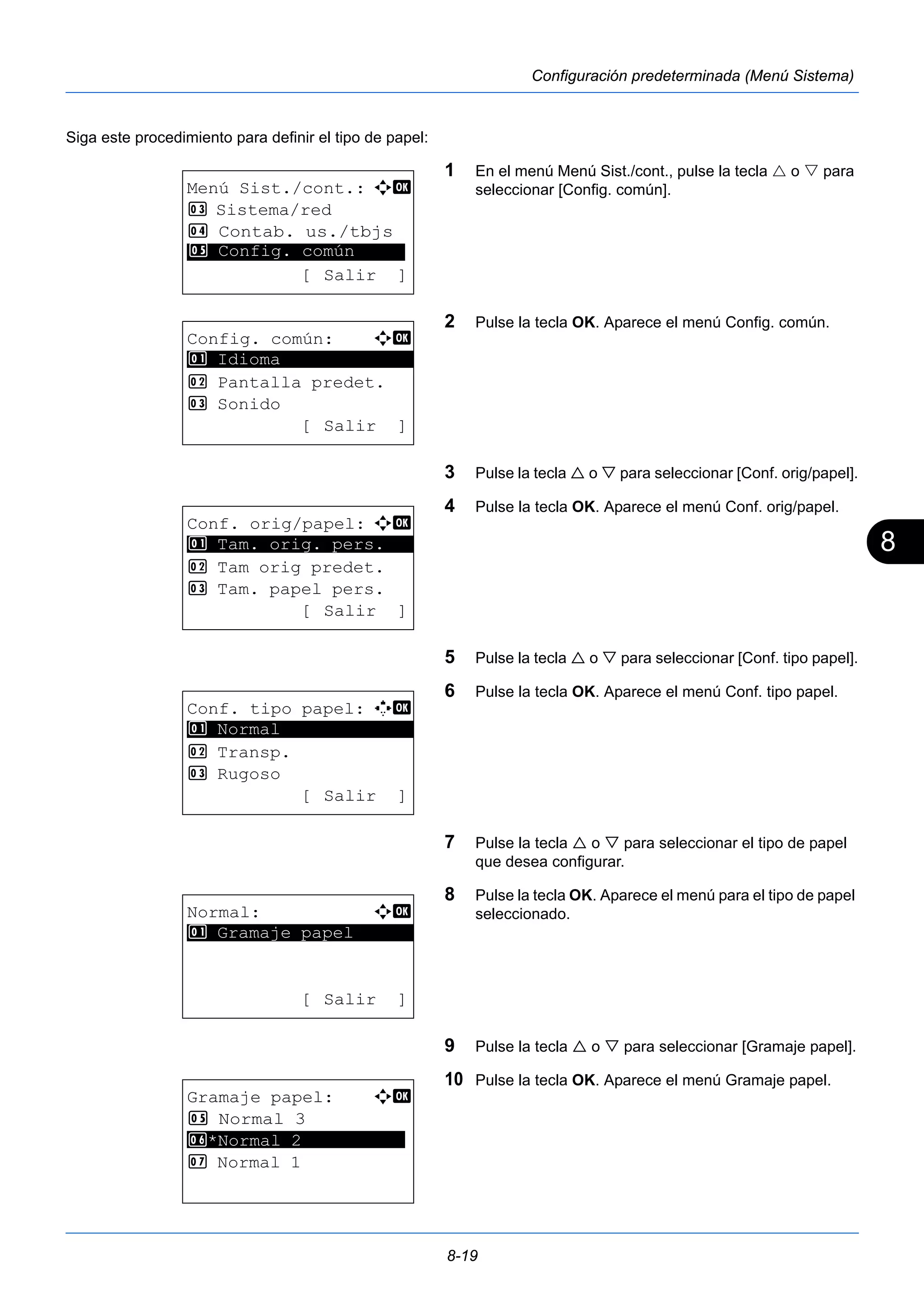 8 
8-19 
Configuración predeterminada (Menú Sistema) 
Siga este procedimiento para definir el tipo de papel: 
1 En el menú Menú Sist./cont., pulse la tecla  o  para 
seleccionar [Config. común]. 
2 Pulse la tecla OK. Aparece el menú Config. común. 
3 Pulse la tecla  o  para seleccionar [Conf. orig/papel]. 
4 Pulse la tecla OK. Aparece el menú Conf. orig/papel. 
5 Pulse la tecla  o  para seleccionar [Conf. tipo papel]. 
6 Pulse la tecla OK. Aparece el menú Conf. tipo papel. 
7 Pulse la tecla  o  para seleccionar el tipo de papel 
que desea configurar. 
8 Pulse la tecla OK. Aparece el menú para el tipo de papel 
seleccionado. 
9 Pulse la tecla  o  para seleccionar [Gramaje papel]. 
10 Pulse la tecla OK. Aparece el menú Gramaje papel. 
Menú Sist./cont.: a b 
3 Sistema/red 
4 Contab. us./tbjs 
********************* 
5 Config. común 
[ Salir ] 
Config. común: a b 
********************* 
2 Pantalla predet. 
3 Sonido 
[ Salir ] 
1 Idioma 
Conf. orig/papel: a b 
1 ********************* 
Tam. orig. pers. 
2 Tam orig predet. 
3 Tam. papel pers. 
[ Salir ] 
Conf. tipo papel: K b 
********************* 
2 Transp. 
3 Rugoso 
[ Salir ] 
1 Normal 
Normal: a b 
********************* 
1 Gramaje papel 
[ Salir ] 
Gramaje papel: a b 
5 Normal 3 
6 ********************* 
*Normal 2 
7 Normal 1 
 