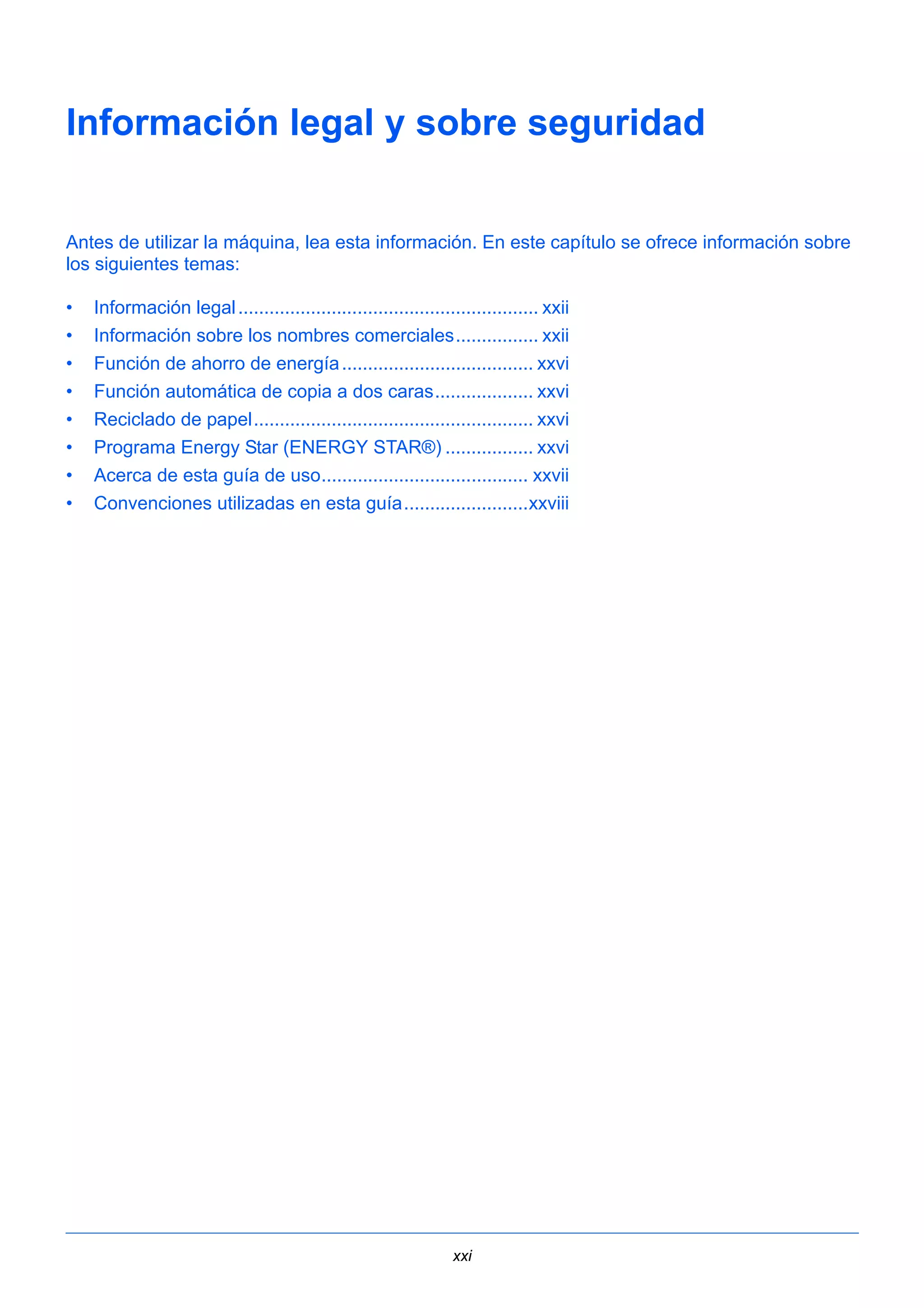 Información legal y sobre seguridad 
Antes de utilizar la máquina, lea esta información. En este capítulo se ofrece información sobre 
los siguientes temas: 
• Información legal .......................................................... xxii 
• Información sobre los nombres comerciales................ xxii 
• Función de ahorro de energía ..................................... xxvi 
• Función automática de copia a dos caras................... xxvi 
• Reciclado de papel...................................................... xxvi 
• Programa Energy Star (ENERGY STAR®) ................. xxvi 
• Acerca de esta guía de uso........................................ xxvii 
• Convenciones utilizadas en esta guía........................xxviii 
xxi 
 
