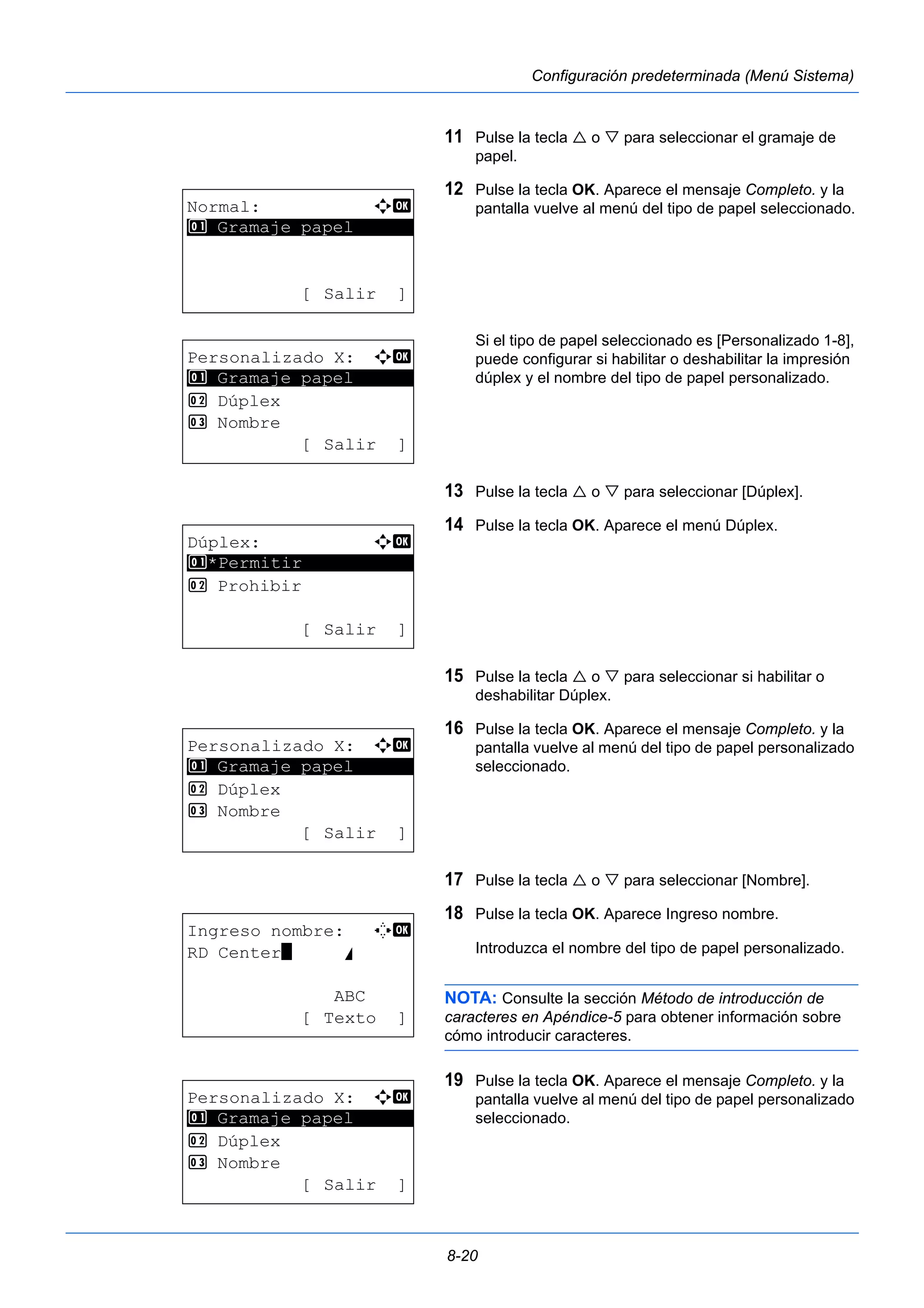 8-20 
Configuración predeterminada (Menú Sistema) 
11 Pulse la tecla  o  para seleccionar el gramaje de 
papel. 
12 Pulse la tecla OK. Aparece el mensaje Completo. y la 
pantalla vuelve al menú del tipo de papel seleccionado. 
Si el tipo de papel seleccionado es [Personalizado 1-8], 
puede configurar si habilitar o deshabilitar la impresión 
dúplex y el nombre del tipo de papel personalizado. 
13 Pulse la tecla  o  para seleccionar [Dúplex]. 
14 Pulse la tecla OK. Aparece el menú Dúplex. 
15 Pulse la tecla  o  para seleccionar si habilitar o 
deshabilitar Dúplex. 
16 Pulse la tecla OK. Aparece el mensaje Completo. y la 
pantalla vuelve al menú del tipo de papel personalizado 
seleccionado. 
17 Pulse la tecla  o  para seleccionar [Nombre]. 
18 Pulse la tecla OK. Aparece Ingreso nombre. 
Introduzca el nombre del tipo de papel personalizado. 
NOTA: Consulte la sección Método de introducción de 
caracteres en Apéndice-5 para obtener información sobre 
cómo introducir caracteres. 
19 Pulse la tecla OK. Aparece el mensaje Completo. y la 
pantalla vuelve al menú del tipo de papel personalizado 
seleccionado. 
Normal: a b 
********************* 
1 Gramaje papel 
[ Salir ] 
Personalizado X: a b 
1 ********************* 
Gramaje papel 
2 Dúplex 
3 Nombre 
[ Salir ] 
Dúplex: a b 
********************* 
1 *Permitir 
2 Prohibir 
[ Salir ] 
Personalizado X: a b 
1 ********************* 
Gramaje papel 
2 Dúplex 
3 Nombre 
[ Salir ] 
Ingreso nombre: C b 
RD Center* S 
ABC 
[ Texto ] 
Personalizado X: a b 
1 ********************* 
Gramaje papel 
2 Dúplex 
3 Nombre 
[ Salir ] 
 