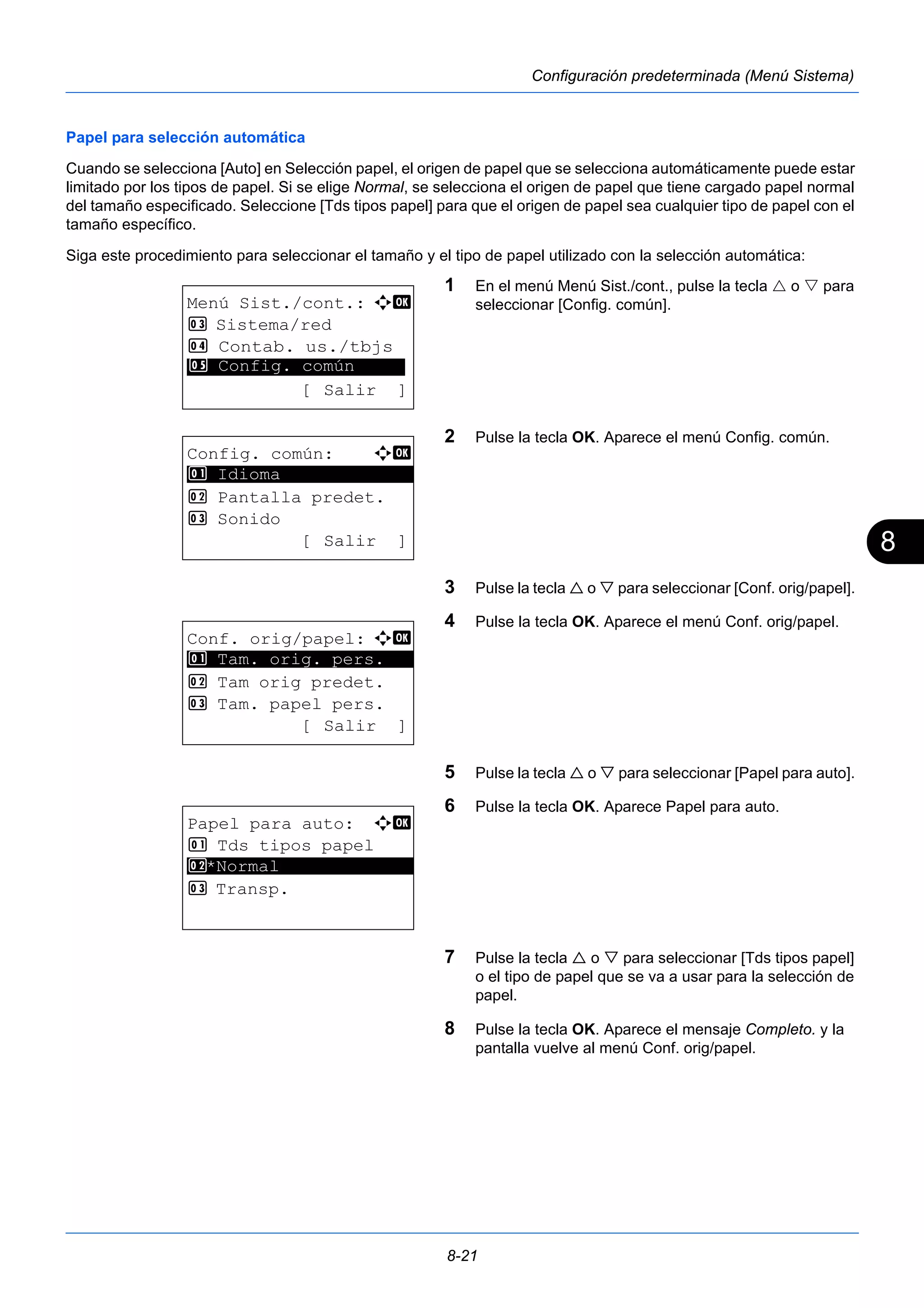 8 
8-21 
Configuración predeterminada (Menú Sistema) 
Papel para selección automática 
Cuando se selecciona [Auto] en Selección papel, el origen de papel que se selecciona automáticamente puede estar 
limitado por los tipos de papel. Si se elige Normal, se selecciona el origen de papel que tiene cargado papel normal 
del tamaño especificado. Seleccione [Tds tipos papel] para que el origen de papel sea cualquier tipo de papel con el 
tamaño específico. 
Siga este procedimiento para seleccionar el tamaño y el tipo de papel utilizado con la selección automática: 
1 En el menú Menú Sist./cont., pulse la tecla  o  para 
seleccionar [Config. común]. 
2 Pulse la tecla OK. Aparece el menú Config. común. 
3 Pulse la tecla  o  para seleccionar [Conf. orig/papel]. 
4 Pulse la tecla OK. Aparece el menú Conf. orig/papel. 
5 Pulse la tecla  o  para seleccionar [Papel para auto]. 
6 Pulse la tecla OK. Aparece Papel para auto. 
7 Pulse la tecla  o  para seleccionar [Tds tipos papel] 
o el tipo de papel que se va a usar para la selección de 
papel. 
8 Pulse la tecla OK. Aparece el mensaje Completo. y la 
pantalla vuelve al menú Conf. orig/papel. 
Menú Sist./cont.: a b 
3 Sistema/red 
4 Contab. us./tbjs 
********************* 
5 Config. común 
[ Salir ] 
Config. común: a b 
********************* 
2 Pantalla predet. 
3 Sonido 
[ Salir ] 
1 Idioma 
Conf. orig/papel: a b 
1 ********************* 
Tam. orig. pers. 
2 Tam orig predet. 
3 Tam. papel pers. 
[ Salir ] 
Papel para auto: a b 
1 Tds tipos papel 
2 ********************* 
*Normal 
3 Transp. 
 
