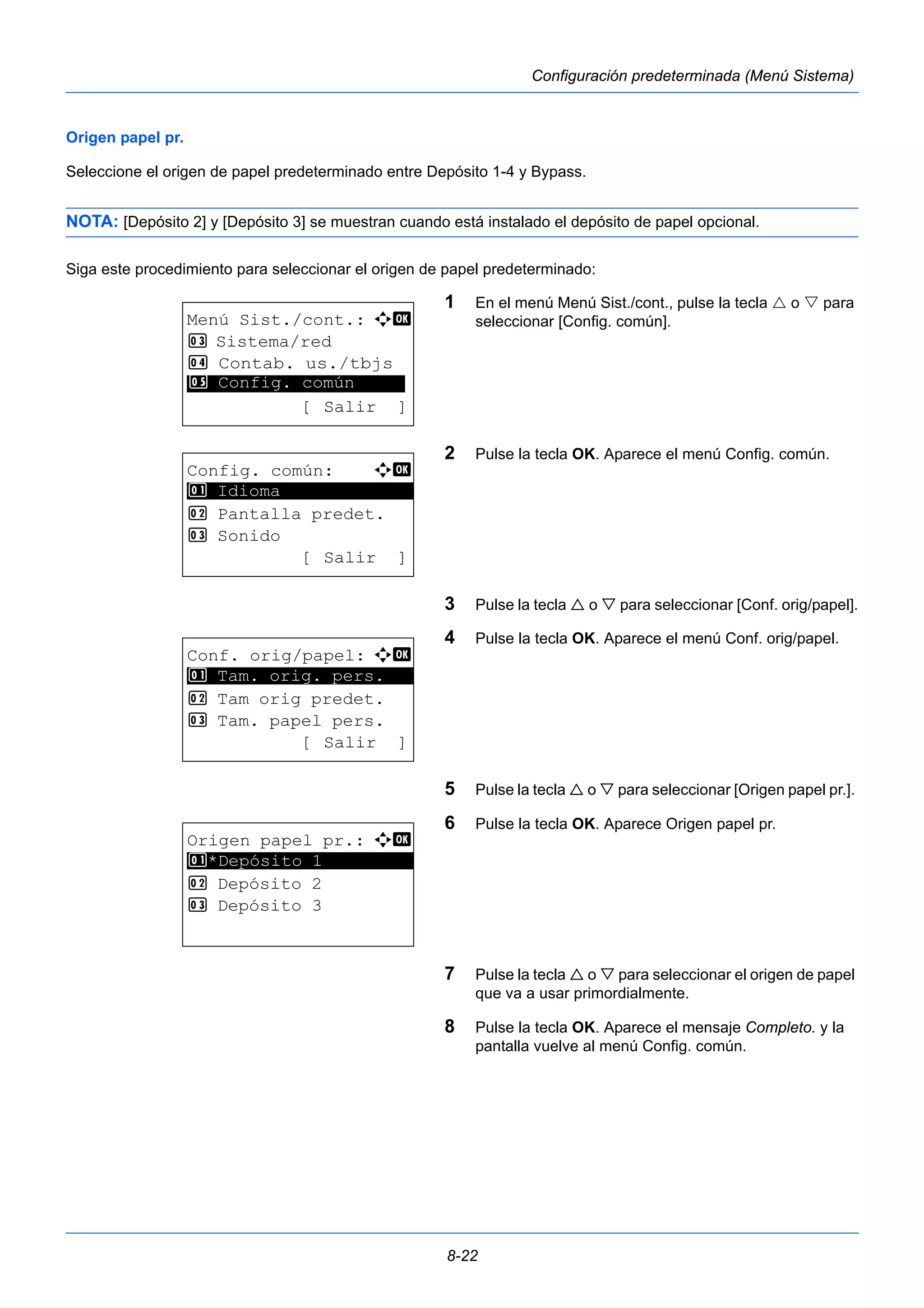 8-22 
Configuración predeterminada (Menú Sistema) 
Origen papel pr. 
Seleccione el origen de papel predeterminado entre Depósito 1-4 y Bypass. 
NOTA: [Depósito 2] y [Depósito 3] se muestran cuando está instalado el depósito de papel opcional. 
Siga este procedimiento para seleccionar el origen de papel predeterminado: 
1 En el menú Menú Sist./cont., pulse la tecla  o  para 
seleccionar [Config. común]. 
2 Pulse la tecla OK. Aparece el menú Config. común. 
3 Pulse la tecla  o  para seleccionar [Conf. orig/papel]. 
4 Pulse la tecla OK. Aparece el menú Conf. orig/papel. 
5 Pulse la tecla  o  para seleccionar [Origen papel pr.]. 
6 Pulse la tecla OK. Aparece Origen papel pr. 
7 Pulse la tecla  o  para seleccionar el origen de papel 
que va a usar primordialmente. 
8 Pulse la tecla OK. Aparece el mensaje Completo. y la 
pantalla vuelve al menú Config. común. 
Menú Sist./cont.: a b 
3 Sistema/red 
4 Contab. us./tbjs 
********************* 
5 Config. común 
[ Salir ] 
Config. común: a b 
********************* 
2 Pantalla predet. 
3 Sonido 
[ Salir ] 
1 Idioma 
Conf. orig/papel: a b 
1 ********************* 
Tam. orig. pers. 
2 Tam orig predet. 
3 Tam. papel pers. 
[ Salir ] 
Origen papel pr.: a b 
1 ********************* 
*Depósito 1 
2 Depósito 2 
3 Depósito 3 
 