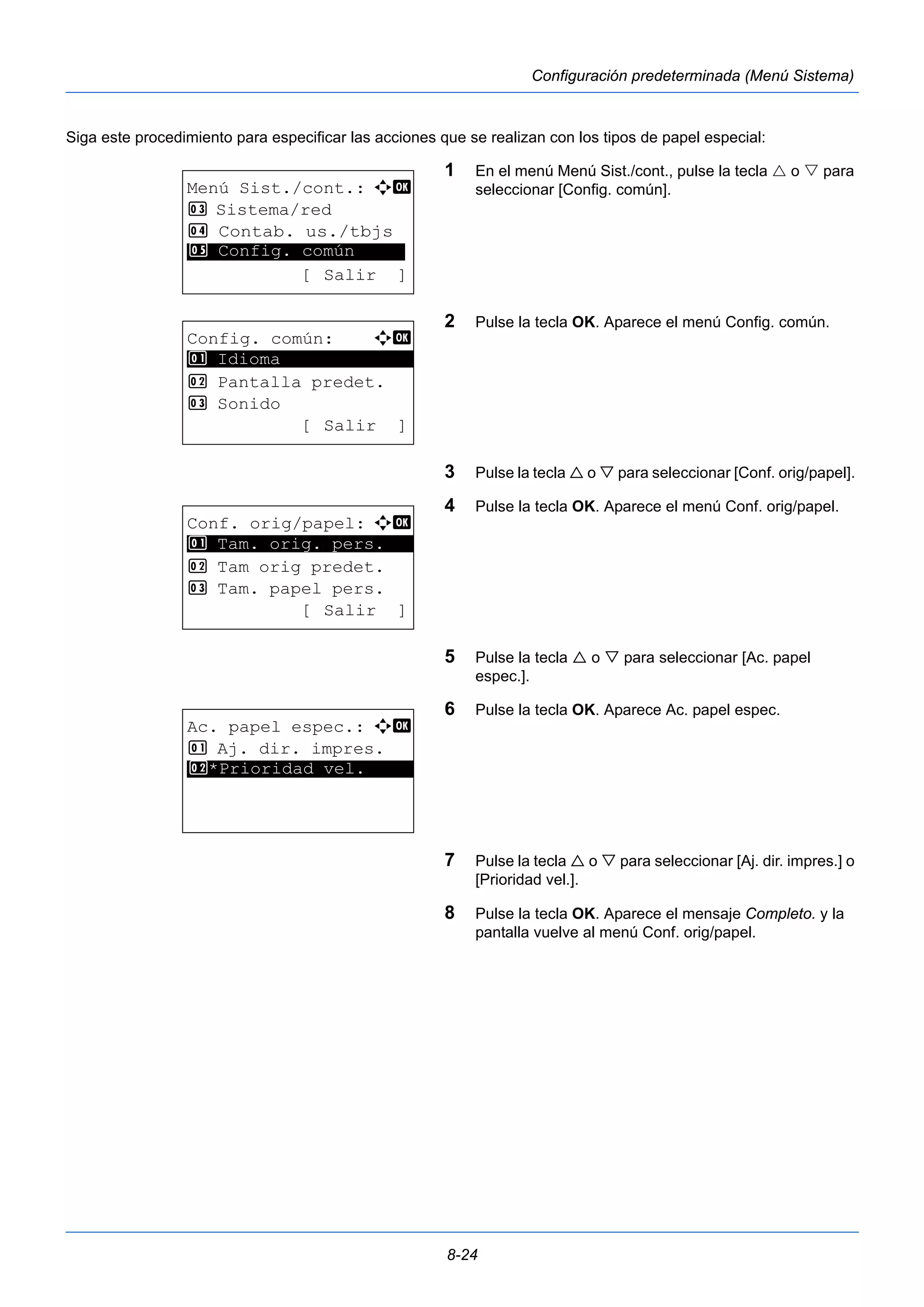 8-24 
Configuración predeterminada (Menú Sistema) 
Siga este procedimiento para especificar las acciones que se realizan con los tipos de papel especial: 
1 En el menú Menú Sist./cont., pulse la tecla  o  para 
seleccionar [Config. común]. 
2 Pulse la tecla OK. Aparece el menú Config. común. 
3 Pulse la tecla  o  para seleccionar [Conf. orig/papel]. 
4 Pulse la tecla OK. Aparece el menú Conf. orig/papel. 
5 Pulse la tecla  o  para seleccionar [Ac. papel 
espec.]. 
6 Pulse la tecla OK. Aparece Ac. papel espec. 
7 Pulse la tecla  o  para seleccionar [Aj. dir. impres.] o 
[Prioridad vel.]. 
8 Pulse la tecla OK. Aparece el mensaje Completo. y la 
pantalla vuelve al menú Conf. orig/papel. 
Menú Sist./cont.: a b 
3 Sistema/red 
4 Contab. us./tbjs 
********************* 
5 Config. común 
[ Salir ] 
Config. común: a b 
********************* 
2 Pantalla predet. 
3 Sonido 
[ Salir ] 
1 Idioma 
Conf. orig/papel: a b 
1 ********************* 
Tam. orig. pers. 
2 Tam orig predet. 
3 Tam. papel pers. 
[ Salir ] 
Ac. papel espec.: a b 
1 Aj. dir. impres. 
*2* **P*r*i*o*r*i*d*a*d* *v*e*l*.***** 
 