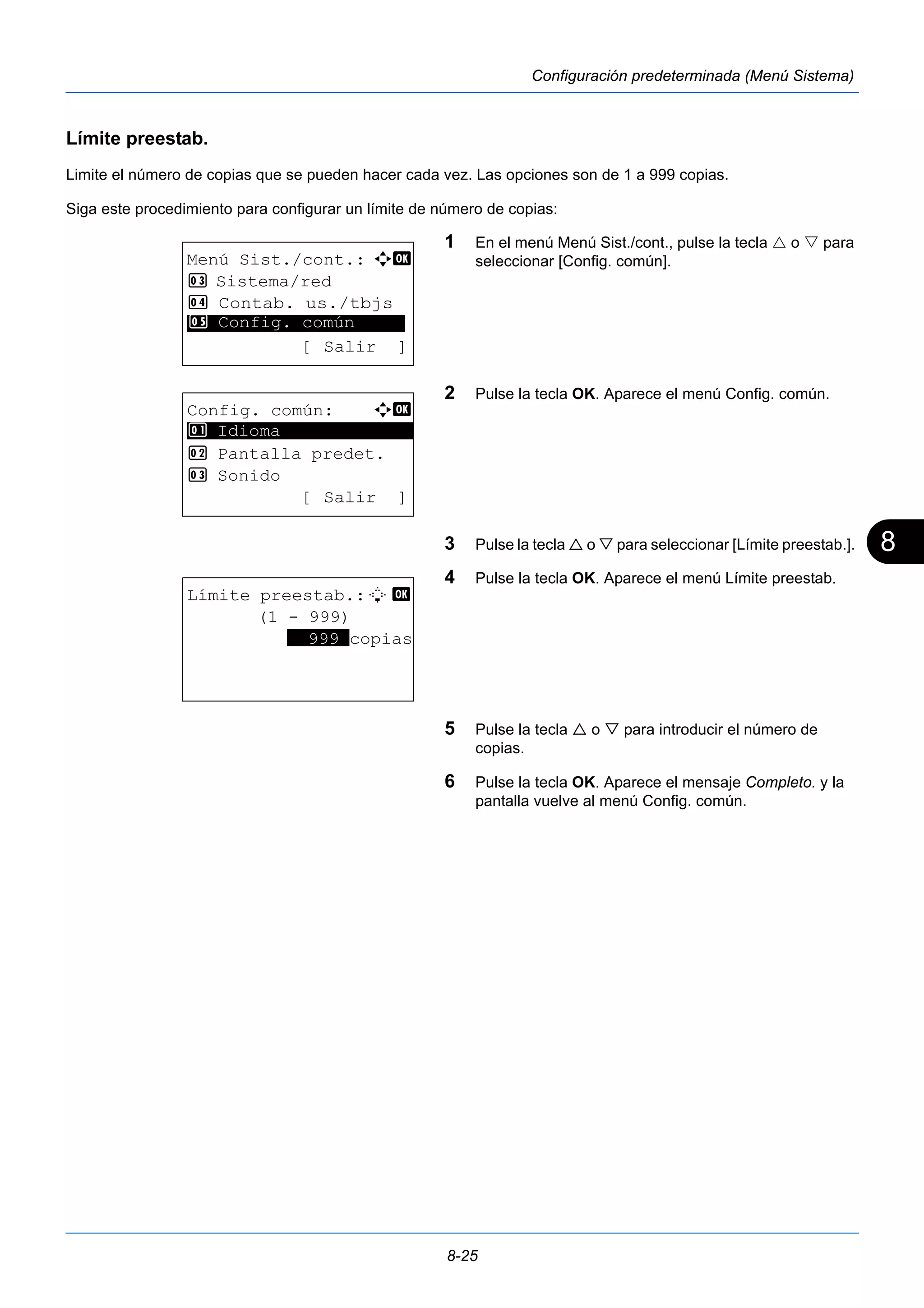 8 
8-25 
Configuración predeterminada (Menú Sistema) 
Límite preestab. 
Limite el número de copias que se pueden hacer cada vez. Las opciones son de 1 a 999 copias. 
Siga este procedimiento para configurar un límite de número de copias: 
1 En el menú Menú Sist./cont., pulse la tecla  o  para 
seleccionar [Config. común]. 
2 Pulse la tecla OK. Aparece el menú Config. común. 
3 Pulse la tecla  o  para seleccionar [Límite preestab.]. 
4 Pulse la tecla OK. Aparece el menú Límite preestab. 
5 Pulse la tecla  o  para introducir el número de 
copias. 
6 Pulse la tecla OK. Aparece el mensaje Completo. y la 
pantalla vuelve al menú Config. común. 
Menú Sist./cont.: a b 
3 Sistema/red 
4 Contab. us./tbjs 
********************* 
5 Config. común 
[ Salir ] 
Config. común: a b 
********************* 
2 Pantalla predet. 
3 Sonido 
[ Salir ] 
1 Idioma 
Límite preestab.:L b 
(1 - 999) 
**999*copias 
 