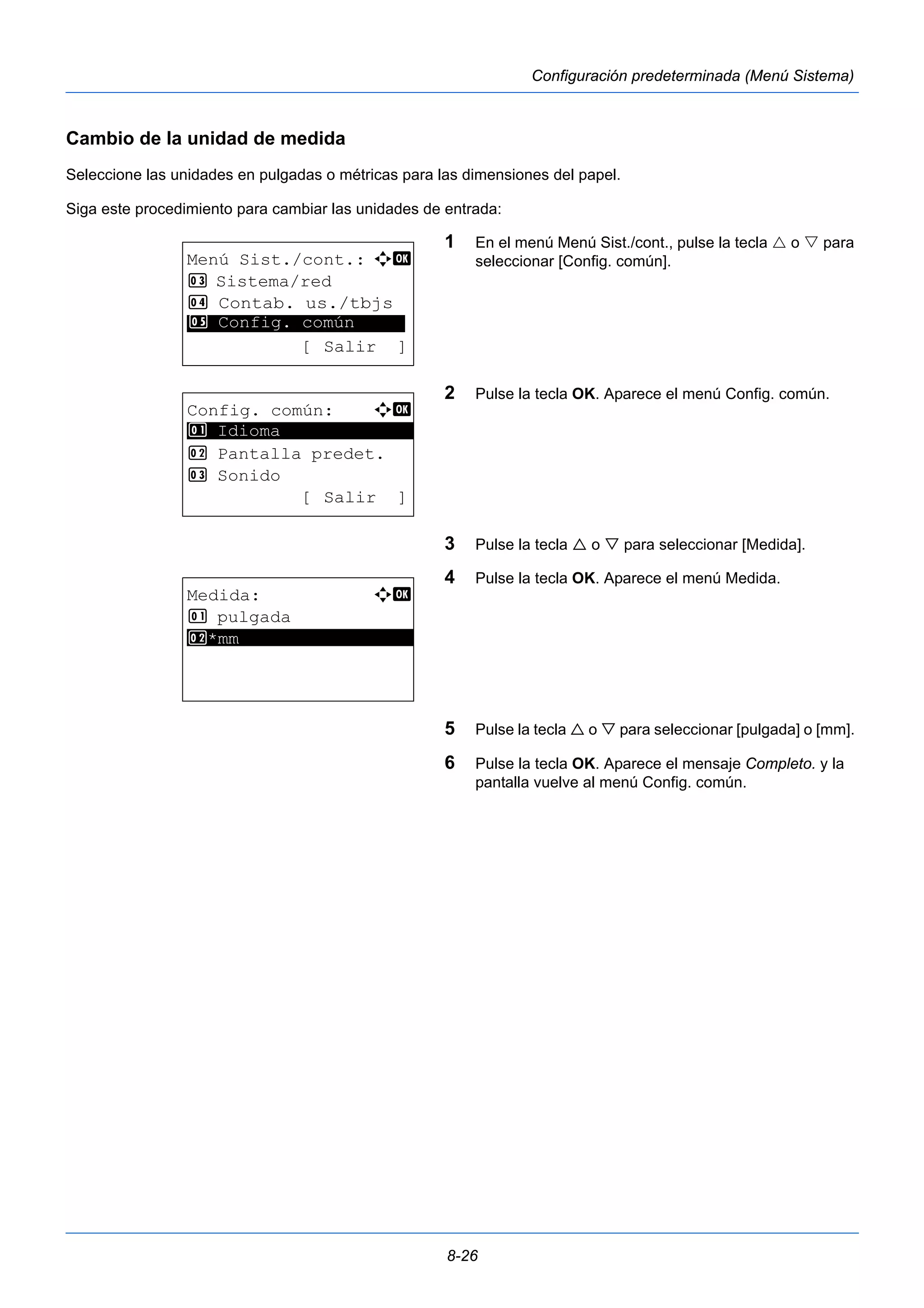 8-26 
Configuración predeterminada (Menú Sistema) 
Cambio de la unidad de medida 
Seleccione las unidades en pulgadas o métricas para las dimensiones del papel. 
Siga este procedimiento para cambiar las unidades de entrada: 
1 En el menú Menú Sist./cont., pulse la tecla  o  para 
seleccionar [Config. común]. 
2 Pulse la tecla OK. Aparece el menú Config. común. 
3 Pulse la tecla  o  para seleccionar [Medida]. 
4 Pulse la tecla OK. Aparece el menú Medida. 
5 Pulse la tecla  o  para seleccionar [pulgada] o [mm]. 
6 Pulse la tecla OK. Aparece el mensaje Completo. y la 
pantalla vuelve al menú Config. común. 
Menú Sist./cont.: a b 
3 Sistema/red 
4 Contab. us./tbjs 
********************* 
5 Config. común 
[ Salir ] 
Config. común: a b 
********************* 
2 Pantalla predet. 
3 Sonido 
[ Salir ] 
1 Idioma 
Medida: a b 
1 pulgada 
2* ***m*m***************** 
 