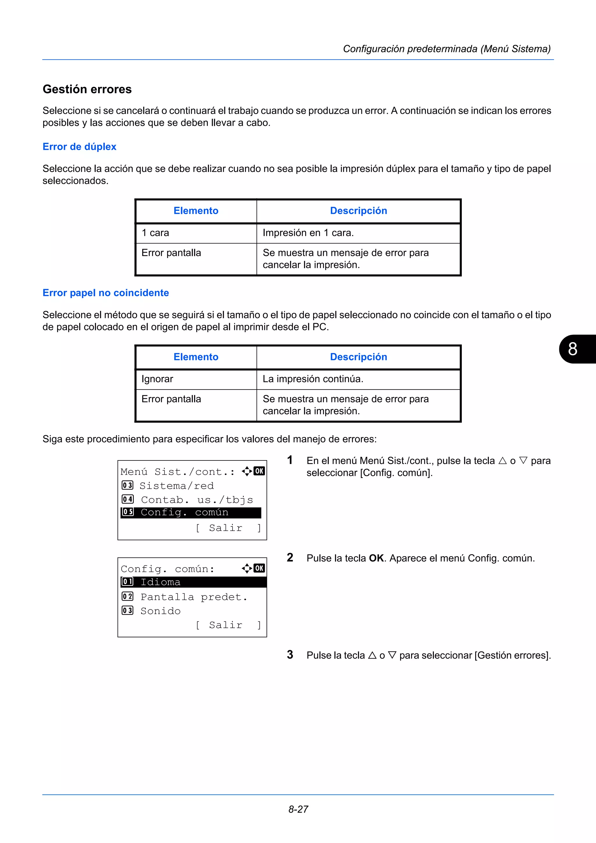 8 
Elemento Descripción 
1 cara Impresión en 1 cara. 
Error pantalla Se muestra un mensaje de error para 
cancelar la impresión. 
Elemento Descripción 
Ignorar La impresión continúa. 
Error pantalla Se muestra un mensaje de error para 
cancelar la impresión. 
8-27 
Configuración predeterminada (Menú Sistema) 
Gestión errores 
Seleccione si se cancelará o continuará el trabajo cuando se produzca un error. A continuación se indican los errores 
posibles y las acciones que se deben llevar a cabo. 
Error de dúplex 
Seleccione la acción que se debe realizar cuando no sea posible la impresión dúplex para el tamaño y tipo de papel 
seleccionados. 
Error papel no coincidente 
Seleccione el método que se seguirá si el tamaño o el tipo de papel seleccionado no coincide con el tamaño o el tipo 
de papel colocado en el origen de papel al imprimir desde el PC. 
Siga este procedimiento para especificar los valores del manejo de errores: 
1 En el menú Menú Sist./cont., pulse la tecla  o  para 
seleccionar [Config. común]. 
2 Pulse la tecla OK. Aparece el menú Config. común. 
3 Pulse la tecla  o  para seleccionar [Gestión errores]. 
Menú Sist./cont.: a b 
3 Sistema/red 
4 Contab. us./tbjs 
********************* 
5 Config. común 
[ Salir ] 
Config. común: a b 
********************* 
2 Pantalla predet. 
3 Sonido 
[ Salir ] 
1 Idioma 
 