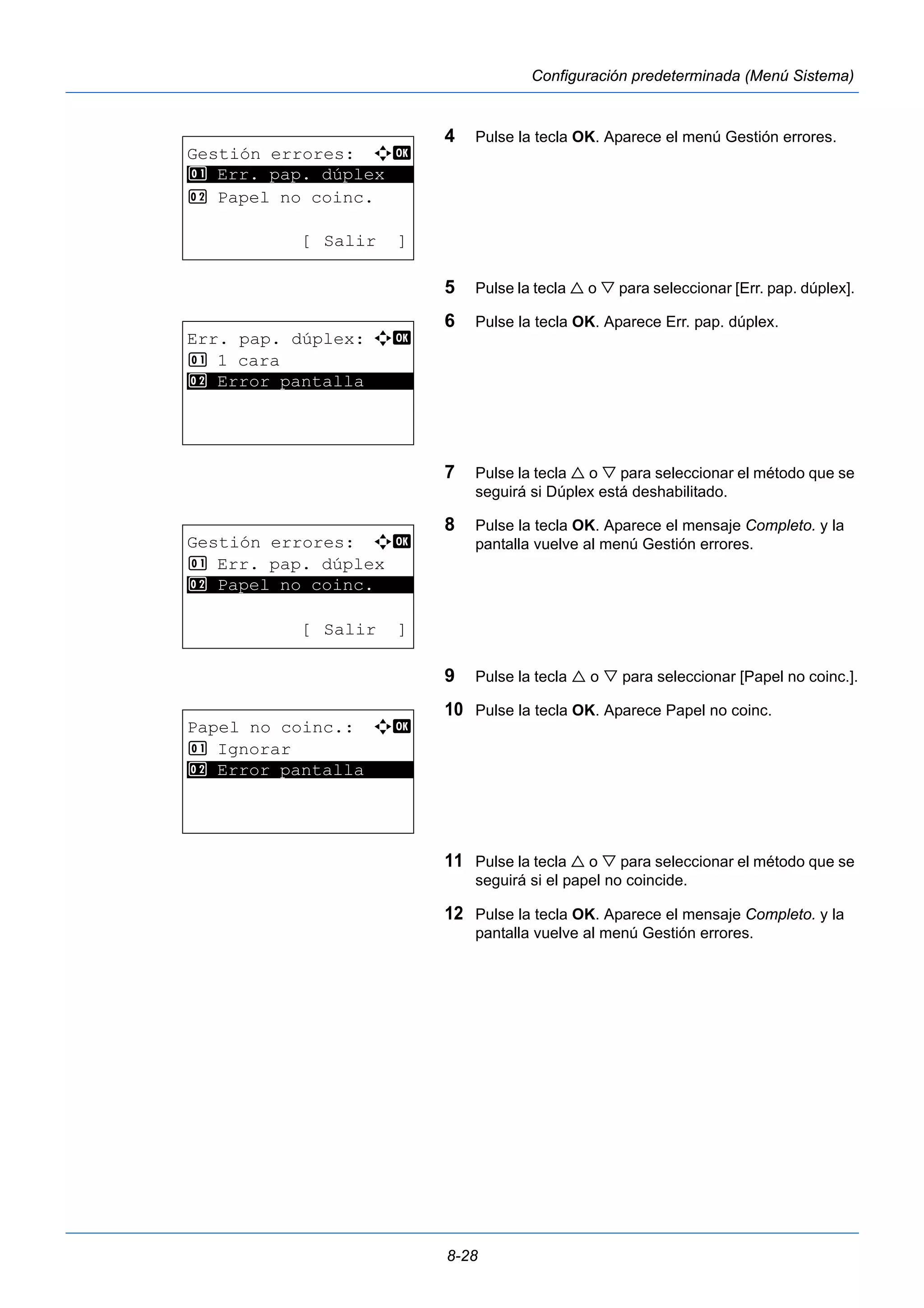 8-28 
Configuración predeterminada (Menú Sistema) 
4 Pulse la tecla OK. Aparece el menú Gestión errores. 
5 Pulse la tecla  o  para seleccionar [Err. pap. dúplex]. 
6 Pulse la tecla OK. Aparece Err. pap. dúplex. 
7 Pulse la tecla  o  para seleccionar el método que se 
seguirá si Dúplex está deshabilitado. 
8 Pulse la tecla OK. Aparece el mensaje Completo. y la 
pantalla vuelve al menú Gestión errores. 
9 Pulse la tecla  o  para seleccionar [Papel no coinc.]. 
10 Pulse la tecla OK. Aparece Papel no coinc. 
11 Pulse la tecla  o  para seleccionar el método que se 
seguirá si el papel no coincide. 
12 Pulse la tecla OK. Aparece el mensaje Completo. y la 
pantalla vuelve al menú Gestión errores. 
Gestión errores: a b 
********************* 
1 Err. pap. dúplex 
2 Papel no coinc. 
[ Salir ] 
Err. pap. dúplex: a b 
1 1 cara 
2* * *E*r*r*o*r* *p*a*n*t*a*l*l*a***** 
Gestión errores: a b 
1 Err. pap. dúplex 
********************* 
2 Papel no coinc. 
[ Salir ] 
Papel no coinc.: a b 
1 Ignorar 
2* * *E*r*r*o*r* *p*a*n*t*a*l*l*a***** 
 